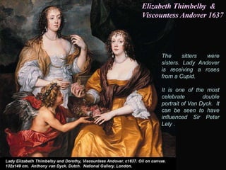 The sitters were
sisters. Lady Andover
is receiving a roses
from a Cupid.
It is one of the most
celebrate double
portrait of Van Dyck. It
can be seen to have
influenced Sir Peter
Lely .
Elizabeth Thimbelby &
Viscountess Andover 1637
 