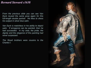 From the previous slide you can see Van
Dyck reused the same pose again for this
full-length double portrait. He likes to dress
his subject in silver blue satin.
Van Dyck is matchless in his ability to depict
satin. If arrogance can be painted, then he
had succeeded. In my view, the pride, the
dignity and the elegance of this painting had
never surpassed.
The Stuart brothers were cousins to the
Charles I.
Bernard Steward c1638
 