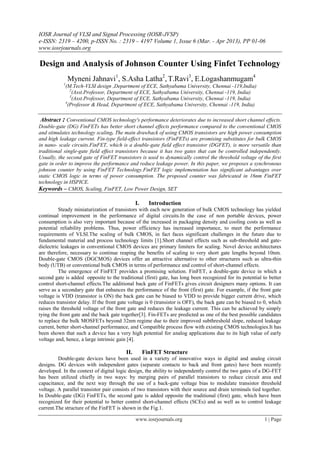 IOSR Journal of VLSI and Signal Processing (IOSR-JVSP)
e-ISSN: 2319 – 4200, p-ISSN No. : 2319 – 4197 Volume 1, Issue 6 (Mar. - Apr 2013), PP 01-06
www.iosrjournals.org
www.iosrjournals.org 1 | Page
Design and Analysis of Johnson Counter Using Finfet Technology
Myneni Jahnavi1
, S.Asha Latha2
, T.Ravi3
, E.Logashanmugam4
1
(M.Tech-VLSI design ,Department of ECE, Sathyabama University, Chennai -119,India)
2
(Asst.Professor, Department of ECE, Sathyabama University, Chennai -119, India)
3
(Asst.Professor, Department of ECE, Sathyabama University, Chennai -119, India)
4
(Professor & Head, Department of ECE, Sathyabama University, Chennai -119, India)
Abstract : Conventional CMOS technology's performance deteriorates due to increased short channel effects.
Double-gate (DG) FinFETs has better short channel effects performance compared to the conventional CMOS
and stimulates technology scaling. The main drawback of using CMOS transistors are high power consumption
and high leakage current. Fin-type field-effect transistors (FinFETs) are promising substitutes for bulk CMOS
in nano- scale circuits.FinFET, which is a double-gate field effect transistor (DGFET), is more versatile than
traditional single-gate field effect transistors because it has two gates that can be controlled independently.
Usually, the second gate of FinFET transistors is used to dynamically control the threshold voltage of the first
gate in order to improve the performance and reduce leakage power. In this paper, we proposes a synchronous
johnson counter by using FinFET Technology.FinFET logic implementation has significant advantages over
static CMOS logic in terms of power consumption. The proposed counter was fabricated in 16nm FinFET
technology in HSPICE.
Keywords – CMOS, Scaling, FinFET, Low Power Design, SET
I. Introduction
Steady miniaturization of transistors with each new generation of bulk CMOS technology has yielded
continual improvement in the performance of digital circuits.In the case of non portable devices, power
consumption is also very important because of the increased in packaging density and cooling costs as well as
potential reliability problems. Thus, power efficiency has increased importance, to meet the performance
requirements of VLSI.The scaling of bulk CMOS, in fact faces significant challenges in the future due to
fundamental material and process technology limits [1].Short channel effects such as sub-threshold and gate-
dielectric leakages in conventional CMOS devices are primary limiters for scaling. Novel device architectures
are therefore, necessary to continue reaping the benefits of scaling to very short gate lengths beyond 10nm.
Double-gate CMOS (DGCMOS) devices offer an attractive alternative to other structures such as ultra-thin
body (UTB) or conventional bulk CMOS in terms of performance and control of short-channel effects.
The emergence of FinFET provides a promising solution. FinFET, a double-gate device in which a
second gate is added opposite to the traditional (first) gate, has long been recognized for its potential to better
control short-channel effects.The additional back gate of FinFETs gives circuit designers many options. It can
serve as a secondary gate that enhances the performance of the front (first) gate. For example, if the front gate
voltage is VDD (transistor is ON) the back gate can be biased to VDD to provide bigger current drive, which
reduces transistor delay. If the front gate voltage is 0 (transistor is OFF), the back gate can be biased to 0, which
raises the threshold voltage of the front gate and reduces the leakage current. This can be achieved by simply
tying the front gate and the back gate together[3]. Fin-FETs are predicted as one of the best possible candidates
to replace the bulk MOSFETs beyond 32nm regime due to their improved subthreshold slope, reduced leakage
current, better short-channel performance, and Compatible process flow with existing CMOS technologies.It has
been shown that such a device has a very high potential for analog applications due to its high value of early
voltage and, hence, a large intrinsic gain [4].
II. FinFET Structure
Double-gate devices have been used in a variety of innovative ways in digital and analog circuit
designs. DG devices with independent gates (separate contacts to back and front gates) have been recently
developed. In the context of digital logic design, the ability to independently control the two gates of a DG-FET
has been utilized chiefly in two ways: by merging pairs of parallel transistors to reduce circuit area and
capacitance, and the next way through the use of a back-gate voltage bias to modulate transistor threshold
voltage. A parallel transistor pair consists of two transistors with their source and drain terminals tied together.
In Double-gate (DG) FinFETs, the second gate is added opposite the traditional (first) gate, which have been
recognized for their potential to better control short-channel effects (SCEs) and as well as to control leakage
current.The structure of the FinFET is shown in the Fig.1.
 