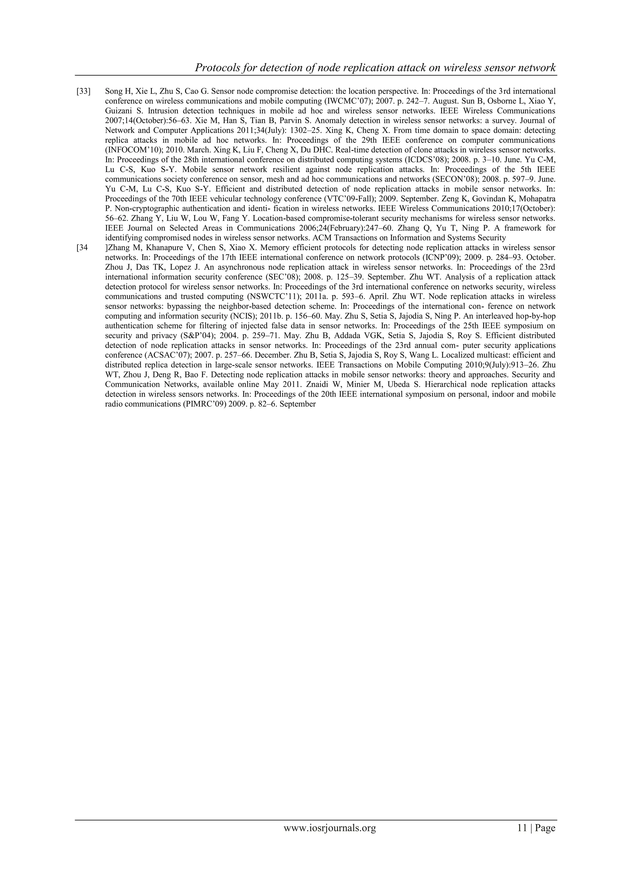 Protocols for detection of node replication attack on wireless sensor network
www.iosrjournals.org 11 | Page
[33] Song H, Xie L, Zhu S, Cao G. Sensor node compromise detection: the location perspective. In: Proceedings of the 3rd international
conference on wireless communications and mobile computing (IWCMC‟07); 2007. p. 242–7. August. Sun B, Osborne L, Xiao Y,
Guizani S. Intrusion detection techniques in mobile ad hoc and wireless sensor networks. IEEE Wireless Communications
2007;14(October):56–63. Xie M, Han S, Tian B, Parvin S. Anomaly detection in wireless sensor networks: a survey. Journal of
Network and Computer Applications 2011;34(July): 1302–25. Xing K, Cheng X. From time domain to space domain: detecting
replica attacks in mobile ad hoc networks. In: Proceedings of the 29th IEEE conference on computer communications
(INFOCOM‟10); 2010. March. Xing K, Liu F, Cheng X, Du DHC. Real-time detection of clone attacks in wireless sensor networks.
In: Proceedings of the 28th international conference on distributed computing systems (ICDCS‟08); 2008. p. 3–10. June. Yu C-M,
Lu C-S, Kuo S-Y. Mobile sensor network resilient against node replication attacks. In: Proceedings of the 5th IEEE
communications society conference on sensor, mesh and ad hoc communications and networks (SECON‟08); 2008. p. 597–9. June.
Yu C-M, Lu C-S, Kuo S-Y. Efficient and distributed detection of node replication attacks in mobile sensor networks. In:
Proceedings of the 70th IEEE vehicular technology conference (VTC‟09-Fall); 2009. September. Zeng K, Govindan K, Mohapatra
P. Non-cryptographic authentication and identi- fication in wireless networks. IEEE Wireless Communications 2010;17(October):
56–62. Zhang Y, Liu W, Lou W, Fang Y. Location-based compromise-tolerant security mechanisms for wireless sensor networks.
IEEE Journal on Selected Areas in Communications 2006;24(February):247–60. Zhang Q, Yu T, Ning P. A framework for
identifying compromised nodes in wireless sensor networks. ACM Transactions on Information and Systems Security
[34 ]Zhang M, Khanapure V, Chen S, Xiao X. Memory efficient protocols for detecting node replication attacks in wireless sensor
networks. In: Proceedings of the 17th IEEE international conference on network protocols (ICNP‟09); 2009. p. 284–93. October.
Zhou J, Das TK, Lopez J. An asynchronous node replication attack in wireless sensor networks. In: Proceedings of the 23rd
international information security conference (SEC‟08); 2008. p. 125–39. September. Zhu WT. Analysis of a replication attack
detection protocol for wireless sensor networks. In: Proceedings of the 3rd international conference on networks security, wireless
communications and trusted computing (NSWCTC‟11); 2011a. p. 593–6. April. Zhu WT. Node replication attacks in wireless
sensor networks: bypassing the neighbor-based detection scheme. In: Proceedings of the international con- ference on network
computing and information security (NCIS); 2011b. p. 156–60. May. Zhu S, Setia S, Jajodia S, Ning P. An interleaved hop-by-hop
authentication scheme for filtering of injected false data in sensor networks. In: Proceedings of the 25th IEEE symposium on
security and privacy (S&P‟04); 2004. p. 259–71. May. Zhu B, Addada VGK, Setia S, Jajodia S, Roy S. Efficient distributed
detection of node replication attacks in sensor networks. In: Proceedings of the 23rd annual com- puter security applications
conference (ACSAC‟07); 2007. p. 257–66. December. Zhu B, Setia S, Jajodia S, Roy S, Wang L. Localized multicast: efficient and
distributed replica detection in large-scale sensor networks. IEEE Transactions on Mobile Computing 2010;9(July):913–26. Zhu
WT, Zhou J, Deng R, Bao F. Detecting node replication attacks in mobile sensor networks: theory and approaches. Security and
Communication Networks, available online May 2011. Znaidi W, Minier M, Ubeda S. Hierarchical node replication attacks
detection in wireless sensors networks. In: Proceedings of the 20th IEEE international symposium on personal, indoor and mobile
radio communications (PIMRC‟09) 2009. p. 82–6. September
 