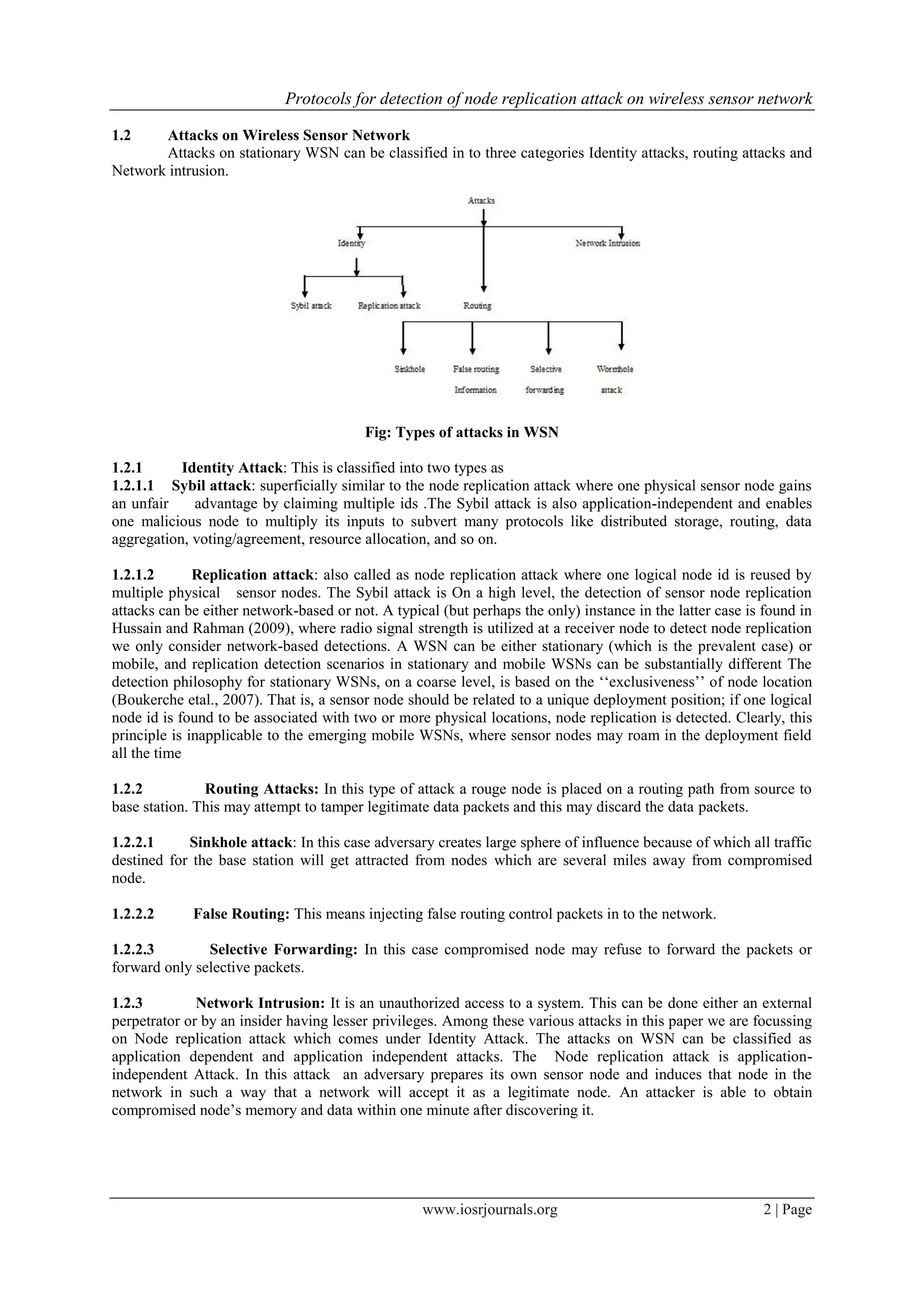 Protocols for detection of node replication attack on wireless sensor network
www.iosrjournals.org 2 | Page
1.2 Attacks on Wireless Sensor Network
Attacks on stationary WSN can be classified in to three categories Identity attacks, routing attacks and
Network intrusion.
Fig: Types of attacks in WSN
1.2.1 Identity Attack: This is classified into two types as
1.2.1.1 Sybil attack: superficially similar to the node replication attack where one physical sensor node gains
an unfair advantage by claiming multiple ids .The Sybil attack is also application-independent and enables
one malicious node to multiply its inputs to subvert many protocols like distributed storage, routing, data
aggregation, voting/agreement, resource allocation, and so on.
1.2.1.2 Replication attack: also called as node replication attack where one logical node id is reused by
multiple physical sensor nodes. The Sybil attack is On a high level, the detection of sensor node replication
attacks can be either network-based or not. A typical (but perhaps the only) instance in the latter case is found in
Hussain and Rahman (2009), where radio signal strength is utilized at a receiver node to detect node replication
we only consider network-based detections. A WSN can be either stationary (which is the prevalent case) or
mobile, and replication detection scenarios in stationary and mobile WSNs can be substantially different The
detection philosophy for stationary WSNs, on a coarse level, is based on the „„exclusiveness‟‟ of node location
(Boukerche etal., 2007). That is, a sensor node should be related to a unique deployment position; if one logical
node id is found to be associated with two or more physical locations, node replication is detected. Clearly, this
principle is inapplicable to the emerging mobile WSNs, where sensor nodes may roam in the deployment field
all the time
1.2.2 Routing Attacks: In this type of attack a rouge node is placed on a routing path from source to
base station. This may attempt to tamper legitimate data packets and this may discard the data packets.
1.2.2.1 Sinkhole attack: In this case adversary creates large sphere of influence because of which all traffic
destined for the base station will get attracted from nodes which are several miles away from compromised
node.
1.2.2.2 False Routing: This means injecting false routing control packets in to the network.
1.2.2.3 Selective Forwarding: In this case compromised node may refuse to forward the packets or
forward only selective packets.
1.2.3 Network Intrusion: It is an unauthorized access to a system. This can be done either an external
perpetrator or by an insider having lesser privileges. Among these various attacks in this paper we are focussing
on Node replication attack which comes under Identity Attack. The attacks on WSN can be classified as
application dependent and application independent attacks. The Node replication attack is application-
independent Attack. In this attack an adversary prepares its own sensor node and induces that node in the
network in such a way that a network will accept it as a legitimate node. An attacker is able to obtain
compromised node‟s memory and data within one minute after discovering it.
 