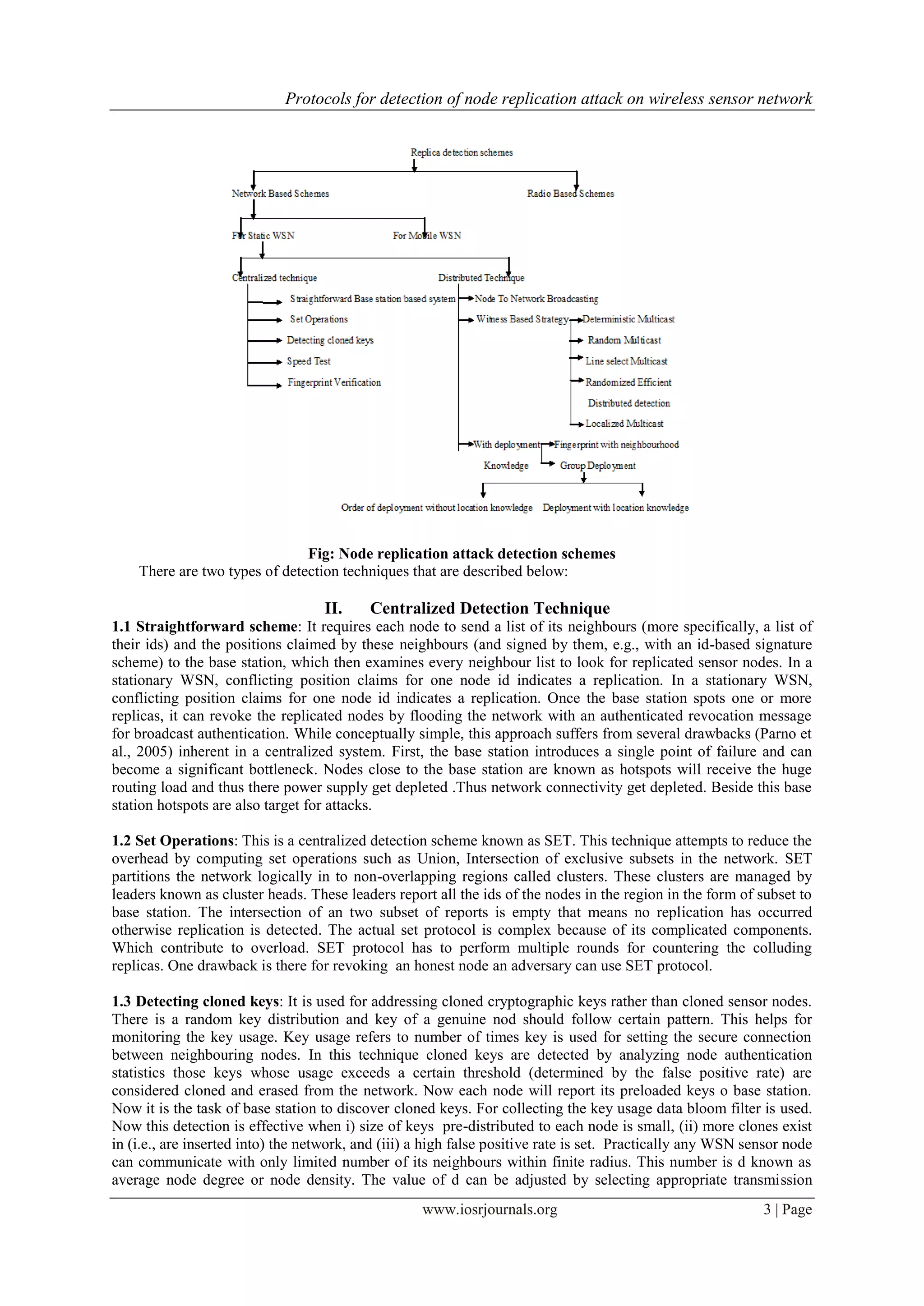Protocols for detection of node replication attack on wireless sensor network
www.iosrjournals.org 3 | Page
Fig: Node replication attack detection schemes
There are two types of detection techniques that are described below:
II. Centralized Detection Technique
1.1 Straightforward scheme: It requires each node to send a list of its neighbours (more specifically, a list of
their ids) and the positions claimed by these neighbours (and signed by them, e.g., with an id-based signature
scheme) to the base station, which then examines every neighbour list to look for replicated sensor nodes. In a
stationary WSN, conflicting position claims for one node id indicates a replication. In a stationary WSN,
conflicting position claims for one node id indicates a replication. Once the base station spots one or more
replicas, it can revoke the replicated nodes by flooding the network with an authenticated revocation message
for broadcast authentication. While conceptually simple, this approach suffers from several drawbacks (Parno et
al., 2005) inherent in a centralized system. First, the base station introduces a single point of failure and can
become a significant bottleneck. Nodes close to the base station are known as hotspots will receive the huge
routing load and thus there power supply get depleted .Thus network connectivity get depleted. Beside this base
station hotspots are also target for attacks.
1.2 Set Operations: This is a centralized detection scheme known as SET. This technique attempts to reduce the
overhead by computing set operations such as Union, Intersection of exclusive subsets in the network. SET
partitions the network logically in to non-overlapping regions called clusters. These clusters are managed by
leaders known as cluster heads. These leaders report all the ids of the nodes in the region in the form of subset to
base station. The intersection of an two subset of reports is empty that means no replication has occurred
otherwise replication is detected. The actual set protocol is complex because of its complicated components.
Which contribute to overload. SET protocol has to perform multiple rounds for countering the colluding
replicas. One drawback is there for revoking an honest node an adversary can use SET protocol.
1.3 Detecting cloned keys: It is used for addressing cloned cryptographic keys rather than cloned sensor nodes.
There is a random key distribution and key of a genuine nod should follow certain pattern. This helps for
monitoring the key usage. Key usage refers to number of times key is used for setting the secure connection
between neighbouring nodes. In this technique cloned keys are detected by analyzing node authentication
statistics those keys whose usage exceeds a certain threshold (determined by the false positive rate) are
considered cloned and erased from the network. Now each node will report its preloaded keys o base station.
Now it is the task of base station to discover cloned keys. For collecting the key usage data bloom filter is used.
Now this detection is effective when i) size of keys pre-distributed to each node is small, (ii) more clones exist
in (i.e., are inserted into) the network, and (iii) a high false positive rate is set. Practically any WSN sensor node
can communicate with only limited number of its neighbours within finite radius. This number is d known as
average node degree or node density. The value of d can be adjusted by selecting appropriate transmission
 