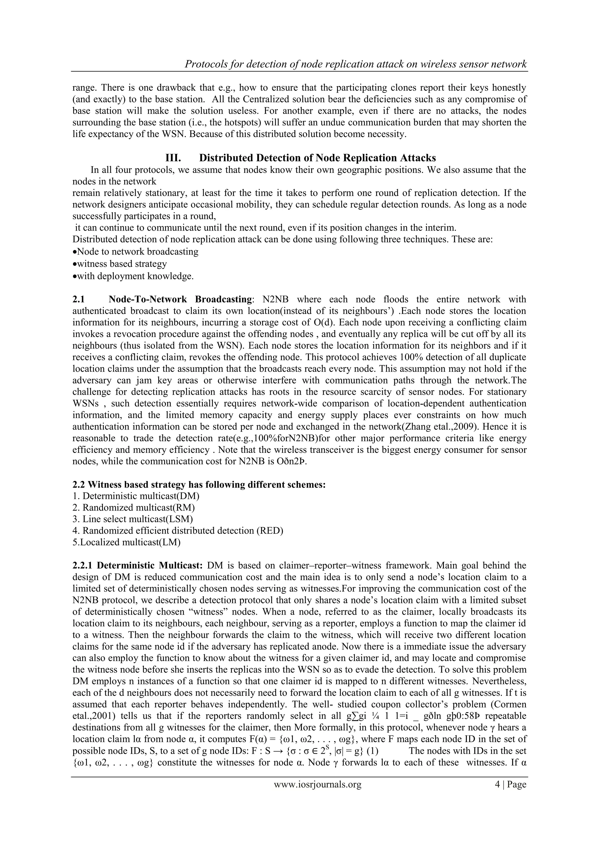 Protocols for detection of node replication attack on wireless sensor network
www.iosrjournals.org 4 | Page
range. There is one drawback that e.g., how to ensure that the participating clones report their keys honestly
(and exactly) to the base station. All the Centralized solution bear the deficiencies such as any compromise of
base station will make the solution useless. For another example, even if there are no attacks, the nodes
surrounding the base station (i.e., the hotspots) will suffer an undue communication burden that may shorten the
life expectancy of the WSN. Because of this distributed solution become necessity.
III. Distributed Detection of Node Replication Attacks
In all four protocols, we assume that nodes know their own geographic positions. We also assume that the
nodes in the network
remain relatively stationary, at least for the time it takes to perform one round of replication detection. If the
network designers anticipate occasional mobility, they can schedule regular detection rounds. As long as a node
successfully participates in a round,
it can continue to communicate until the next round, even if its position changes in the interim.
Distributed detection of node replication attack can be done using following three techniques. These are:
Node to network broadcasting
witness based strategy
with deployment knowledge.
2.1 Node-To-Network Broadcasting: N2NB where each node floods the entire network with
authenticated broadcast to claim its own location(instead of its neighbours‟) .Each node stores the location
information for its neighbours, incurring a storage cost of O(d). Each node upon receiving a conflicting claim
invokes a revocation procedure against the offending nodes , and eventually any replica will be cut off by all its
neighbours (thus isolated from the WSN). Each node stores the location information for its neighbors and if it
receives a conflicting claim, revokes the offending node. This protocol achieves 100% detection of all duplicate
location claims under the assumption that the broadcasts reach every node. This assumption may not hold if the
adversary can jam key areas or otherwise interfere with communication paths through the network.The
challenge for detecting replication attacks has roots in the resource scarcity of sensor nodes. For stationary
WSNs , such detection essentially requires network-wide comparison of location-dependent authentication
information, and the limited memory capacity and energy supply places ever constraints on how much
authentication information can be stored per node and exchanged in the network(Zhang etal.,2009). Hence it is
reasonable to trade the detection rate(e.g.,100%forN2NB)for other major performance criteria like energy
efficiency and memory efficiency . Note that the wireless transceiver is the biggest energy consumer for sensor
nodes, while the communication cost for N2NB is Oðn2Þ.
2.2 Witness based strategy has following different schemes:
1. Deterministic multicast(DM)
2. Randomized multicast(RM)
3. Line select multicast(LSM)
4. Randomized efficient distributed detection (RED)
5.Localized multicast(LM)
2.2.1 Deterministic Multicast: DM is based on claimer–reporter–witness framework. Main goal behind the
design of DM is reduced communication cost and the main idea is to only send a node‟s location claim to a
limited set of deterministically chosen nodes serving as witnesses.For improving the communication cost of the
N2NB protocol, we describe a detection protocol that only shares a node‟s location claim with a limited subset
of deterministically chosen “witness” nodes. When a node, referred to as the claimer, locally broadcasts its
location claim to its neighbours, each neighbour, serving as a reporter, employs a function to map the claimer id
to a witness. Then the neighbour forwards the claim to the witness, which will receive two different location
claims for the same node id if the adversary has replicated anode. Now there is a immediate issue the adversary
can also employ the function to know about the witness for a given claimer id, and may locate and compromise
the witness node before she inserts the replicas into the WSN so as to evade the detection. To solve this problem
DM employs n instances of a function so that one claimer id is mapped to n different witnesses. Nevertheless,
each of the d neighbours does not necessarily need to forward the location claim to each of all g witnesses. If t is
assumed that each reporter behaves independently. The well- studied coupon collector‟s problem (Cormen
etal.,2001) tells us that if the reporters randomly select in all g∑gi ¼ 1 1=i _ gðln gþ0:58Þ repeatable
destinations from all g witnesses for the claimer, then More formally, in this protocol, whenever node γ hears a
location claim lα from node α, it computes F(α) = {ω1, ω2, . . . , ωg}, where F maps each node ID in the set of
possible node IDs, S, to a set of g node IDs: F : S → {σ : σ ∈ 2S
, |σ| = g} (1) The nodes with IDs in the set
{ω1, ω2, . . . , ωg} constitute the witnesses for node α. Node γ forwards lα to each of these witnesses. If α
 