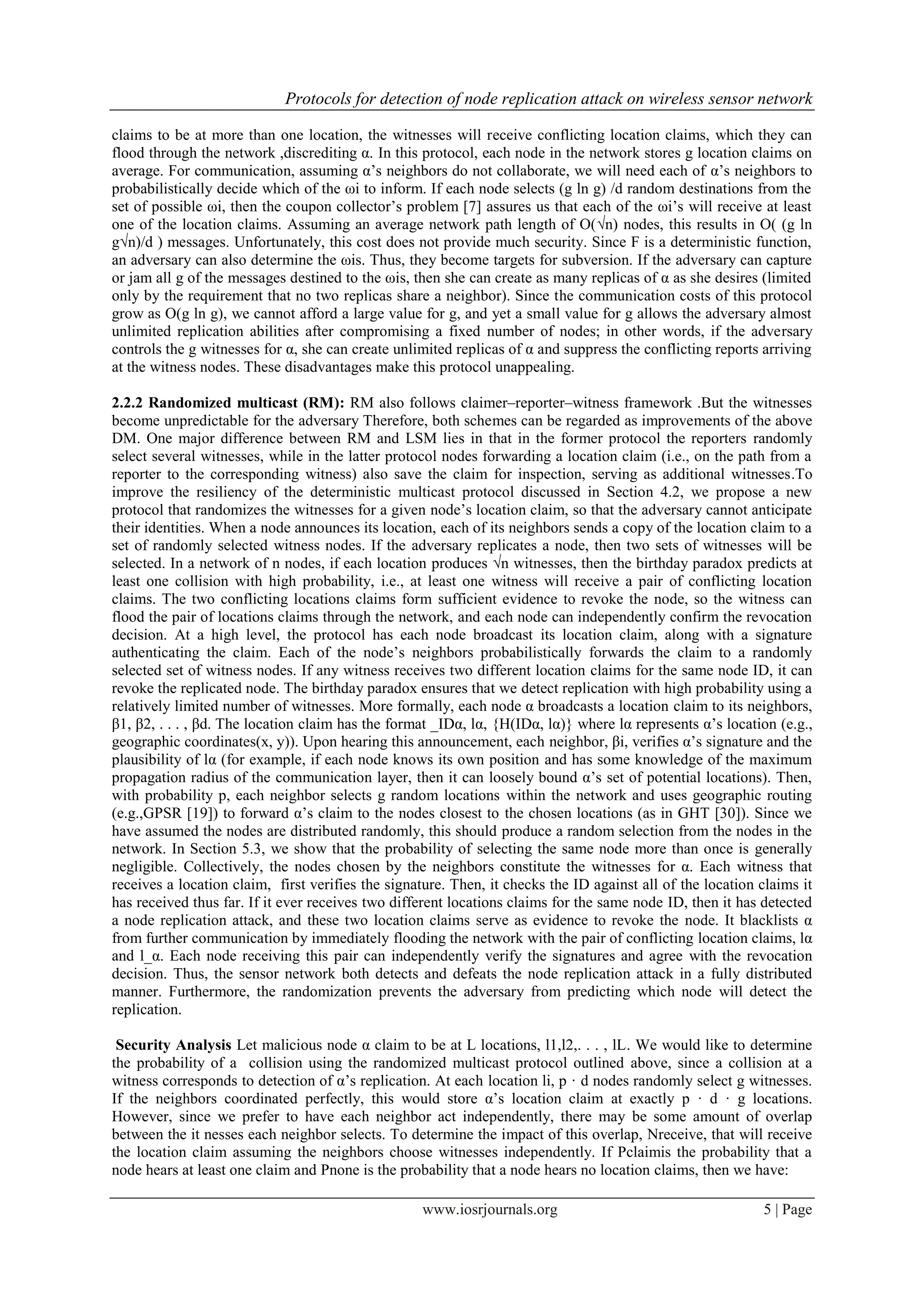 Protocols for detection of node replication attack on wireless sensor network
www.iosrjournals.org 5 | Page
claims to be at more than one location, the witnesses will receive conflicting location claims, which they can
flood through the network ,discrediting α. In this protocol, each node in the network stores g location claims on
average. For communication, assuming α‟s neighbors do not collaborate, we will need each of α‟s neighbors to
probabilistically decide which of the ωi to inform. If each node selects (g ln g) /d random destinations from the
set of possible ωi, then the coupon collector‟s problem [7] assures us that each of the ωi‟s will receive at least
one of the location claims. Assuming an average network path length of O(√n) nodes, this results in O( (g ln
g√n)/d ) messages. Unfortunately, this cost does not provide much security. Since F is a deterministic function,
an adversary can also determine the ωis. Thus, they become targets for subversion. If the adversary can capture
or jam all g of the messages destined to the ωis, then she can create as many replicas of α as she desires (limited
only by the requirement that no two replicas share a neighbor). Since the communication costs of this protocol
grow as O(g ln g), we cannot afford a large value for g, and yet a small value for g allows the adversary almost
unlimited replication abilities after compromising a fixed number of nodes; in other words, if the adversary
controls the g witnesses for α, she can create unlimited replicas of α and suppress the conflicting reports arriving
at the witness nodes. These disadvantages make this protocol unappealing.
2.2.2 Randomized multicast (RM): RM also follows claimer–reporter–witness framework .But the witnesses
become unpredictable for the adversary Therefore, both schemes can be regarded as improvements of the above
DM. One major difference between RM and LSM lies in that in the former protocol the reporters randomly
select several witnesses, while in the latter protocol nodes forwarding a location claim (i.e., on the path from a
reporter to the corresponding witness) also save the claim for inspection, serving as additional witnesses.To
improve the resiliency of the deterministic multicast protocol discussed in Section 4.2, we propose a new
protocol that randomizes the witnesses for a given node‟s location claim, so that the adversary cannot anticipate
their identities. When a node announces its location, each of its neighbors sends a copy of the location claim to a
set of randomly selected witness nodes. If the adversary replicates a node, then two sets of witnesses will be
selected. In a network of n nodes, if each location produces √n witnesses, then the birthday paradox predicts at
least one collision with high probability, i.e., at least one witness will receive a pair of conflicting location
claims. The two conflicting locations claims form sufficient evidence to revoke the node, so the witness can
flood the pair of locations claims through the network, and each node can independently confirm the revocation
decision. At a high level, the protocol has each node broadcast its location claim, along with a signature
authenticating the claim. Each of the node‟s neighbors probabilistically forwards the claim to a randomly
selected set of witness nodes. If any witness receives two different location claims for the same node ID, it can
revoke the replicated node. The birthday paradox ensures that we detect replication with high probability using a
relatively limited number of witnesses. More formally, each node α broadcasts a location claim to its neighbors,
β1, β2, . . . , βd. The location claim has the format _IDα, lα, {H(IDα, lα)} where lα represents α‟s location (e.g.,
geographic coordinates(x, y)). Upon hearing this announcement, each neighbor, βi, verifies α‟s signature and the
plausibility of lα (for example, if each node knows its own position and has some knowledge of the maximum
propagation radius of the communication layer, then it can loosely bound α‟s set of potential locations). Then,
with probability p, each neighbor selects g random locations within the network and uses geographic routing
(e.g.,GPSR [19]) to forward α‟s claim to the nodes closest to the chosen locations (as in GHT [30]). Since we
have assumed the nodes are distributed randomly, this should produce a random selection from the nodes in the
network. In Section 5.3, we show that the probability of selecting the same node more than once is generally
negligible. Collectively, the nodes chosen by the neighbors constitute the witnesses for α. Each witness that
receives a location claim, first verifies the signature. Then, it checks the ID against all of the location claims it
has received thus far. If it ever receives two different locations claims for the same node ID, then it has detected
a node replication attack, and these two location claims serve as evidence to revoke the node. It blacklists α
from further communication by immediately flooding the network with the pair of conflicting location claims, lα
and l_α. Each node receiving this pair can independently verify the signatures and agree with the revocation
decision. Thus, the sensor network both detects and defeats the node replication attack in a fully distributed
manner. Furthermore, the randomization prevents the adversary from predicting which node will detect the
replication.
Security Analysis Let malicious node α claim to be at L locations, l1,l2,. . . , lL. We would like to determine
the probability of a collision using the randomized multicast protocol outlined above, since a collision at a
witness corresponds to detection of α‟s replication. At each location li, p · d nodes randomly select g witnesses.
If the neighbors coordinated perfectly, this would store α‟s location claim at exactly p · d · g locations.
However, since we prefer to have each neighbor act independently, there may be some amount of overlap
between the it nesses each neighbor selects. To determine the impact of this overlap, Nreceive, that will receive
the location claim assuming the neighbors choose witnesses independently. If Pclaimis the probability that a
node hears at least one claim and Pnone is the probability that a node hears no location claims, then we have:
 