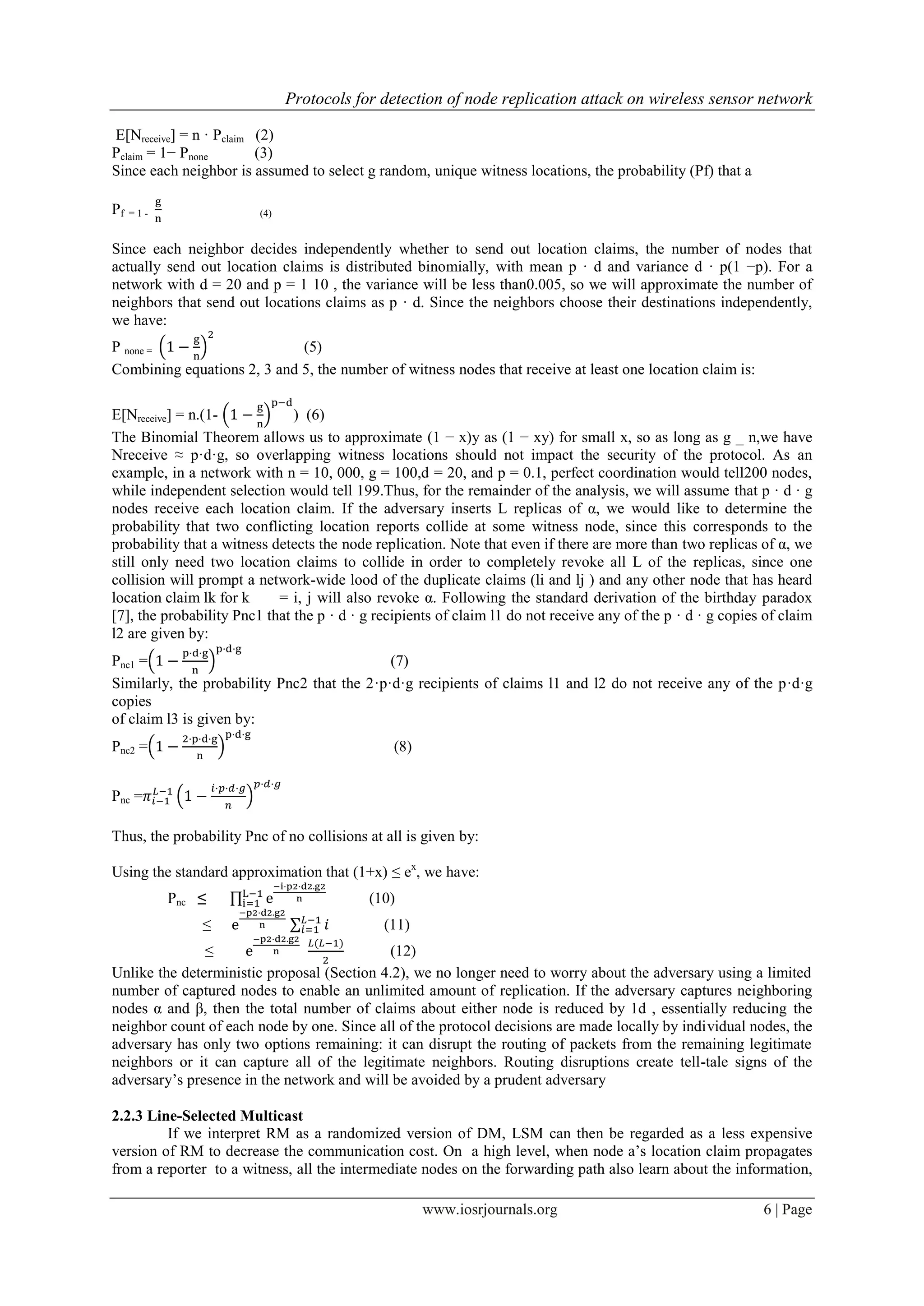Protocols for detection of node replication attack on wireless sensor network
www.iosrjournals.org 6 | Page
E[Nreceive] = n · Pclaim (2)
Pclaim = 1− Pnone (3)
Since each neighbor is assumed to select g random, unique witness locations, the probability (Pf) that a
Pf = 1 - (4)
Since each neighbor decides independently whether to send out location claims, the number of nodes that
actually send out location claims is distributed binomially, with mean p · d and variance d · p(1 −p). For a
network with d = 20 and p = 1 10 , the variance will be less than0.005, so we will approximate the number of
neighbors that send out locations claims as p · d. Since the neighbors choose their destinations independently,
we have:
P none = ( ) (5)
Combining equations 2, 3 and 5, the number of witness nodes that receive at least one location claim is:
E[Nreceive] = n.(1- ( ) ) (6)
The Binomial Theorem allows us to approximate (1 − x)y as (1 − xy) for small x, so as long as g _ n,we have
Nreceive ≈ p·d·g, so overlapping witness locations should not impact the security of the protocol. As an
example, in a network with n = 10, 000, g = 100,d = 20, and p = 0.1, perfect coordination would tell200 nodes,
while independent selection would tell 199.Thus, for the remainder of the analysis, we will assume that p · d · g
nodes receive each location claim. If the adversary inserts L replicas of α, we would like to determine the
probability that two conflicting location reports collide at some witness node, since this corresponds to the
probability that a witness detects the node replication. Note that even if there are more than two replicas of α, we
still only need two location claims to collide in order to completely revoke all L of the replicas, since one
collision will prompt a network-wide lood of the duplicate claims (li and lj ) and any other node that has heard
location claim lk for k = i, j will also revoke α. Following the standard derivation of the birthday paradox
[7], the probability Pnc1 that the p · d · g recipients of claim l1 do not receive any of the p · d · g copies of claim
l2 are given by:
Pnc1 =( ) (7)
Similarly, the probability Pnc2 that the 2·p·d·g recipients of claims l1 and l2 do not receive any of the p·d·g
copies
of claim l3 is given by:
Pnc2 =( ) (8)
Pnc = ( )
Thus, the probability Pnc of no collisions at all is given by:
Using the standard approximation that (1+x) ≤ ex
, we have:
Pnc ≤ ∏ (10)
≤ ∑ (11)
≤ (12)
Unlike the deterministic proposal (Section 4.2), we no longer need to worry about the adversary using a limited
number of captured nodes to enable an unlimited amount of replication. If the adversary captures neighboring
nodes α and β, then the total number of claims about either node is reduced by 1d , essentially reducing the
neighbor count of each node by one. Since all of the protocol decisions are made locally by individual nodes, the
adversary has only two options remaining: it can disrupt the routing of packets from the remaining legitimate
neighbors or it can capture all of the legitimate neighbors. Routing disruptions create tell-tale signs of the
adversary‟s presence in the network and will be avoided by a prudent adversary
2.2.3 Line-Selected Multicast
If we interpret RM as a randomized version of DM, LSM can then be regarded as a less expensive
version of RM to decrease the communication cost. On a high level, when node a‟s location claim propagates
from a reporter to a witness, all the intermediate nodes on the forwarding path also learn about the information,
 