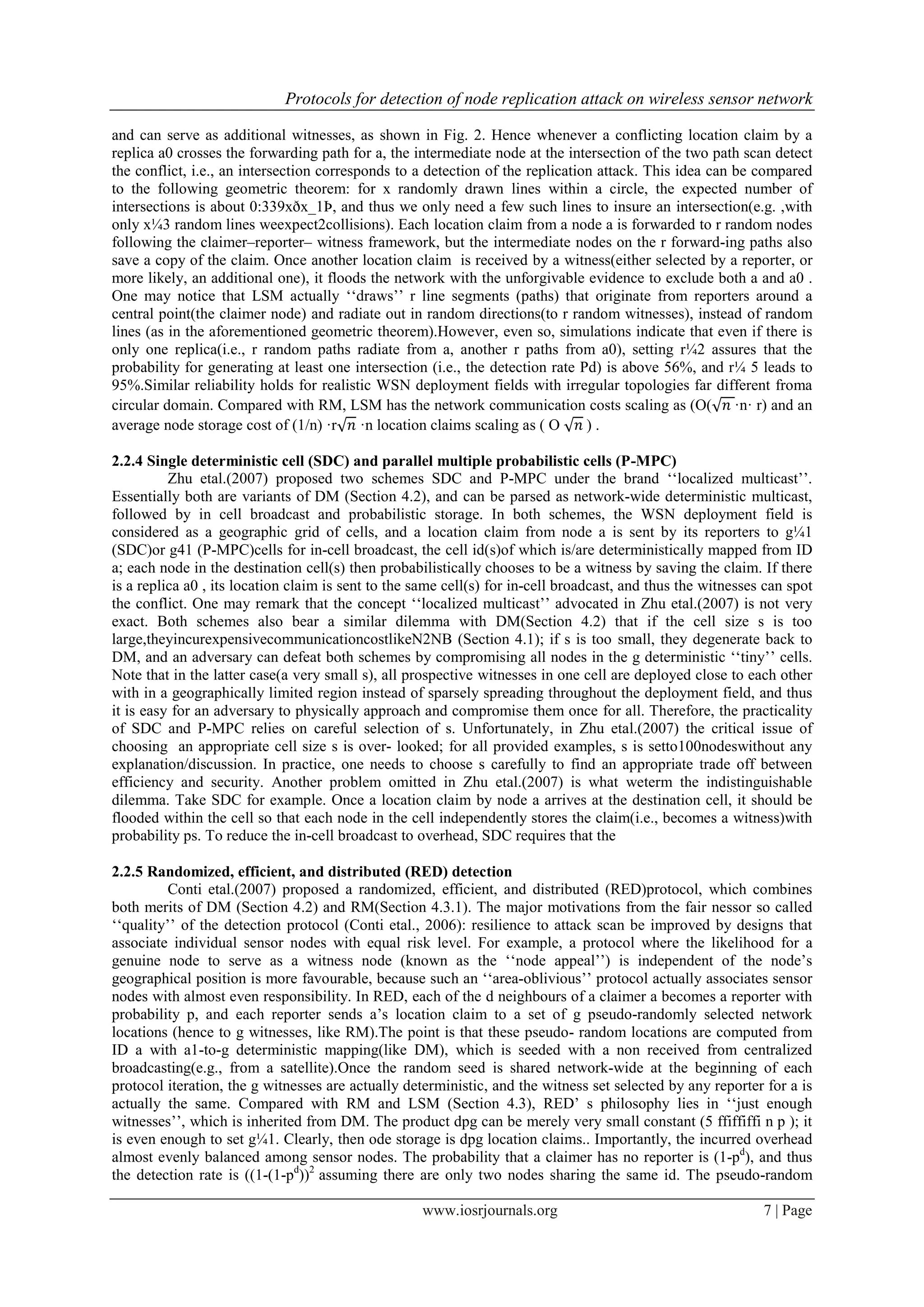 Protocols for detection of node replication attack on wireless sensor network
www.iosrjournals.org 7 | Page
and can serve as additional witnesses, as shown in Fig. 2. Hence whenever a conflicting location claim by a
replica a0 crosses the forwarding path for a, the intermediate node at the intersection of the two path scan detect
the conflict, i.e., an intersection corresponds to a detection of the replication attack. This idea can be compared
to the following geometric theorem: for x randomly drawn lines within a circle, the expected number of
intersections is about 0:339xðx_1Þ, and thus we only need a few such lines to insure an intersection(e.g. ,with
only x¼3 random lines weexpect2collisions). Each location claim from a node a is forwarded to r random nodes
following the claimer–reporter– witness framework, but the intermediate nodes on the r forward-ing paths also
save a copy of the claim. Once another location claim is received by a witness(either selected by a reporter, or
more likely, an additional one), it floods the network with the unforgivable evidence to exclude both a and a0 .
One may notice that LSM actually „„draws‟‟ r line segments (paths) that originate from reporters around a
central point(the claimer node) and radiate out in random directions(to r random witnesses), instead of random
lines (as in the aforementioned geometric theorem).However, even so, simulations indicate that even if there is
only one replica(i.e., r random paths radiate from a, another r paths from a0), setting r¼2 assures that the
probability for generating at least one intersection (i.e., the detection rate Pd) is above 56%, and r¼ 5 leads to
95%.Similar reliability holds for realistic WSN deployment fields with irregular topologies far different froma
circular domain. Compared with RM, LSM has the network communication costs scaling as (O(√ ·n· r) and an
average node storage cost of (1/n) ·r√ ·n location claims scaling as ( O √ ) .
2.2.4 Single deterministic cell (SDC) and parallel multiple probabilistic cells (P-MPC)
Zhu etal.(2007) proposed two schemes SDC and P-MPC under the brand „„localized multicast‟‟.
Essentially both are variants of DM (Section 4.2), and can be parsed as network-wide deterministic multicast,
followed by in cell broadcast and probabilistic storage. In both schemes, the WSN deployment field is
considered as a geographic grid of cells, and a location claim from node a is sent by its reporters to g¼1
(SDC)or g41 (P-MPC)cells for in-cell broadcast, the cell id(s)of which is/are deterministically mapped from ID
a; each node in the destination cell(s) then probabilistically chooses to be a witness by saving the claim. If there
is a replica a0 , its location claim is sent to the same cell(s) for in-cell broadcast, and thus the witnesses can spot
the conflict. One may remark that the concept „„localized multicast‟‟ advocated in Zhu etal.(2007) is not very
exact. Both schemes also bear a similar dilemma with DM(Section 4.2) that if the cell size s is too
large,theyincurexpensivecommunicationcostlikeN2NB (Section 4.1); if s is too small, they degenerate back to
DM, and an adversary can defeat both schemes by compromising all nodes in the g deterministic „„tiny‟‟ cells.
Note that in the latter case(a very small s), all prospective witnesses in one cell are deployed close to each other
with in a geographically limited region instead of sparsely spreading throughout the deployment field, and thus
it is easy for an adversary to physically approach and compromise them once for all. Therefore, the practicality
of SDC and P-MPC relies on careful selection of s. Unfortunately, in Zhu etal.(2007) the critical issue of
choosing an appropriate cell size s is over- looked; for all provided examples, s is setto100nodeswithout any
explanation/discussion. In practice, one needs to choose s carefully to find an appropriate trade off between
efficiency and security. Another problem omitted in Zhu etal.(2007) is what weterm the indistinguishable
dilemma. Take SDC for example. Once a location claim by node a arrives at the destination cell, it should be
flooded within the cell so that each node in the cell independently stores the claim(i.e., becomes a witness)with
probability ps. To reduce the in-cell broadcast to overhead, SDC requires that the
2.2.5 Randomized, efficient, and distributed (RED) detection
Conti etal.(2007) proposed a randomized, efficient, and distributed (RED)protocol, which combines
both merits of DM (Section 4.2) and RM(Section 4.3.1). The major motivations from the fair nessor so called
„„quality‟‟ of the detection protocol (Conti etal., 2006): resilience to attack scan be improved by designs that
associate individual sensor nodes with equal risk level. For example, a protocol where the likelihood for a
genuine node to serve as a witness node (known as the „„node appeal‟‟) is independent of the node‟s
geographical position is more favourable, because such an „„area-oblivious‟‟ protocol actually associates sensor
nodes with almost even responsibility. In RED, each of the d neighbours of a claimer a becomes a reporter with
probability p, and each reporter sends a‟s location claim to a set of g pseudo-randomly selected network
locations (hence to g witnesses, like RM).The point is that these pseudo- random locations are computed from
ID a with a1-to-g deterministic mapping(like DM), which is seeded with a non received from centralized
broadcasting(e.g., from a satellite).Once the random seed is shared network-wide at the beginning of each
protocol iteration, the g witnesses are actually deterministic, and the witness set selected by any reporter for a is
actually the same. Compared with RM and LSM (Section 4.3), RED‟ s philosophy lies in „„just enough
witnesses‟‟, which is inherited from DM. The product dpg can be merely very small constant (5 ffiffiffi n p ); it
is even enough to set g¼1. Clearly, then ode storage is dpg location claims.. Importantly, the incurred overhead
almost evenly balanced among sensor nodes. The probability that a claimer has no reporter is (1-pd
), and thus
the detection rate is ((1-(1-pd
))2
assuming there are only two nodes sharing the same id. The pseudo-random
 