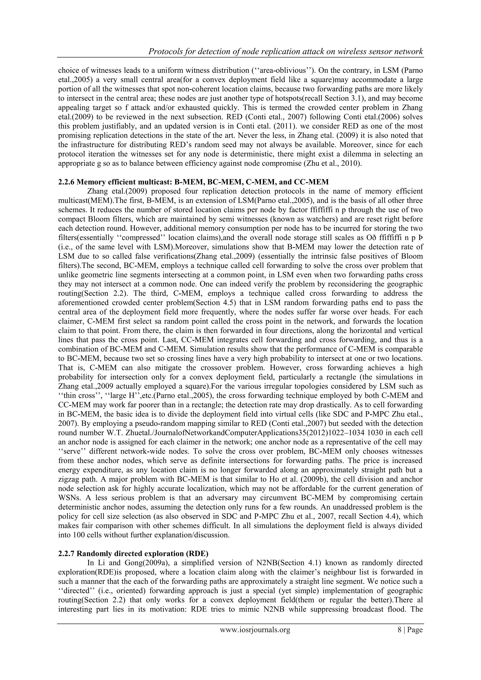 Protocols for detection of node replication attack on wireless sensor network
www.iosrjournals.org 8 | Page
choice of witnesses leads to a uniform witness distribution („„area-oblivious‟‟). On the contrary, in LSM (Parno
etal.,2005) a very small central area(for a convex deployment field like a square)may accommodate a large
portion of all the witnesses that spot non-coherent location claims, because two forwarding paths are more likely
to intersect in the central area; these nodes are just another type of hotspots(recall Section 3.1), and may become
appealing target so f attack and/or exhausted quickly. This is termed the crowded center problem in Zhang
etal.(2009) to be reviewed in the next subsection. RED (Conti etal., 2007) following Conti etal.(2006) solves
this problem justifiably, and an updated version is in Conti etal. (2011). we consider RED as one of the most
promising replication detections in the state of the art. Never the less, in Zhang etal. (2009) it is also noted that
the infrastructure for distributing RED‟s random seed may not always be available. Moreover, since for each
protocol iteration the witnesses set for any node is deterministic, there might exist a dilemma in selecting an
appropriate g so as to balance between efficiency against node compromise (Zhu et al., 2010).
2.2.6 Memory efficient multicast: B-MEM, BC-MEM, C-MEM, and CC-MEM
Zhang etal.(2009) proposed four replication detection protocols in the name of memory efficient
multicast(MEM).The first, B-MEM, is an extension of LSM(Parno etal.,2005), and is the basis of all other three
schemes. It reduces the number of stored location claims per node by factor ffiffiffi n p through the use of two
compact Bloom filters, which are maintained by semi witnesses (known as watchers) and are reset right before
each detection round. However, additional memory consumption per node has to be incurred for storing the two
filters(essentially „„compressed‟‟ location claims),and the overall node storage still scales as Oð ffiffiffi n p Þ
(i.e., of the same level with LSM).Moreover, simulations show that B-MEM may lower the detection rate of
LSM due to so called false verifications(Zhang etal.,2009) (essentially the intrinsic false positives of Bloom
filters).The second, BC-MEM, employs a technique called cell forwarding to solve the cross over problem that
unlike geometric line segments intersecting at a common point, in LSM even when two forwarding paths cross
they may not intersect at a common node. One can indeed verify the problem by reconsidering the geographic
routing(Section 2.2). The third, C-MEM, employs a technique called cross forwarding to address the
aforementioned crowded center problem(Section 4.5) that in LSM random forwarding paths end to pass the
central area of the deployment field more frequently, where the nodes suffer far worse over heads. For each
claimer, C-MEM first select sa random point called the cross point in the network, and forwards the location
claim to that point. From there, the claim is then forwarded in four directions, along the horizontal and vertical
lines that pass the cross point. Last, CC-MEM integrates cell forwarding and cross forwarding, and thus is a
combination of BC-MEM and C-MEM. Simulation results show that the performance of C-MEM is comparable
to BC-MEM, because two set so crossing lines have a very high probability to intersect at one or two locations.
That is, C-MEM can also mitigate the crossover problem. However, cross forwarding achieves a high
probability for intersection only for a convex deployment field, particularly a rectangle (the simulations in
Zhang etal.,2009 actually employed a square).For the various irregular topologies considered by LSM such as
„„thin cross‟‟, „„large H‟‟,etc.(Parno etal.,2005), the cross forwarding technique employed by both C-MEM and
CC-MEM may work far poorer than in a rectangle; the detection rate may drop drastically. As to cell forwarding
in BC-MEM, the basic idea is to divide the deployment field into virtual cells (like SDC and P-MPC Zhu etal.,
2007). By employing a pseudo-random mapping similar to RED (Conti etal.,2007) but seeded with the detection
round number W.T. Zhuetal./JournalofNetworkandComputerApplications35(2012)1022–1034 1030 in each cell
an anchor node is assigned for each claimer in the network; one anchor node as a representative of the cell may
„„serve‟‟ different network-wide nodes. To solve the cross over problem, BC-MEM only chooses witnesses
from these anchor nodes, which serve as definite intersections for forwarding paths. The price is increased
energy expenditure, as any location claim is no longer forwarded along an approximately straight path but a
zigzag path. A major problem with BC-MEM is that similar to Ho et al. (2009b), the cell division and anchor
node selection ask for highly accurate localization, which may not be affordable for the current generation of
WSNs. A less serious problem is that an adversary may circumvent BC-MEM by compromising certain
deterministic anchor nodes, assuming the detection only runs for a few rounds. An unaddressed problem is the
policy for cell size selection (as also observed in SDC and P-MPC Zhu et al., 2007, recall Section 4.4), which
makes fair comparison with other schemes difficult. In all simulations the deployment field is always divided
into 100 cells without further explanation/discussion.
2.2.7 Randomly directed exploration (RDE)
In Li and Gong(2009a), a simplified version of N2NB(Section 4.1) known as randomly directed
exploration(RDE)is proposed, where a location claim along with the claimer‟s neighbour list is forwarded in
such a manner that the each of the forwarding paths are approximately a straight line segment. We notice such a
„„directed‟‟ (i.e., oriented) forwarding approach is just a special (yet simple) implementation of geographic
routing(Section 2.2) that only works for a convex deployment field(them or regular the better).There al
interesting part lies in its motivation: RDE tries to mimic N2NB while suppressing broadcast flood. The
 