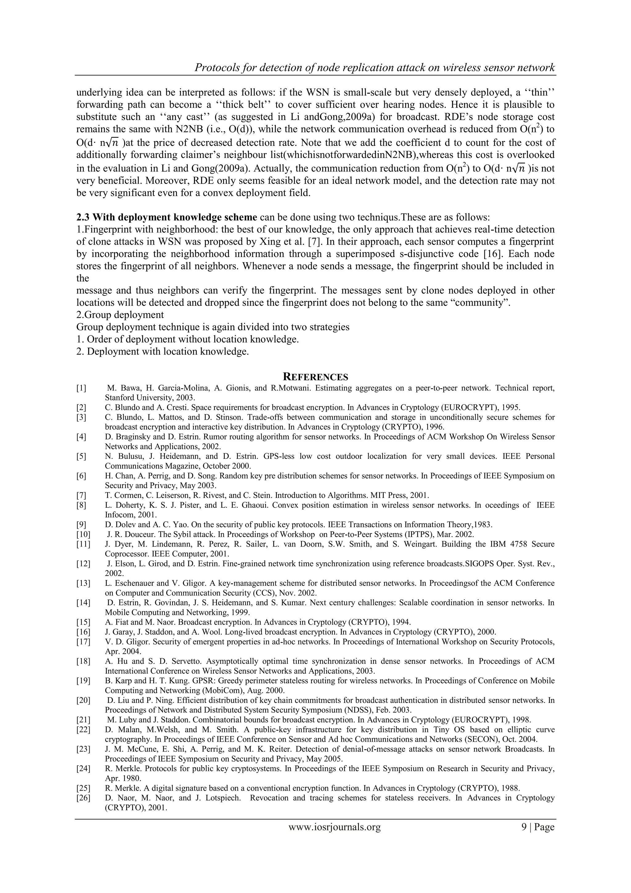 Protocols for detection of node replication attack on wireless sensor network
www.iosrjournals.org 9 | Page
underlying idea can be interpreted as follows: if the WSN is small-scale but very densely deployed, a „„thin‟‟
forwarding path can become a „„thick belt‟‟ to cover sufficient over hearing nodes. Hence it is plausible to
substitute such an „„any cast‟‟ (as suggested in Li andGong,2009a) for broadcast. RDE‟s node storage cost
remains the same with N2NB (i.e., O(d)), while the network communication overhead is reduced from O(n2
) to
O(d· n√ )at the price of decreased detection rate. Note that we add the coefficient d to count for the cost of
additionally forwarding claimer‟s neighbour list(whichisnotforwardedinN2NB),whereas this cost is overlooked
in the evaluation in Li and Gong(2009a). Actually, the communication reduction from O(n2
) to O(d· n√ )is not
very beneficial. Moreover, RDE only seems feasible for an ideal network model, and the detection rate may not
be very significant even for a convex deployment field.
2.3 With deployment knowledge scheme can be done using two techniqus.These are as follows:
1.Fingerprint with neighborhood: the best of our knowledge, the only approach that achieves real-time detection
of clone attacks in WSN was proposed by Xing et al. [7]. In their approach, each sensor computes a fingerprint
by incorporating the neighborhood information through a superimposed s-disjunctive code [16]. Each node
stores the fingerprint of all neighbors. Whenever a node sends a message, the fingerprint should be included in
the
message and thus neighbors can verify the fingerprint. The messages sent by clone nodes deployed in other
locations will be detected and dropped since the fingerprint does not belong to the same “community”.
2.Group deployment
Group deployment technique is again divided into two strategies
1. Order of deployment without location knowledge.
2. Deployment with location knowledge.
REFERENCES
[1] M. Bawa, H. Garcia-Molina, A. Gionis, and R.Motwani. Estimating aggregates on a peer-to-peer network. Technical report,
Stanford University, 2003.
[2] C. Blundo and A. Cresti. Space requirements for broadcast encryption. In Advances in Cryptology (EUROCRYPT), 1995.
[3] C. Blundo, L. Mattos, and D. Stinson. Trade-offs between communication and storage in unconditionally secure schemes for
broadcast encryption and interactive key distribution. In Advances in Cryptology (CRYPTO), 1996.
[4] D. Braginsky and D. Estrin. Rumor routing algorithm for sensor networks. In Proceedings of ACM Workshop On Wireless Sensor
Networks and Applications, 2002.
[5] N. Bulusu, J. Heidemann, and D. Estrin. GPS-less low cost outdoor localization for very small devices. IEEE Personal
Communications Magazine, October 2000.
[6] H. Chan, A. Perrig, and D. Song. Random key pre distribution schemes for sensor networks. In Proceedings of IEEE Symposium on
Security and Privacy, May 2003.
[7] T. Cormen, C. Leiserson, R. Rivest, and C. Stein. Introduction to Algorithms. MIT Press, 2001.
[8] L. Doherty, K. S. J. Pister, and L. E. Ghaoui. Convex position estimation in wireless sensor networks. In oceedings of IEEE
Infocom, 2001.
[9] D. Dolev and A. C. Yao. On the security of public key protocols. IEEE Transactions on Information Theory,1983.
[10] J. R. Douceur. The Sybil attack. In Proceedings of Workshop on Peer-to-Peer Systems (IPTPS), Mar. 2002.
[11] J. Dyer, M. Lindemann, R. Perez, R. Sailer, L. van Doorn, S.W. Smith, and S. Weingart. Building the IBM 4758 Secure
Coprocessor. IEEE Computer, 2001.
[12] J. Elson, L. Girod, and D. Estrin. Fine-grained network time synchronization using reference broadcasts.SIGOPS Oper. Syst. Rev.,
2002.
[13] L. Eschenauer and V. Gligor. A key-management scheme for distributed sensor networks. In Proceedingsof the ACM Conference
on Computer and Communication Security (CCS), Nov. 2002.
[14] D. Estrin, R. Govindan, J. S. Heidemann, and S. Kumar. Next century challenges: Scalable coordination in sensor networks. In
Mobile Computing and Networking, 1999.
[15] A. Fiat and M. Naor. Broadcast encryption. In Advances in Cryptology (CRYPTO), 1994.
[16] J. Garay, J. Staddon, and A. Wool. Long-lived broadcast encryption. In Advances in Cryptology (CRYPTO), 2000.
[17] V. D. Gligor. Security of emergent properties in ad-hoc networks. In Proceedings of International Workshop on Security Protocols,
Apr. 2004.
[18] A. Hu and S. D. Servetto. Asymptotically optimal time synchronization in dense sensor networks. In Proceedings of ACM
International Conference on Wireless Sensor Networks and Applications, 2003.
[19] B. Karp and H. T. Kung. GPSR: Greedy perimeter stateless routing for wireless networks. In Proceedings of Conference on Mobile
Computing and Networking (MobiCom), Aug. 2000.
[20] D. Liu and P. Ning. Efficient distribution of key chain commitments for broadcast authentication in distributed sensor networks. In
Proceedings of Network and Distributed System Security Symposium (NDSS), Feb. 2003.
[21] M. Luby and J. Staddon. Combinatorial bounds for broadcast encryption. In Advances in Cryptology (EUROCRYPT), 1998.
[22] D. Malan, M.Welsh, and M. Smith. A public-key infrastructure for key distribution in Tiny OS based on elliptic curve
cryptography. In Proceedings of IEEE Conference on Sensor and Ad hoc Communications and Networks (SECON), Oct. 2004.
[23] J. M. McCune, E. Shi, A. Perrig, and M. K. Reiter. Detection of denial-of-message attacks on sensor network Broadcasts. In
Proceedings of IEEE Symposium on Security and Privacy, May 2005.
[24] R. Merkle. Protocols for public key cryptosystems. In Proceedings of the IEEE Symposium on Research in Security and Privacy,
Apr. 1980.
[25] R. Merkle. A digital signature based on a conventional encryption function. In Advances in Cryptology (CRYPTO), 1988.
[26] D. Naor, M. Naor, and J. Lotspiech. Revocation and tracing schemes for stateless receivers. In Advances in Cryptology
(CRYPTO), 2001.
 