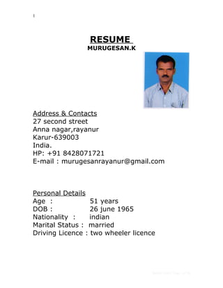 1
RESUME
MURUGESAN.K
Address & Contacts
27 second street
Anna nagar,rayanur
Karur-639003
India.
HP: +91 8428071721
E-mail : murugesanrayanur@gmail.com
Personal Details
Age : 51 years
DOB : 26 june 1965
Nationality : indian
Marital Status : married
Driving Licence : two wheeler licence
Janice Lim / Page 1 of 3A
 