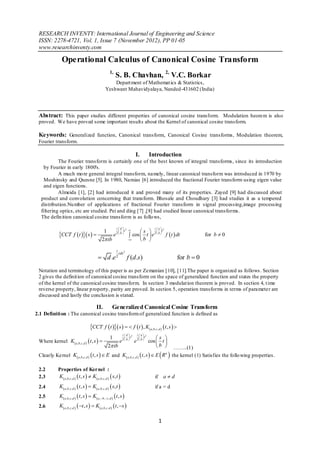 RESEARCH INVENTY: International Journal of Engineering and Science
 ISSN: 2278-4721, Vol. 1, Issue 7 (November 2012), PP 01-05
 www.researchinventy.com

                Operational Calculus of Canonical Cosine Transform
                                                               1,
                                                                     S. B. Chavhan, 2, V.C. Borkar
                                                               Depart ment of Mathemat ics & Statistics,
                                                           Yeshwant Mahavidyalaya, Nanded-431602 (India)




 Abstract: This paper studies different properties of canonical cosine transform. Modulation heorem is also
 proved. We have proved some important results about the Kernel of canonical cosine transform.

 Keywords: Generalized function, Canonical transform, Canonical Cosine transforms, Modulation theorem,
 Fourier transform.

                                                                                            I.          Introduction
           The Fourier transform is certainly one of the best known of integral transforms, since its introduction
    by Fourier in early 1800's.
           A much mo re general integral transform, namely, linear canonical transform was introduced in 1970 by
    Moshinsky and Quesne [5]. In 1980, Namias [6] introduced the fractional Fourier transform using eigen value
    and eigen functions.
           Almeida [1], [2] had introduced it and proved many of its properties. Zayed [9] had discussed about
  product and convolution concerning that transform. Bhosale and Choudhary [3] had studies it as a tempered
  distribution.Nu mber of applications of fractional Fourier transform in signal processing,image processing
  filtering optics, etc are studied. Pei and ding [7] ,[8] had studied linear canonical transforms.
  The defin ition canonical cosine transform is as follo ws,

                                                                      id                                  i a
                                                                  s        s   t
                                                                                  2                                     2

             CCT f t  s  
                                                         1
                                                             e 2  b   cos  t  e 2  b  f  t  dt                                          for b  0
                                                       2 ib               b 

                                                                      i
                                                                          cds 2
                                                    d .e 2                           f (d .s)                                       for b  0
 Notation and terminology of this paper is as per Zemanian [10], [11].The paper is organized as follows . Section
 2 gives the definit ion of canonical cosine transform on the space of generalized function and states the property
 of the kernel of the canonical cosine transform. In section 3 modulat ion theorem is proved. In section 4, t ime
 reverse property, linear p roperty, parity are proved. In section 5, operation transforms in terms of parameter are
 discussed and lastly the conclusion is stated.

                                                  II.             Generalized Canonical Cosine Transform
2.1 Definiti on : The canonical cosine transform of generalized function is defined as

                                            CCT f t  s    f t  , K                           a ,b, c , d    t , s  
                                                                             id           i a
                                                                                           s 
                                                                                        2           2
                                                               1        s       t
 Where kernel K a ,b,c , d   t , s                            e 2  b  e 2  b  cos  t 
                                                             2 ib                         b 
                                                                                       ……..(1)
 Clearly Kernel K a,b,c, d   t , s   E and K a ,b,c , d   t , s   E  R n  the kernel (1) Satisfies the follo wing properties.

 2.2         Properties of Kernel :
 2.3         K  a , b , c , d   t , s   K  a , b , c , d   s, t                                     if         ad
 2.4          K  a , b , c , d   t , s   K  a , b , c , d   s, t                                    if a = d
 2.5          K a , b , c , d   t , s   K  a ,  b ,  c , d   t , s 
 2.6          K a,b,c ,d   t , s   K a ,b,c ,d   t , s 

                                                                                                                  1
 