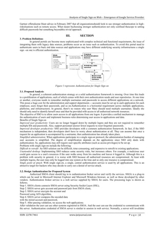 Analysis of Single Sign on Web – Emergence of Google Service Provider

Gartner offeredsome blunt advice in February 2007 that all organizationsshould look to use stronger authentication in high-
risksituations such as remote access. What meant bychoosing stronger authentication not only confined thescope to setting
difficult passwords but something beyondthis trivial approach.

                                              III.           SECTION
3. Problem Definition:
          In general portals are become more sophisticated with complex technical and functional requirements, the issue of
integrating them with legacy data sources, problems occur as an issue such as authentication. To avoid this portal need to
authenticate users to back end data sources and applications may have different underlying security infrastructures a single
sign –on one is efficient authentication.




                                    Figure 1 represents Authentication for Single Sign on

3.1. Proposed Analysis:
           In general, a coherent authentication strategy or a solid authentication framework is missing. Over time this leads
to a proliferation of applications, each of which comes with their own authentication needs and user repositories. At one time
or another, everyone needs to remember multiple usernames and passwords to access different applications on a network.
This poses a huge cost for the administration and support departments -- accounts must be set up in each application for each
employee, users forget their passwords, and so on.Authentication is a horizontal requirement across multiple applications,
platforms, and infrastructures. In general, there's no reason why user Mary should need multiple usernames. Ideally she
should only need to identify herself once and then be provided with access to all authorized network resources.
The objective of SSO is to allow users access to all applications from one logon. It provides a unified mechanism to manage
the authentication of users and implement business rules determining user access to applications and data.
Benefits of Single Sign-on
Improved user productivity: Users are no longer bogged down by multiple logins and they are not required to remember
multiple IDs and passwords. Also, support personnel answer fewer requests to reset forgotten passwords.
Improved developer productivity: SSO provides developers with a common authentication framework. In fact, if the SSO
mechanism is independent, then developers don't have to worry about authentication at all. They can assume that once a
request for an application is accompanied by a username, then authentication has already taken place.
Simplified administration: When applications participate in a single sign-on protocol, the administration burden of managing
user accounts is simplified. The degree of simplification depends on the applications since SSO only deals with
authentication. So, applications may still require user-specific attributes (such as access privileges) to be set up.
Problems with single sign-on include the following:
Difficult to retrofit: An SSO solution can be difficult, time-consuming, and expensive to retrofit to existing applications.
Unattended desktop: Implementing SSO reduces some security risks, but increases others. For example, a malicious user
could gain access to a user's resources if the user walks away from his machine and leaves it logged in. Although this is a
problem with security in general, it is worse with SSO because all authorized resources are compromised. At least with
multiple logons, the user may only be logged into one system at the time and so only one resource is compromised.
Single point of attack: With single sign-on, a single, central authentication service is used by all applications. This is an
attractive target for hackers who may decide to carry out a denial of service attack.

3.2. Design Authentication for Proposed System
          Authorized SSOA client should log in to authentication broker server and verify the services. SSOA is a plug-in
which can be used in Microsoft Internet Explorer and Microsoft Windows browser, as well as those developed by other
vendors. Authentication broker service is a web service supplied by SSOA for users. The processing logic is shown as
follows.
Step 1. SSOA clients connects SSOA server using Security Socket Layer (SSL),
Step 2. SSOA server gets account and password pair from SSOA client,
Step 3. SSOA server encrypts the account and
Password using AES algorithm,
Step 4. SSOA server compares the encoded data
with the stored account and password,
Step 5. After passing validation, we access the web applications.
After validation the user can use other systems registered in SSOA. And the user can use the credential to communicate with
the server. Authentication credential of SSOA server is similar to session in web service. Normally, a server will invalidate

ISSN: 2278-7461                                   www.ijeijournal.com                                         P a g e |2
 