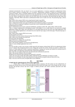 Analysis of Single Sign on Web – Emergence of Google Service Provider

credential automatically if the user doesn’t use it to access applications or resources registered in authentication broker
server during a period of escaping time, e.g. 20 minutes. Authentication credential is shared by all through systems
registered in SSOA, which is essentially different from the mechanism of session. The authentication broker is maintaining
the credentials. By the mechanism, the server can easily determine the role of a user. The following shows the steps to add a
new item. Before inserting an item, SSOA will save POST data when accessing the URI and encrypt the data using AES
algorithm. Afterwards, SSOA sends them to authentication broker server to add a new item. The processing logic is shown
as follows.
Step1. SSOA client connects SSOA server using Security Socket Layer (SSL);
Step2. Server receives authentication credential and encrypted from SSOA client;
Step 3. Authentication broker server gets UserID from user Credential according to CredentialID,
Step4. Set eTime in component Credential as current time of server machine plus escaping time
predetermined by the system,
Step5. Authentication server inserts component URI Broker, including UserID, URI, pData, hData, rURI and aURI.
There is a plug-in implemented in the proposed system. If the plug-in is in on mode means we can access the multiple
applications without log in again. Else if the plug in is in off mode means the user can access only single application. If he
tries to access multiple applications in off mode, the server loads the log in page, not the home page. The processing logic is
shown as follows.
Step1. SSOA clients connects SSOA server using
Security Socket Layer (SSL);
Step2. SSOA server gets account and password pair from SSOA client;
Step3. SSOA server encrypts the account and
Password using AES algorithm;
Step4. SSOA server compares the encoded data
With the stored account and password
Step5. After passing validation, we access the web applications,
Step6. To access multiple applications turn on the
plug-in.
The user can able to create a new account, modify password and manage existing broker URI by the authentication broker
server. It supports data management done by users. Taking data security into account, all data are stored in a ciphered way,
which, as a result, adds more trouble in password modification. Creating new account and modify the existing account is
relatively simple. The following is processing logic of password modification.
Step1. Enter the AccountID, old password, new password and confirmed new password,
Step2. After passing validation, the server judges
Whether the new password and confirmed new password is consistent,
 Step3. The server gets UserID, URI, pData, hData, rURI data from user URI Broker according to UserID;
Step4. The server deciphers the data using old password as key and then encrypted using new password as key,
Step5. The server stores the newly encrypted data in user URIBroker.

                                               IV.           SECTION
4. Single Sign On Authentication for Web Google Application:
          Google offers a SAML based service provides partner companies with full control over the authentication of
hosted user accounts that can access web based applications like Gmail and Google mail. In this Google acts like a service
provider and provides services and start of page to identify providers and control usernames passwords and other
information.




                           Figure 2 shows the Authentication for Single Sign On for Web Google.




ISSN: 2278-7461                                   www.ijeijournal.com                                          P a g e |3
 