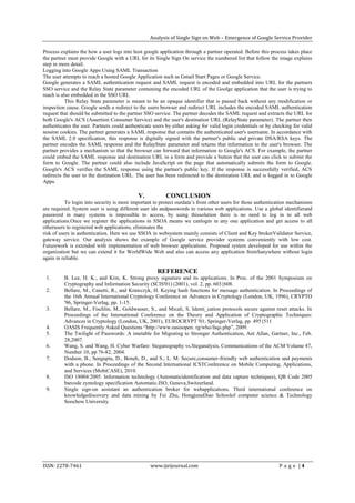 Analysis of Single Sign on Web – Emergence of Google Service Provider

Process explains the how a user logs into host google application through a partner operated. Before this process takes place
the partner must provide Google with a URL for its Single Sign On service the numbered list that follow the image explains
step in more detail.
Logging into Google Apps Using SAML Transaction
The user attempts to reach a hosted Google Application such as Gmail Start Pages or Google Service.
Google generates a SAML authentication request and SAML request is encoded and embedded into URL for the partners
SSO service and the Relay State parameter containing the encoded URL of the Goolge application that the user is trying to
reach is also embedded in the SSO URL
           This Relay State parameter is meant to be an opaque identifier that is passed back without any modification or
inspection cause. Google sends a redirect to the users browser and redirect URL includes the encoded SAML authentication
request that should be submitted to the partner SSO service. The partner decodes the SAML request and extracts the URL for
both Google's ACS (Assertion Consumer Service) and the user's destination URL (RelayState parameter). The partner then
authenticates the user. Partners could authenticate users by either asking for valid login credentials or by checking for valid
session cookies. The partner generates a SAML response that contains the authenticated user's username. In accordance with
the SAML 2.0 specification, this response is digitally signed with the partner's public and private DSA/RSA keys. The
partner encodes the SAML response and the RelayState parameter and returns that information to the user's browser. The
partner provides a mechanism so that the browser can forward that information to Google's ACS. For example, the partner
could embed the SAML response and destination URL in a form and provide a button that the user can click to submit the
form to Google. The partner could also include JavaScript on the page that automatically submits the form to Google.
Google's ACS verifies the SAML response using the partner's public key. If the response is successfully verified, ACS
redirects the user to the destination URL. The user has been redirected to the destination URL and is logged in to Google
Apps.

                                            V.            CONCLUSION
           To login into security is more important to protect ourdata’s from other users for those authentication mechanisms
are required. System user is using different user ids andpasswords to various web applications. Use a global identifierand
password in many systems is impossible to access, by using thissolution there is no need to log in to all web
applications.Once we register the applications in SSOA means we canlogin in any one application and get access to all
otherusers to registered web applications, eliminates the
risk of users in authentication. Here we use SSOA in websystem mainly consists of Client and Key brokerValidator Service,
gateway service. Our analysis shows the example of Google service provider systems conveniently with low cost.
Futurework is extended with implementation of web browser applications. Proposed system developed for use within the
organization but we can extend it for WorldWide Web and also can access any application fromSanywhere without login
again in reliable.

                                                     REFERENCE
 1.       B. Lee, H. K., and Kim, K. Strong proxy signature and its applications. In Proc. of the 2001 Symposium on
          Cryptography and Information Security (SCIS'01) (2001), vol. 2, pp. 603{608.
 2.       Bellare, M., Canetti, R., and Krawczyk, H. Keying hash functions for message authentication. In Proceedings of
          the 16th Annual International Cryptology Conference on Advances in Cryptology (London, UK, 1996), CRYPTO
          '96, Springer-Verlag, pp. 1-15.
 3.       Bellare, M., Fischlin, M., Goldwasser, S., and Micali, S. Identi_cation protocols secure against reset attacks. In
          Proceedings of the International Conference on the Theory and Application of Cryptographic Techniques:
          Advances in Cryptology (London, UK, 2001), EUROCRYPT '01, Springer-Verlag, pp. 495{511
 4.       OASIS Frequently Asked Questions “http://www.oasisopen. rg/who/faqs.php”, 2009.
 5.       The Twilight of Passwords: A imetable for Migrating to Stronger Authentication, Ant Allan, Gartner, Inc., Feb.
          28,2007.
 6.       Wang, S. and Wang, H. Cyber Warfare: Steganography vs.Steganalysis, Communications of the ACM Volume 47,
          Number 10, pp 76-82, 2004.
 7.       Dodson, B., Sengupta, D., Boneh, D., and S., L. M. Secure,consumer-friendly web authentication and payments
          with a phone. In Proceedings of the Second International ICSTConference on Mobile Computing, Applications,
          and Services (MobiCASE), 2010.
 8.       ISO 18004:2005. Information technology (Automaticidentification and data capture techniques), QR Code 2005
          barcode zymology specification Automatic.ISO, Geneva,Switzerland.
 9.       Single sign-on assistant an authentication broker for webapplications. Third international conference on
          knowledgediscovery and data mining by Fei Zhu, HongjunaDiao Schoolof computer science & Technology
          Soochow University.




ISSN: 2278-7461                                   www.ijeijournal.com                                          P a g e |4
 