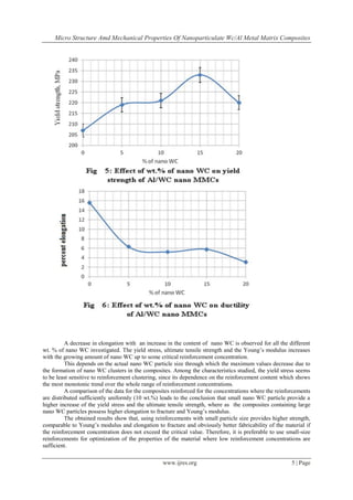 Micro Structure Amd Mechanical Properties Of Nanoparticulate Wc/Al Metal Matrix Composites
www.ijres.org 5 | Page
A decrease in elongation with an increase in the content of nano WC is observed for all the different
wt. % of nano WC investigated. The yield stress, ultimate tensile strength and the Young’s modulus increases
with the growing amount of nano WC up to some critical reinforcement concentration.
This depends on the actual nano WC particle size through which the maximum values decrease due to
the formation of nano WC clusters in the composites. Among the characteristics studied, the yield stress seems
to be least sensitive to reinforcement clustering, since its dependence on the reinforcement content which shows
the most monotonic trend over the whole range of reinforcement concentrations.
A comparison of the data for the composites reinforced for the concentrations where the reinforcements
are distributed sufficiently uniformly (10 wt.%) leads to the conclusion that small nano WC particle provide a
higher increase of the yield stress and the ultimate tensile strength, where as the composites containing large
nano WC particles possess higher elongation to fracture and Young’s modulus.
The obtained results show that, using reinforcements with small particle size provides higher strength,
comparable to Young’s modulus and elongation to fracture and obviously better fabricability of the material if
the reinforcement concentration does not exceed the critical value. Therefore, it is preferable to use small-size
reinforcements for optimization of the properties of the material where low reinforcement concentrations are
sufficient.
 