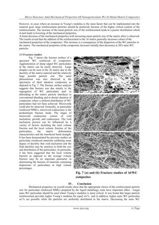 Micro Structure Amd Mechanical Properties Of Nanoparticulate Wc/Al Metal Matrix Composites
www.ijres.org 6 | Page
However, in cases where an increase in Young’s modulus is the main factor that can be implemented into the
material goal, large reinforcement particles should be preferred, because of the higher critical content of the
reinforcements. The increase of the mean particle size of the reinforcement leads to a poorer distribution which
in turn leads to lowering of the mechanical properties.
A linear decrease of the mechanical properties with increasing mean particle size of the matrix alloy is observed.
The results reveal that the addition of the reinforcement to the Al matrix generally increases values of the
mechanical properties of the composites. This increase is a consequence of the dispersion of the WC particles in
the matrix. The mechanical properties of the composites increases initially then decreases at 20% nano WC
particles
3.3 Fracture studies
Fig. 7 shows the fracture surface of a
specimen WC reinforced Al composites.
Agglomeration of sharp edged WC particulates
in the matrix can be easily observed. Large
dimples can be seen in the Al matrix due to the
ductility of the matrix material and the relatively
large powder particle size. The same
phenomenon was also observed in the
specimens of short duration composites as
depicted in Fig. 7. The fracture surface analysis
suggests that fracture was due mainly to the
segregation of WC particulates and/ or
debonding at the matrix particle interfaces in
conventional blending and at shorter duration of
composites where a uniform distribution of WC
particulates had not been achieved. Microvoids
could also be observed. Generally, in particulate
reinforced MMCs, microvoid coalescence is the
predominant fracture mode. The stages of
microvoid coalescence consist of void
nucleation, growth, and coalescence. The void
nucleation process can be influenced by a
variety of factors including the total volume
fraction and the local volume fraction of the
particulates, the matrix deformation
characteristics and the interfacial bond strength.
It has been demonstrated by previous studies on
particulate reinforced materials exhibiting some
degree of ductility that void nucleation and the
final ductility may be sensitive to both the size
and distribution of the particulates. In particular,
it has been suggested that the local volume
fraction as opposed to the average volume
fraction may be an important parameter in
determining the fracture of materials containing
dispersions of particulates at high volume
percentages.
IV. Conclusion
Mechanical properties on overall results show that the appropriate choice of the reinforcement particle
size for particulate reinforced MMCs prepared by the liquid metallurgy route have important effect. Larger
nano WC particulate should be used where Young’s modulus is more critical. It was found that larger particle
reinforcement provides higher Young’s modulus for equal wt.% and in addition, higher nano WC particulate
wt.% are possible while the particles are uniformly distributed in the matrix. Decreasing the nano WC
Fig. 7 (a) and (b) Fracture studies of Al/WC
composites
 
