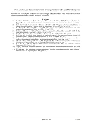Micro Structure Amd Mechanical Properties Of Nanoparticulate Wc/Al Metal Matrix Composites
www.ijres.org 7 | Page
particulate size allows higher yield stress and tensile strength to be obtained and better material fabrication on
the assumption of a uniform nano WC particulate distribution.
References
[1] P. J. Ward, H. V. Atkinson, P. R. G. Anderson, L. G. Elias, B. Garcia, L. Kahlen and J-M. Rodriguez-Ibabe, “Semi-solid
processing of novel MMCs based on hypereutectic aluminium-silicon alloys” Acta Materialia, Vol. 44, No. 5, 1996, pp.1717-
1727.
[2] C. M. Ward-Close, L. Chandrasekaran, J. G. Robertson, S. P. Godfrey and D. P. Murgatroyde, “Advances in the fabrication of
titanium metal matrix composite”, Materials Science and Engineering A, Vol. 263, No. 2, 1999, pp. 314-318.
[3] F. E. Kennedy, A. C. Balbahadur and D. S. Lashmore “The friction and wear of Cu-based silicon carbide particulate metal matrix
composites for brake applications”, Wear, Vol. 203-204, 1997, pp.715-721.
[4] H. Akbulut, M. Durman and F. Yilmaz, “Dry wear and friction properties of -Al2O3 short fiber reinforced Al-Si (LM 13) alloy
metal matrix composites”, Wear, Vol. 215, No.1-2, 1998, pp.170-179.
[5] Hans Berns, “Comparison of wear resistant MMC and white cast iron”, Wear, Vol.254, No.1-2, 2003, pp.47-54.
[6] H. Z. Wang, S. Q. Wu and S. C. Tjong, “Mechanical and wear behavior of an Al/Si alloy metal-matrix composite reinforced with
aluminosilicate fiber”, Composites Science and Technology, Vol.56, No. 11, 1996, pp.1261-1270.
[7] Yong Yang, Jie Lan, Xiaochun, Study on bulk aluminum matrix nano-composite fabricated by ultrasonic, dispersion of nano-
sized SiC particles in molten aluminum alloy Li Materials Science and Engineering A 380 (2004) 378–383
[8] J.P. Tu, N.Y. Wang, Y.Z. Yang, W.X. Qi, F. Liu, X.B. Zhang, H.M. Lu, M.S. Liu, Preparation and properties of TiB nanoparticle
reinforced copper matrix composites by in situ processing, Materials Letters 52 Ž2002. 448–452
[9] B.W. Chua, L. Lu, M.O. Lai, “Influence of SiC particles on mechanical properties of Mg based composite ” Composite
Structures, Vol.47, 1999, pp.595-601.
[10] William C. Harrigan Jr., “Commercial processing of metal matrix composites”, Materials Science and Engineering, A244, 1998,
pp.75–79.
[11] B.Q. Han, K.C. Chan, “Superplastic deformation mechanisms of particulate reinforced aluminium alloy matrix composites”,
Materials Science and Engineering, A212, 1996, pp.256-264.
 