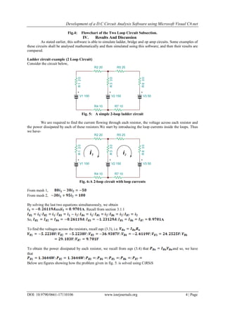 Development of a D.C Circuit Analysis Software using Microsoft Visual C#.net
DOI: 10.9790/0661-17110106 www.iosrjournals.org 4 | Page
Fig.4: Flowchart of the Two Loop Circuit Subsection.
IV. Results And Discussion
As stated earlier, this software is able to simulate ladder, bridge and op amp circuits. Some examples of
these circuits shall be analysed mathematically and then simulated using this software; and then their results are
compared.
Ladder circuit example (2 Loop Circuit)
Consider the circuit below,
R120
R2 20
R330
R4 10
R5 25
R630
R7 10
V1 100 V2 150 V3 50
Fig. 5: A simple 2-loop ladder circuit
We are required to find the current flowing through each resistor, the voltage across each resistor and
the power dissipated by each of these resistors.We start by introducing the loop currents inside the loops. Thus
we have-
R120
R2 20
R330
R4 10
R5 25
R630
R7 10
V1 100 V2 150 V3 50
v
i1 i2 v
Fig. 6:A 2-loop circuit with loop currents
From mesh 1,
From mesh 2,
By solving the last two equations simultaneously, we obtain
and A. Recall from section 3.1.1
So, A
To find the voltages across the resistors, recall eqn (3.3), i.e.
To obtain the power dissipated by each resistor, we recall from eqn (3.4) that and so, we have
that
Below are figures showing how the problem given in fig. 5. is solved using CiRSiS
 