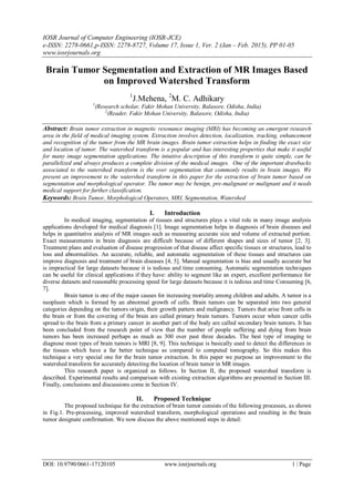 IOSR Journal of Computer Engineering (IOSR-JCE)
e-ISSN: 2278-0661,p-ISSN: 2278-8727, Volume 17, Issue 1, Ver. 2 (Jan – Feb. 2015), PP 01-05
www.iosrjournals.org
DOI: 10.9790/0661-17120105 www.iosrjournals.org 1 | Page
Brain Tumor Segmentation and Extraction of MR Images Based
on Improved Watershed Transform
1
J.Mehena, 2
M. C. Adhikary
1
(Research scholar, Fakir Mohan University, Balasore, Odisha, India)
2
(Reader, Fakir Mohan University, Balasore, Odisha, India)
Abstract: Brain tumor extraction in magnetic resonance imaging (MRI) has becoming an emergent research
area in the field of medical imaging system. Extraction involves detection, localization, tracking, enhancement
and recognition of the tumor from the MR brain images. Brain tumor extraction helps in finding the exact size
and location of tumor. The watershed transform is a popular and has interesting properties that make it useful
for many image segmentation applications. The intuitive description of this transform is quite simple, can be
parallelized and always produces a complete division of the medical images. One of the important drawbacks
associated to the watershed transform is the over segmentation that commonly results in brain images. We
present an improvement to the watershed transform in this paper for the extraction of brain tumor based on
segmentation and morphological operator. The tumor may be benign, pre-malignant or malignant and it needs
medical support for further classification.
Keywords: Brain Tumor, Morphological Operators, MRI, Segmentation, Watershed
I. Introduction
In medical imaging, segmentation of tissues and structures plays a vital role in many image analysis
applications developed for medical diagnosis [1]. Image segmentation helps in diagnosis of brain diseases and
helps in quantitative analysis of MR images such as measuring accurate size and volume of extracted portion.
Exact measurements in brain diagnosis are difficult because of different shapes and sizes of tumor [2, 3].
Treatment plans and evaluation of disease progression of that disease affect specific tissues or structures, lead to
loss and abnormalities. An accurate, reliable, and automatic segmentation of these tissues and structures can
improve diagnosis and treatment of brain diseases [4, 5]. Manual segmentation is bias and usually accurate but
is impractical for large datasets because it is tedious and time consuming. Automatic segmentation techniques
can be useful for clinical applications if they have: ability to segment like an expert, excellent performance for
diverse datasets and reasonable processing speed for large datasets because it is tedious and time Consuming [6,
7].
Brain tumor is one of the major causes for increasing mortality among children and adults. A tumor is a
neoplasm which is formed by an abnormal growth of cells. Brain tumors can be separated into two general
categories depending on the tumors origin, their growth pattern and malignancy. Tumors that arise from cells in
the brain or from the covering of the brain are called primary brain tumors. Tumors occur when cancer cells
spread to the brain from a primary cancer in another part of the body are called secondary brain tumors. It has
been concluded from the research point of view that the number of people suffering and dying from brain
tumors has been increased perhaps as much as 300 over past three decades. The best type of imaging to
diagnose most types of brain tumors is MRI [8, 9]. This technique is basically used to detect the differences in
the tissues which have a far better technique as compared to computed tomography. So this makes this
technique a very special one for the brain tumor extraction. In this paper we purpose an improvement to the
watershed transform for accurately detecting the location of brain tumor in MR images.
This research paper is organized as follows. In Section II, the proposed watershed transform is
described. Experimental results and comparison with existing extraction algorithms are presented in Section III.
Finally, conclusions and discussions come in Section IV.
II. Proposed Technique
The proposed technique for the extraction of brain tumor consists of the following processes, as shown
in Fig.1. Pre-processing, improved watershed transform, morphological operations and resulting in the brain
tumor designate confirmation. We now discuss the above mentioned steps in detail:
 