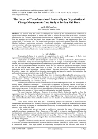 IOSR Journal of Business and Management (IOSR-JBM)
e-ISSN: 2278-487X, p-ISSN: 2319-7668. Volume 17, Issue 12 .Ver. I (Dec. 2015), PP 01-07
www.iosrjournals.org
DOI: 10.9790/487X-171210107 www.iosrjournals.org 1 | Page
The Impact of Transformational Leadership on Organizational
Change Management: Case Study at Jordan Ahli Bank
Atif Al-Qura'an ,
WISE University, Amman, Jordan
Abstract: The present study has aimed at identifying the impact of the transformational leadership on
organizational change management at Jordan Ahli Bank.To achieve the objectives of the study, a standard
questionnaire was adopted, adjusted and distributed to the population of the study which consisted of the
branches' managers at Jordan Ahli Bank, their numbers were 50 managers, 44 questionnaires have been
returned with 84% response rate. The present study has shown that transformational leadership dimensions
(idealized influence, inspirational motivation , intellectual stimulation , individualized consideration and
empowerment) are affecting organizational change management at the structural , technological and people
level at Jordan Ahli Bank from the branches managers perspective at Jordan Ahli Bank .
Keywords: transformational leadership, change management, Jordan Ahli Bank.
I. Introduction
Organizational change is a necessity for organizations to survive and prosper . In fact , most
organizations compete by changing continuously (Brown & Eisenhardt , 1997)
Organizations in both the private and public sectors are in need of revolutionary , transformational
change . Incremental change and modest improvements won't be enough . Everything must be done better ,
smarter , and faster while doing more with less and building organizations that attract and retain talented leaders
and staff . The organizations that hear this call for change and take a proactive approach to making the changes
that can and must be made have a good chance of thriving . The rest may have difficulty surviving in a new
organization world where uncertainty , constant change , increased competition , frequent restructuring ,
downsizing , budget cuts , and layoffs are becoming common place and a growing number of organizations that
are household names are not able to make it .(D.D.Warrick , 2011)
The degree of change that is required in these times of dynamics and unpredictable economic , social ,
political , technological , and organizational change can best be accomplished by transformational leaders who
have the desire , courage , and skills to make the needed changes and who understand the fundamentals of
transformational leadership . .(D.D.Warrick , 2011)
Present organizations have begun to focus on re-activation and being transformed into ones capable of
meeting future competitive challenges . This has been accompanied by growing concern on the part of
researchers studying transformational leadership .Such type of leadership helps to quickly spot new market
opportunities convenient for the development of proficiency within the organization . A transformational leader
is described as being a person of vision , creativity and inspiration who leads the change .
The most important challenges , however, is creating effective leadership capable to lead the
organization under this changeable turbulent environment into success , continuity and excellence . This can be
achieved by improving performance through an effective type of leadership – transformational leadership . A
large number of studies have been conducted over the last two decades on transformational leadership (Bass ,
1998)
These studies showed that there was a relationship between the behaviors of transformational
leadership and production on both the individual and organizational levels . This paved the way to a study which
aimed at identifying the impact of transformational leadership on management change regarding branches'
managers in the Jordan Ahli Bank .
In the present study we are interested in studying to determine the impact of transformational
leadership on change management. Thus , the purpose of this study is to draw the transformational leadership
literature that is primarily concerned with the capabilities required to enact change successfully . First , we will
describe the latest literature relating to transformational leadership . Next , we will review literature relating to
change management . Finally , we will integrate these literature and links between transformational leadership
and change management .
Despite the voluminous research that has been conducted in this area , a recent computer search failed
to reveal any literature that examined the relevance of transformational leadership to Jordan culture , especially
at commercial banks . This paper reports an exploratory investigation on the relevance and nature of
 