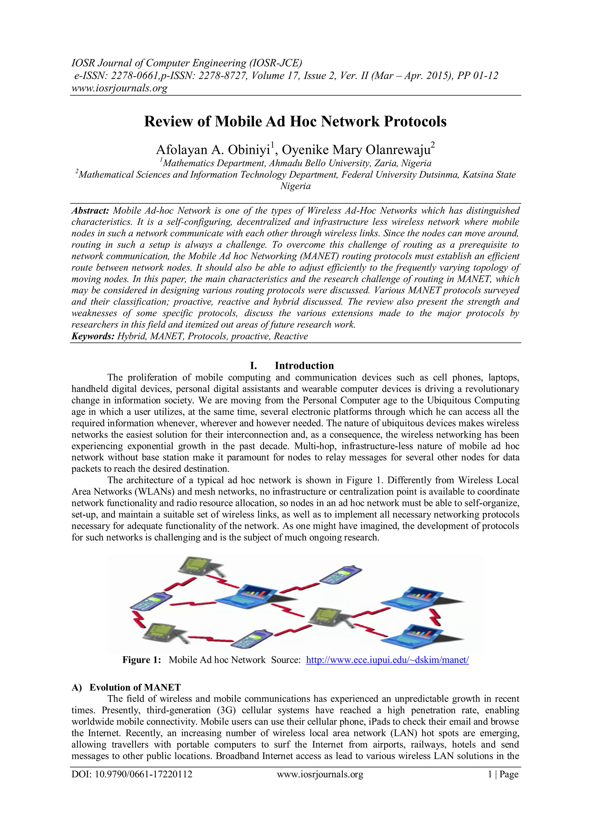 IOSR Journal of Computer Engineering (IOSR-JCE)
e-ISSN: 2278-0661,p-ISSN: 2278-8727, Volume 17, Issue 2, Ver. II (Mar – Apr. 2015), PP 01-12
www.iosrjournals.org
DOI: 10.9790/0661-17220112 www.iosrjournals.org 1 | Page
Review of Mobile Ad Hoc Network Protocols
Afolayan A. Obiniyi1
, Oyenike Mary Olanrewaju2
1
Mathematics Department, Ahmadu Bello University, Zaria, Nigeria
2
Mathematical Sciences and Information Technology Department, Federal University Dutsinma, Katsina State
Nigeria
Abstract: Mobile Ad-hoc Network is one of the types of Wireless Ad-Hoc Networks which has distinguished
characteristics. It is a self-configuring, decentralized and infrastructure less wireless network where mobile
nodes in such a network communicate with each other through wireless links. Since the nodes can move around,
routing in such a setup is always a challenge. To overcome this challenge of routing as a prerequisite to
network communication, the Mobile Ad hoc Networking (MANET) routing protocols must establish an efficient
route between network nodes. It should also be able to adjust efficiently to the frequently varying topology of
moving nodes. In this paper, the main characteristics and the research challenge of routing in MANET, which
may be considered in designing various routing protocols were discussed. Various MANET protocols surveyed
and their classification; proactive, reactive and hybrid discussed. The review also present the strength and
weaknesses of some specific protocols, discuss the various extensions made to the major protocols by
researchers in this field and itemized out areas of future research work.
Keywords: Hybrid, MANET, Protocols, proactive, Reactive
I. Introduction
The proliferation of mobile computing and communication devices such as cell phones, laptops,
handheld digital devices, personal digital assistants and wearable computer devices is driving a revolutionary
change in information society. We are moving from the Personal Computer age to the Ubiquitous Computing
age in which a user utilizes, at the same time, several electronic platforms through which he can access all the
required information whenever, wherever and however needed. The nature of ubiquitous devices makes wireless
networks the easiest solution for their interconnection and, as a consequence, the wireless networking has been
experiencing exponential growth in the past decade. Multi-hop, infrastructure-less nature of mobile ad hoc
network without base station make it paramount for nodes to relay messages for several other nodes for data
packets to reach the desired destination.
The architecture of a typical ad hoc network is shown in Figure 1. Differently from Wireless Local
Area Networks (WLANs) and mesh networks, no infrastructure or centralization point is available to coordinate
network functionality and radio resource allocation, so nodes in an ad hoc network must be able to self-organize,
set-up, and maintain a suitable set of wireless links, as well as to implement all necessary networking protocols
necessary for adequate functionality of the network. As one might have imagined, the development of protocols
for such networks is challenging and is the subject of much ongoing research.
Figure 1: Mobile Ad hoc Network Source: http://www.ece.iupui.edu/~dskim/manet/
A) Evolution of MANET
The field of wireless and mobile communications has experienced an unpredictable growth in recent
times. Presently, third-generation (3G) cellular systems have reached a high penetration rate, enabling
worldwide mobile connectivity. Mobile users can use their cellular phone, iPads to check their email and browse
the Internet. Recently, an increasing number of wireless local area network (LAN) hot spots are emerging,
allowing travellers with portable computers to surf the Internet from airports, railways, hotels and send
messages to other public locations. Broadband Internet access as lead to various wireless LAN solutions in the
 