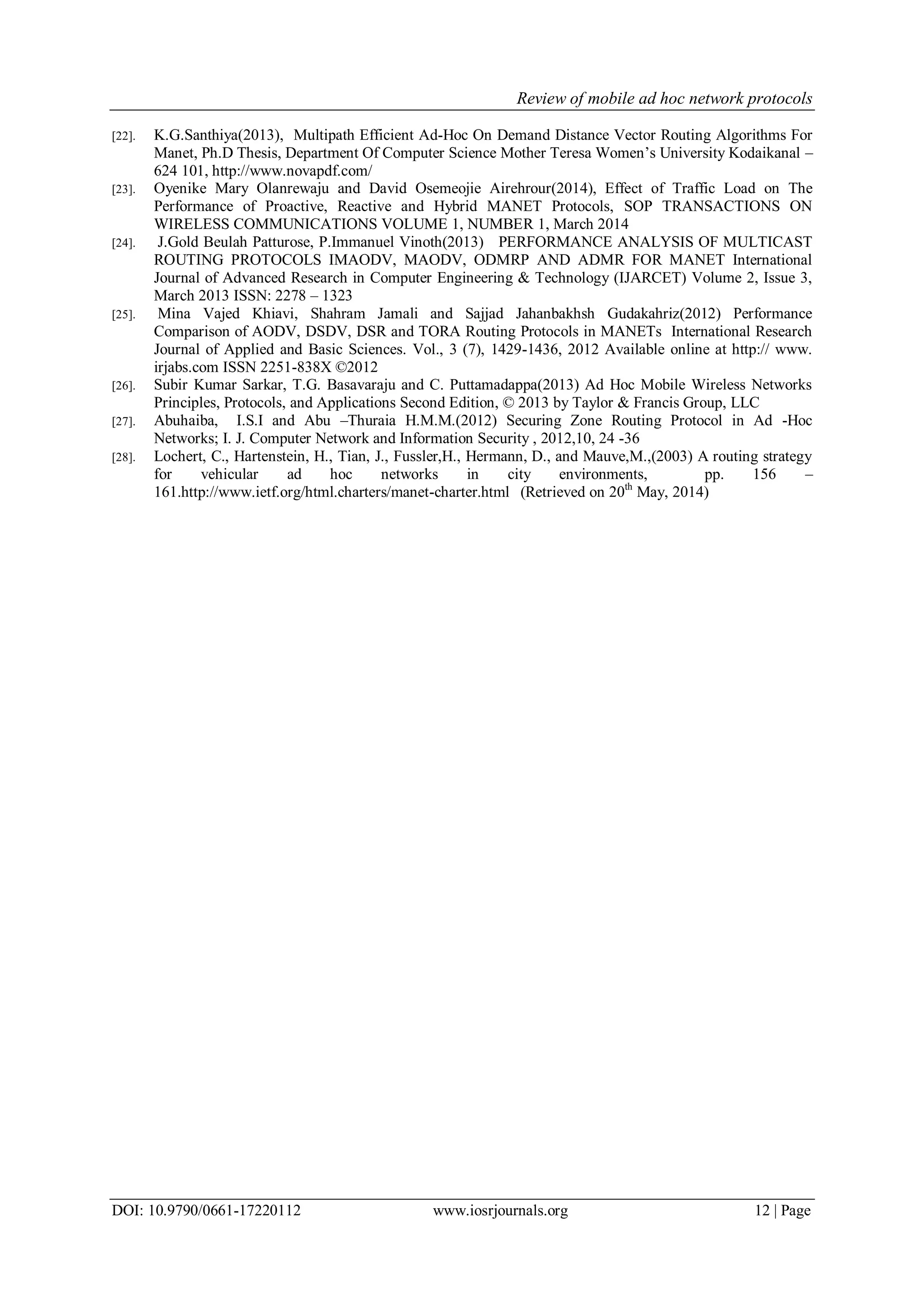 Review of mobile ad hoc network protocols
DOI: 10.9790/0661-17220112 www.iosrjournals.org 12 | Page
[22]. K.G.Santhiya(2013), Multipath Efficient Ad-Hoc On Demand Distance Vector Routing Algorithms For
Manet, Ph.D Thesis, Department Of Computer Science Mother Teresa Women‟s University Kodaikanal –
624 101, http://www.novapdf.com/
[23]. Oyenike Mary Olanrewaju and David Osemeojie Airehrour(2014), Effect of Traffic Load on The
Performance of Proactive, Reactive and Hybrid MANET Protocols, SOP TRANSACTIONS ON
WIRELESS COMMUNICATIONS VOLUME 1, NUMBER 1, March 2014
[24]. J.Gold Beulah Patturose, P.Immanuel Vinoth(2013) PERFORMANCE ANALYSIS OF MULTICAST
ROUTING PROTOCOLS IMAODV, MAODV, ODMRP AND ADMR FOR MANET International
Journal of Advanced Research in Computer Engineering & Technology (IJARCET) Volume 2, Issue 3,
March 2013 ISSN: 2278 – 1323
[25]. Mina Vajed Khiavi, Shahram Jamali and Sajjad Jahanbakhsh Gudakahriz(2012) Performance
Comparison of AODV, DSDV, DSR and TORA Routing Protocols in MANETs International Research
Journal of Applied and Basic Sciences. Vol., 3 (7), 1429-1436, 2012 Available online at http:// www.
irjabs.com ISSN 2251-838X ©2012
[26]. Subir Kumar Sarkar, T.G. Basavaraju and C. Puttamadappa(2013) Ad Hoc Mobile Wireless Networks
Principles, Protocols, and Applications Second Edition, © 2013 by Taylor & Francis Group, LLC
[27]. Abuhaiba, I.S.I and Abu –Thuraia H.M.M.(2012) Securing Zone Routing Protocol in Ad -Hoc
Networks; I. J. Computer Network and Information Security , 2012,10, 24 -36
[28]. Lochert, C., Hartenstein, H., Tian, J., Fussler,H., Hermann, D., and Mauve,M.,(2003) A routing strategy
for vehicular ad hoc networks in city environments, pp. 156 –
161.http://www.ietf.org/html.charters/manet-charter.html (Retrieved on 20th
May, 2014)
 