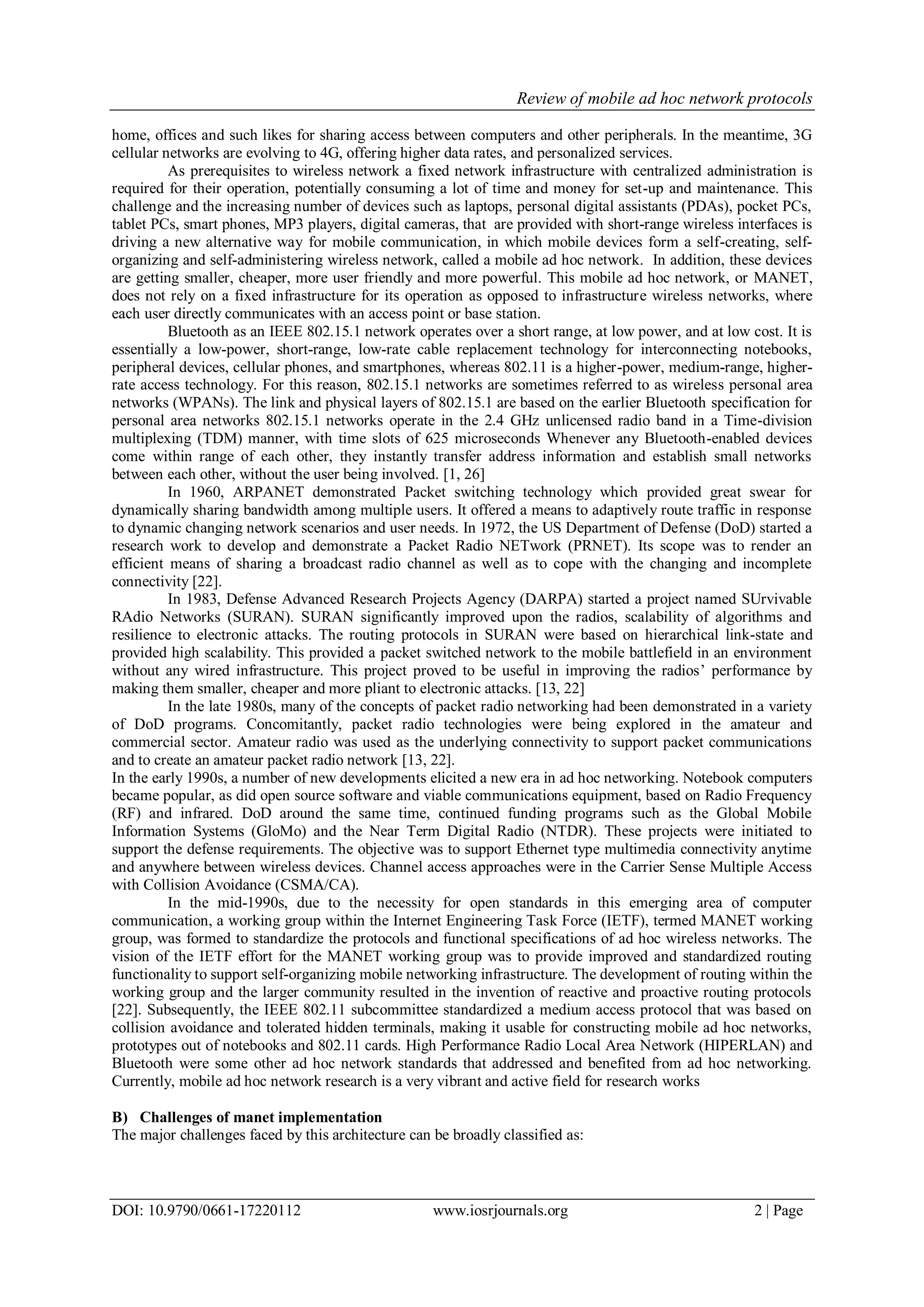 Review of mobile ad hoc network protocols
DOI: 10.9790/0661-17220112 www.iosrjournals.org 2 | Page
home, offices and such likes for sharing access between computers and other peripherals. In the meantime, 3G
cellular networks are evolving to 4G, offering higher data rates, and personalized services.
As prerequisites to wireless network a fixed network infrastructure with centralized administration is
required for their operation, potentially consuming a lot of time and money for set-up and maintenance. This
challenge and the increasing number of devices such as laptops, personal digital assistants (PDAs), pocket PCs,
tablet PCs, smart phones, MP3 players, digital cameras, that are provided with short-range wireless interfaces is
driving a new alternative way for mobile communication, in which mobile devices form a self-creating, self-
organizing and self-administering wireless network, called a mobile ad hoc network. In addition, these devices
are getting smaller, cheaper, more user friendly and more powerful. This mobile ad hoc network, or MANET,
does not rely on a fixed infrastructure for its operation as opposed to infrastructure wireless networks, where
each user directly communicates with an access point or base station.
Bluetooth as an IEEE 802.15.1 network operates over a short range, at low power, and at low cost. It is
essentially a low-power, short-range, low-rate cable replacement technology for interconnecting notebooks,
peripheral devices, cellular phones, and smartphones, whereas 802.11 is a higher-power, medium-range, higher-
rate access technology. For this reason, 802.15.1 networks are sometimes referred to as wireless personal area
networks (WPANs). The link and physical layers of 802.15.1 are based on the earlier Bluetooth specification for
personal area networks 802.15.1 networks operate in the 2.4 GHz unlicensed radio band in a Time-division
multiplexing (TDM) manner, with time slots of 625 microseconds Whenever any Bluetooth-enabled devices
come within range of each other, they instantly transfer address information and establish small networks
between each other, without the user being involved. [1, 26]
In 1960, ARPANET demonstrated Packet switching technology which provided great swear for
dynamically sharing bandwidth among multiple users. It offered a means to adaptively route traffic in response
to dynamic changing network scenarios and user needs. In 1972, the US Department of Defense (DoD) started a
research work to develop and demonstrate a Packet Radio NETwork (PRNET). Its scope was to render an
efficient means of sharing a broadcast radio channel as well as to cope with the changing and incomplete
connectivity [22].
In 1983, Defense Advanced Research Projects Agency (DARPA) started a project named SUrvivable
RAdio Networks (SURAN). SURAN significantly improved upon the radios, scalability of algorithms and
resilience to electronic attacks. The routing protocols in SURAN were based on hierarchical link-state and
provided high scalability. This provided a packet switched network to the mobile battlefield in an environment
without any wired infrastructure. This project proved to be useful in improving the radios‟ performance by
making them smaller, cheaper and more pliant to electronic attacks. [13, 22]
In the late 1980s, many of the concepts of packet radio networking had been demonstrated in a variety
of DoD programs. Concomitantly, packet radio technologies were being explored in the amateur and
commercial sector. Amateur radio was used as the underlying connectivity to support packet communications
and to create an amateur packet radio network [13, 22].
In the early 1990s, a number of new developments elicited a new era in ad hoc networking. Notebook computers
became popular, as did open source software and viable communications equipment, based on Radio Frequency
(RF) and infrared. DoD around the same time, continued funding programs such as the Global Mobile
Information Systems (GloMo) and the Near Term Digital Radio (NTDR). These projects were initiated to
support the defense requirements. The objective was to support Ethernet type multimedia connectivity anytime
and anywhere between wireless devices. Channel access approaches were in the Carrier Sense Multiple Access
with Collision Avoidance (CSMA/CA).
In the mid-1990s, due to the necessity for open standards in this emerging area of computer
communication, a working group within the Internet Engineering Task Force (IETF), termed MANET working
group, was formed to standardize the protocols and functional specifications of ad hoc wireless networks. The
vision of the IETF effort for the MANET working group was to provide improved and standardized routing
functionality to support self-organizing mobile networking infrastructure. The development of routing within the
working group and the larger community resulted in the invention of reactive and proactive routing protocols
[22]. Subsequently, the IEEE 802.11 subcommittee standardized a medium access protocol that was based on
collision avoidance and tolerated hidden terminals, making it usable for constructing mobile ad hoc networks,
prototypes out of notebooks and 802.11 cards. High Performance Radio Local Area Network (HIPERLAN) and
Bluetooth were some other ad hoc network standards that addressed and benefited from ad hoc networking.
Currently, mobile ad hoc network research is a very vibrant and active field for research works
B) Challenges of manet implementation
The major challenges faced by this architecture can be broadly classified as:
 