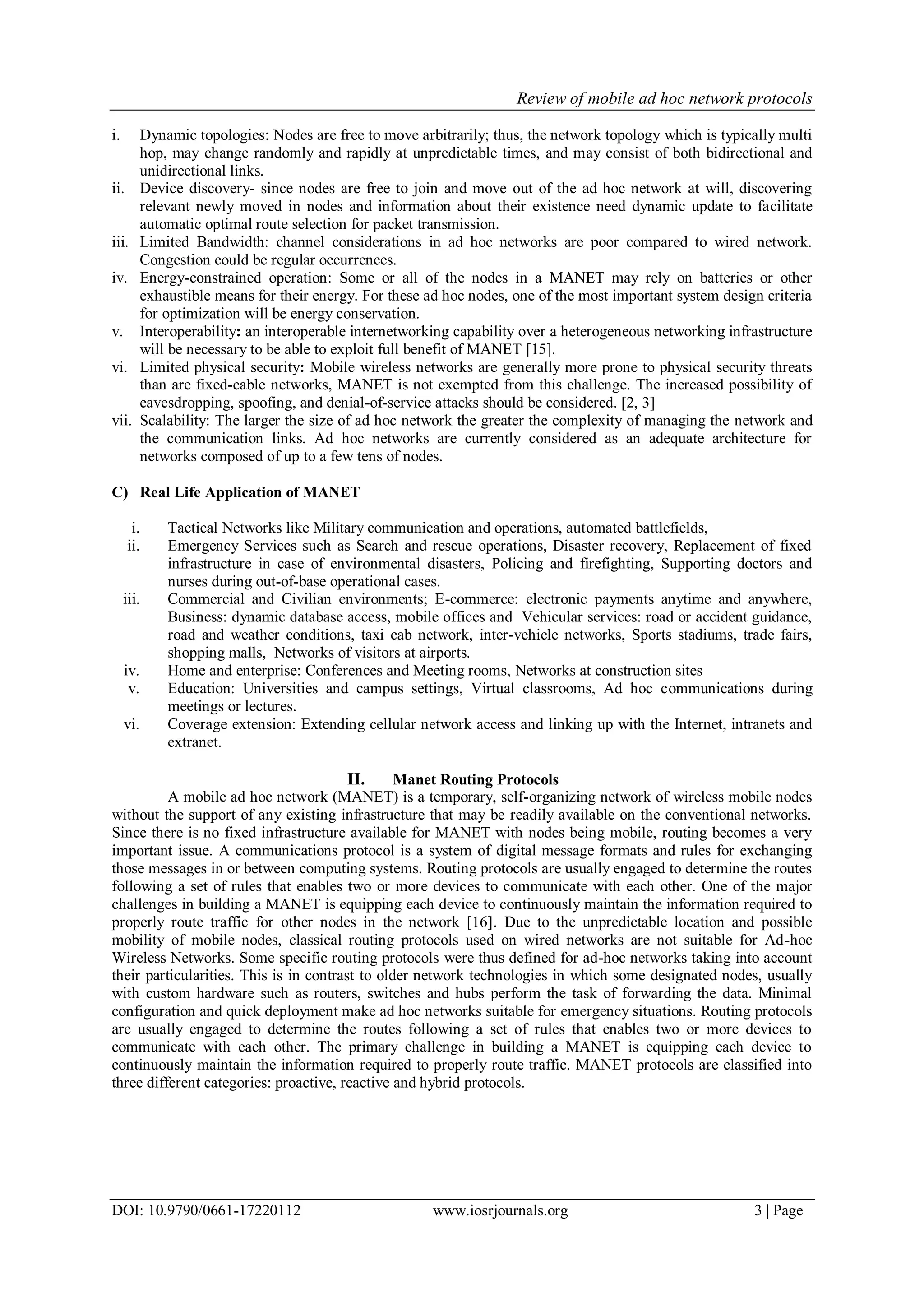 Review of mobile ad hoc network protocols
DOI: 10.9790/0661-17220112 www.iosrjournals.org 3 | Page
i. Dynamic topologies: Nodes are free to move arbitrarily; thus, the network topology which is typically multi
hop, may change randomly and rapidly at unpredictable times, and may consist of both bidirectional and
unidirectional links.
ii. Device discovery- since nodes are free to join and move out of the ad hoc network at will, discovering
relevant newly moved in nodes and information about their existence need dynamic update to facilitate
automatic optimal route selection for packet transmission.
iii. Limited Bandwidth: channel considerations in ad hoc networks are poor compared to wired network.
Congestion could be regular occurrences.
iv. Energy-constrained operation: Some or all of the nodes in a MANET may rely on batteries or other
exhaustible means for their energy. For these ad hoc nodes, one of the most important system design criteria
for optimization will be energy conservation.
v. Interoperability: an interoperable internetworking capability over a heterogeneous networking infrastructure
will be necessary to be able to exploit full benefit of MANET [15].
vi. Limited physical security: Mobile wireless networks are generally more prone to physical security threats
than are fixed-cable networks, MANET is not exempted from this challenge. The increased possibility of
eavesdropping, spoofing, and denial-of-service attacks should be considered. [2, 3]
vii. Scalability: The larger the size of ad hoc network the greater the complexity of managing the network and
the communication links. Ad hoc networks are currently considered as an adequate architecture for
networks composed of up to a few tens of nodes.
C) Real Life Application of MANET
i. Tactical Networks like Military communication and operations, automated battlefields,
ii. Emergency Services such as Search and rescue operations, Disaster recovery, Replacement of fixed
infrastructure in case of environmental disasters, Policing and firefighting, Supporting doctors and
nurses during out-of-base operational cases.
iii. Commercial and Civilian environments; E-commerce: electronic payments anytime and anywhere,
Business: dynamic database access, mobile offices and Vehicular services: road or accident guidance,
road and weather conditions, taxi cab network, inter-vehicle networks, Sports stadiums, trade fairs,
shopping malls, Networks of visitors at airports.
iv. Home and enterprise: Conferences and Meeting rooms, Networks at construction sites
v. Education: Universities and campus settings, Virtual classrooms, Ad hoc communications during
meetings or lectures.
vi. Coverage extension: Extending cellular network access and linking up with the Internet, intranets and
extranet.
II. Manet Routing Protocols
A mobile ad hoc network (MANET) is a temporary, self-organizing network of wireless mobile nodes
without the support of any existing infrastructure that may be readily available on the conventional networks.
Since there is no fixed infrastructure available for MANET with nodes being mobile, routing becomes a very
important issue. A communications protocol is a system of digital message formats and rules for exchanging
those messages in or between computing systems. Routing protocols are usually engaged to determine the routes
following a set of rules that enables two or more devices to communicate with each other. One of the major
challenges in building a MANET is equipping each device to continuously maintain the information required to
properly route traffic for other nodes in the network [16]. Due to the unpredictable location and possible
mobility of mobile nodes, classical routing protocols used on wired networks are not suitable for Ad-hoc
Wireless Networks. Some specific routing protocols were thus defined for ad-hoc networks taking into account
their particularities. This is in contrast to older network technologies in which some designated nodes, usually
with custom hardware such as routers, switches and hubs perform the task of forwarding the data. Minimal
configuration and quick deployment make ad hoc networks suitable for emergency situations. Routing protocols
are usually engaged to determine the routes following a set of rules that enables two or more devices to
communicate with each other. The primary challenge in building a MANET is equipping each device to
continuously maintain the information required to properly route traffic. MANET protocols are classified into
three different categories: proactive, reactive and hybrid protocols.
 