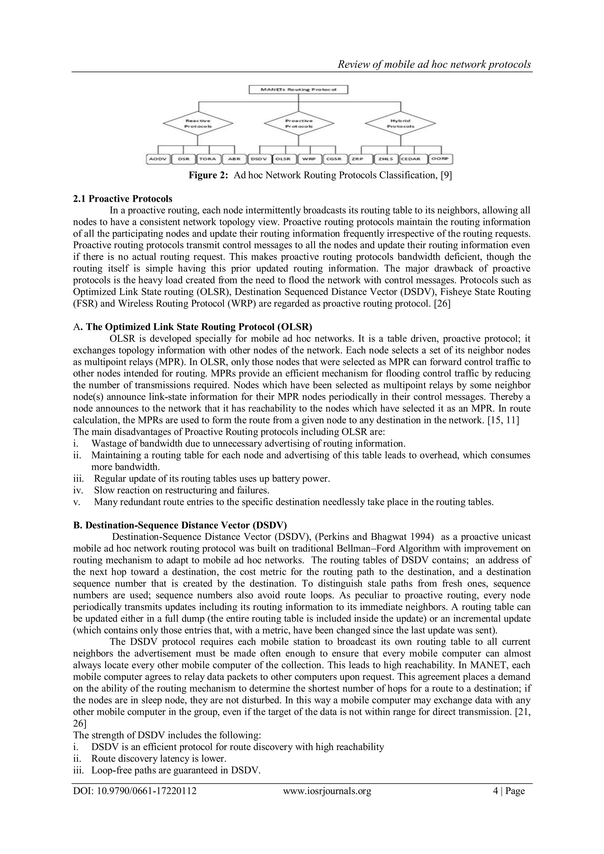 Review of mobile ad hoc network protocols
DOI: 10.9790/0661-17220112 www.iosrjournals.org 4 | Page
Figure 2: Ad hoc Network Routing Protocols Classification, [9]
2.1 Proactive Protocols
In a proactive routing, each node intermittently broadcasts its routing table to its neighbors, allowing all
nodes to have a consistent network topology view. Proactive routing protocols maintain the routing information
of all the participating nodes and update their routing information frequently irrespective of the routing requests.
Proactive routing protocols transmit control messages to all the nodes and update their routing information even
if there is no actual routing request. This makes proactive routing protocols bandwidth deficient, though the
routing itself is simple having this prior updated routing information. The major drawback of proactive
protocols is the heavy load created from the need to flood the network with control messages. Protocols such as
Optimized Link State routing (OLSR), Destination Sequenced Distance Vector (DSDV), Fisheye State Routing
(FSR) and Wireless Routing Protocol (WRP) are regarded as proactive routing protocol. [26]
A. The Optimized Link State Routing Protocol (OLSR)
OLSR is developed specially for mobile ad hoc networks. It is a table driven, proactive protocol; it
exchanges topology information with other nodes of the network. Each node selects a set of its neighbor nodes
as multipoint relays (MPR). In OLSR, only those nodes that were selected as MPR can forward control traffic to
other nodes intended for routing. MPRs provide an efficient mechanism for flooding control traffic by reducing
the number of transmissions required. Nodes which have been selected as multipoint relays by some neighbor
node(s) announce link-state information for their MPR nodes periodically in their control messages. Thereby a
node announces to the network that it has reachability to the nodes which have selected it as an MPR. In route
calculation, the MPRs are used to form the route from a given node to any destination in the network. [15, 11]
The main disadvantages of Proactive Routing protocols including OLSR are:
i. Wastage of bandwidth due to unnecessary advertising of routing information.
ii. Maintaining a routing table for each node and advertising of this table leads to overhead, which consumes
more bandwidth.
iii. Regular update of its routing tables uses up battery power.
iv. Slow reaction on restructuring and failures.
v. Many redundant route entries to the specific destination needlessly take place in the routing tables.
B. Destination-Sequence Distance Vector (DSDV)
Destination-Sequence Distance Vector (DSDV), (Perkins and Bhagwat 1994) as a proactive unicast
mobile ad hoc network routing protocol was built on traditional Bellman–Ford Algorithm with improvement on
routing mechanism to adapt to mobile ad hoc networks. The routing tables of DSDV contains; an address of
the next hop toward a destination, the cost metric for the routing path to the destination, and a destination
sequence number that is created by the destination. To distinguish stale paths from fresh ones, sequence
numbers are used; sequence numbers also avoid route loops. As peculiar to proactive routing, every node
periodically transmits updates including its routing information to its immediate neighbors. A routing table can
be updated either in a full dump (the entire routing table is included inside the update) or an incremental update
(which contains only those entries that, with a metric, have been changed since the last update was sent).
The DSDV protocol requires each mobile station to broadcast its own routing table to all current
neighbors the advertisement must be made often enough to ensure that every mobile computer can almost
always locate every other mobile computer of the collection. This leads to high reachability. In MANET, each
mobile computer agrees to relay data packets to other computers upon request. This agreement places a demand
on the ability of the routing mechanism to determine the shortest number of hops for a route to a destination; if
the nodes are in sleep node, they are not disturbed. In this way a mobile computer may exchange data with any
other mobile computer in the group, even if the target of the data is not within range for direct transmission. [21,
26]
The strength of DSDV includes the following:
i. DSDV is an efficient protocol for route discovery with high reachability
ii. Route discovery latency is lower.
iii. Loop-free paths are guaranteed in DSDV.
 