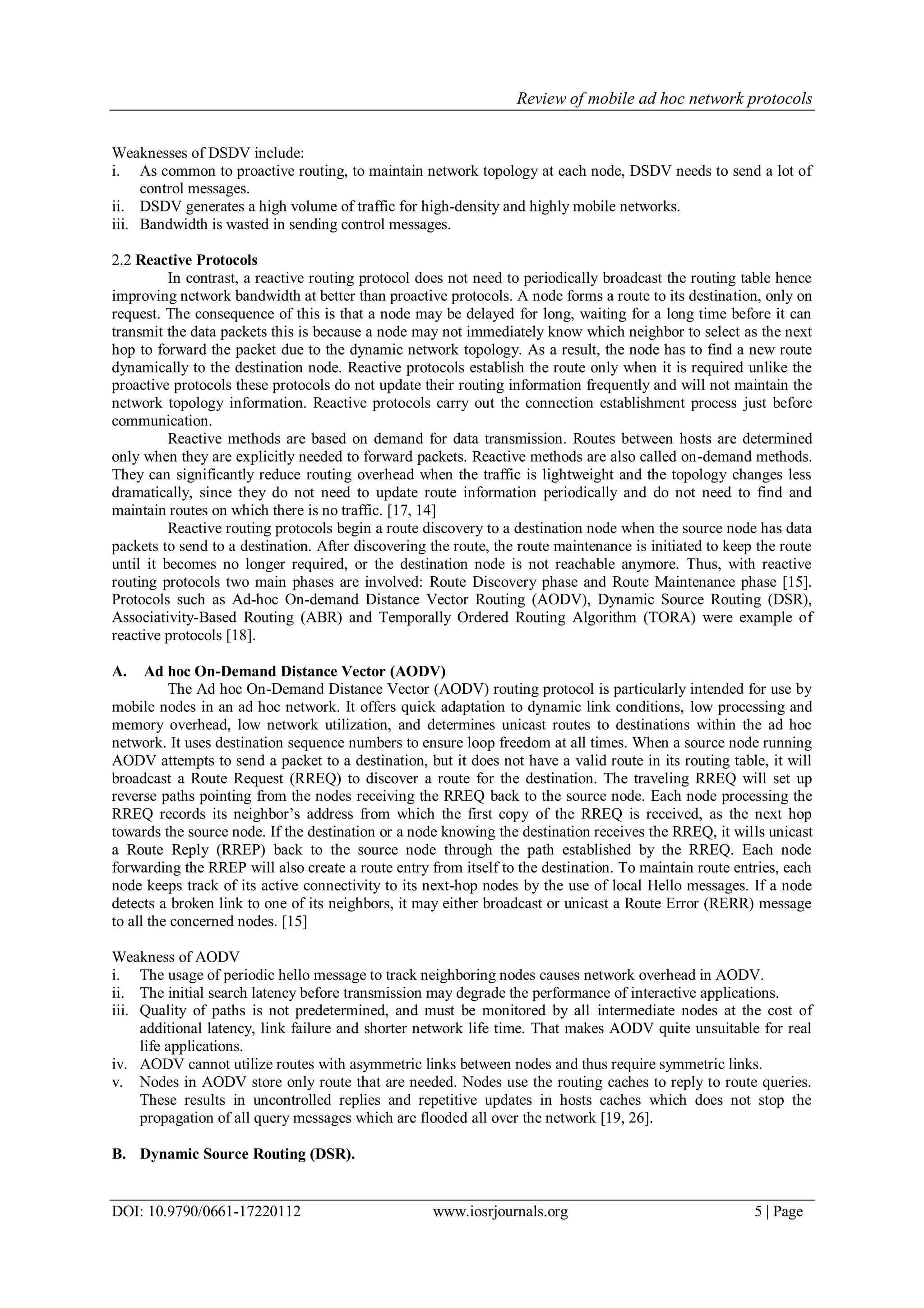 Review of mobile ad hoc network protocols
DOI: 10.9790/0661-17220112 www.iosrjournals.org 5 | Page
Weaknesses of DSDV include:
i. As common to proactive routing, to maintain network topology at each node, DSDV needs to send a lot of
control messages.
ii. DSDV generates a high volume of traffic for high-density and highly mobile networks.
iii. Bandwidth is wasted in sending control messages.
2.2 Reactive Protocols
In contrast, a reactive routing protocol does not need to periodically broadcast the routing table hence
improving network bandwidth at better than proactive protocols. A node forms a route to its destination, only on
request. The consequence of this is that a node may be delayed for long, waiting for a long time before it can
transmit the data packets this is because a node may not immediately know which neighbor to select as the next
hop to forward the packet due to the dynamic network topology. As a result, the node has to find a new route
dynamically to the destination node. Reactive protocols establish the route only when it is required unlike the
proactive protocols these protocols do not update their routing information frequently and will not maintain the
network topology information. Reactive protocols carry out the connection establishment process just before
communication.
Reactive methods are based on demand for data transmission. Routes between hosts are determined
only when they are explicitly needed to forward packets. Reactive methods are also called on-demand methods.
They can significantly reduce routing overhead when the traffic is lightweight and the topology changes less
dramatically, since they do not need to update route information periodically and do not need to find and
maintain routes on which there is no traffic. [17, 14]
Reactive routing protocols begin a route discovery to a destination node when the source node has data
packets to send to a destination. After discovering the route, the route maintenance is initiated to keep the route
until it becomes no longer required, or the destination node is not reachable anymore. Thus, with reactive
routing protocols two main phases are involved: Route Discovery phase and Route Maintenance phase [15].
Protocols such as Ad-hoc On-demand Distance Vector Routing (AODV), Dynamic Source Routing (DSR),
Associativity-Based Routing (ABR) and Temporally Ordered Routing Algorithm (TORA) were example of
reactive protocols [18].
A. Ad hoc On-Demand Distance Vector (AODV)
The Ad hoc On-Demand Distance Vector (AODV) routing protocol is particularly intended for use by
mobile nodes in an ad hoc network. It offers quick adaptation to dynamic link conditions, low processing and
memory overhead, low network utilization, and determines unicast routes to destinations within the ad hoc
network. It uses destination sequence numbers to ensure loop freedom at all times. When a source node running
AODV attempts to send a packet to a destination, but it does not have a valid route in its routing table, it will
broadcast a Route Request (RREQ) to discover a route for the destination. The traveling RREQ will set up
reverse paths pointing from the nodes receiving the RREQ back to the source node. Each node processing the
RREQ records its neighbor‟s address from which the first copy of the RREQ is received, as the next hop
towards the source node. If the destination or a node knowing the destination receives the RREQ, it wills unicast
a Route Reply (RREP) back to the source node through the path established by the RREQ. Each node
forwarding the RREP will also create a route entry from itself to the destination. To maintain route entries, each
node keeps track of its active connectivity to its next-hop nodes by the use of local Hello messages. If a node
detects a broken link to one of its neighbors, it may either broadcast or unicast a Route Error (RERR) message
to all the concerned nodes. [15]
Weakness of AODV
i. The usage of periodic hello message to track neighboring nodes causes network overhead in AODV.
ii. The initial search latency before transmission may degrade the performance of interactive applications.
iii. Quality of paths is not predetermined, and must be monitored by all intermediate nodes at the cost of
additional latency, link failure and shorter network life time. That makes AODV quite unsuitable for real
life applications.
iv. AODV cannot utilize routes with asymmetric links between nodes and thus require symmetric links.
v. Nodes in AODV store only route that are needed. Nodes use the routing caches to reply to route queries.
These results in uncontrolled replies and repetitive updates in hosts caches which does not stop the
propagation of all query messages which are flooded all over the network [19, 26].
B. Dynamic Source Routing (DSR).
 