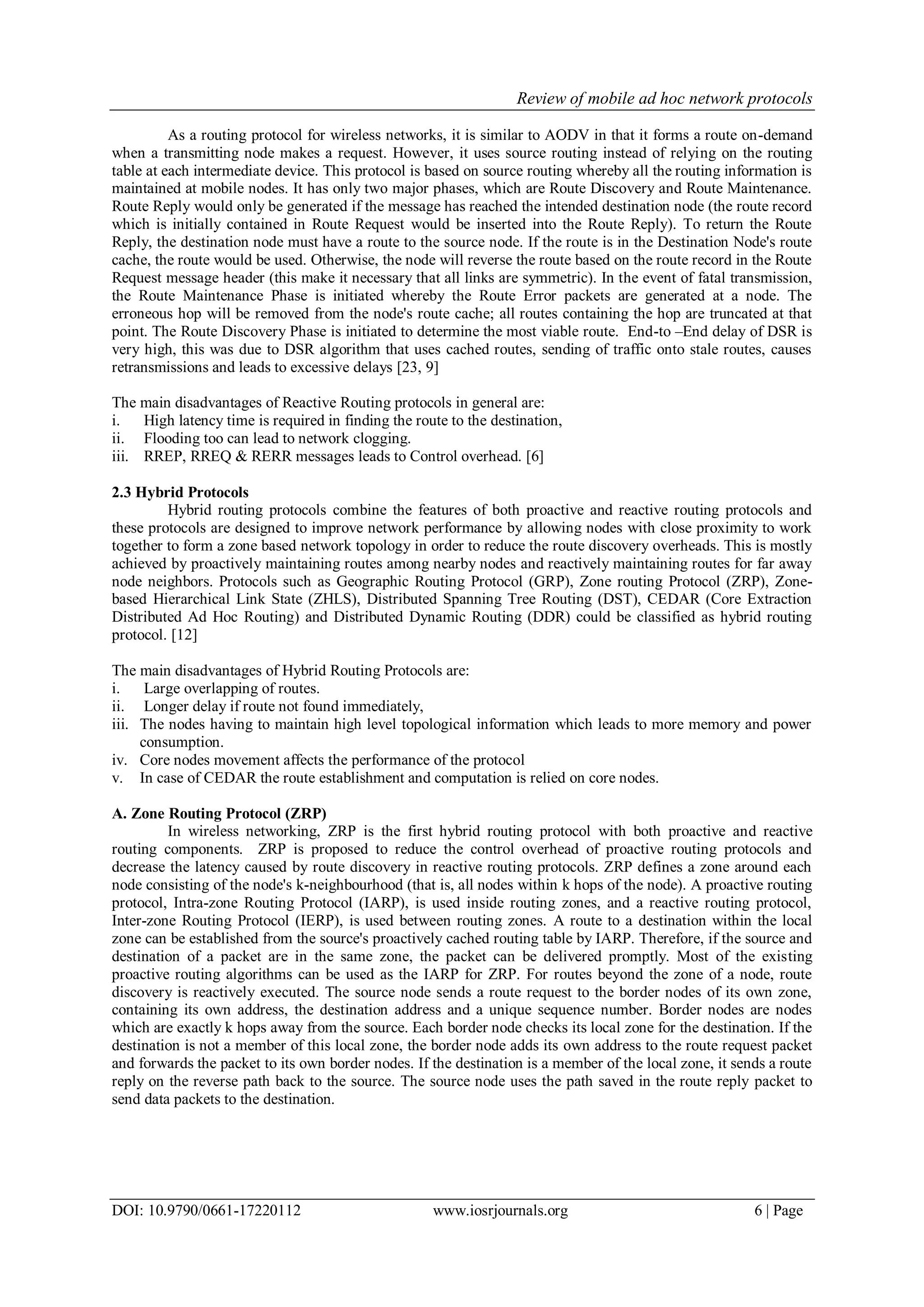 Review of mobile ad hoc network protocols
DOI: 10.9790/0661-17220112 www.iosrjournals.org 6 | Page
As a routing protocol for wireless networks, it is similar to AODV in that it forms a route on-demand
when a transmitting node makes a request. However, it uses source routing instead of relying on the routing
table at each intermediate device. This protocol is based on source routing whereby all the routing information is
maintained at mobile nodes. It has only two major phases, which are Route Discovery and Route Maintenance.
Route Reply would only be generated if the message has reached the intended destination node (the route record
which is initially contained in Route Request would be inserted into the Route Reply). To return the Route
Reply, the destination node must have a route to the source node. If the route is in the Destination Node's route
cache, the route would be used. Otherwise, the node will reverse the route based on the route record in the Route
Request message header (this make it necessary that all links are symmetric). In the event of fatal transmission,
the Route Maintenance Phase is initiated whereby the Route Error packets are generated at a node. The
erroneous hop will be removed from the node's route cache; all routes containing the hop are truncated at that
point. The Route Discovery Phase is initiated to determine the most viable route. End-to –End delay of DSR is
very high, this was due to DSR algorithm that uses cached routes, sending of traffic onto stale routes, causes
retransmissions and leads to excessive delays [23, 9]
The main disadvantages of Reactive Routing protocols in general are:
i. High latency time is required in finding the route to the destination,
ii. Flooding too can lead to network clogging.
iii. RREP, RREQ & RERR messages leads to Control overhead. [6]
2.3 Hybrid Protocols
Hybrid routing protocols combine the features of both proactive and reactive routing protocols and
these protocols are designed to improve network performance by allowing nodes with close proximity to work
together to form a zone based network topology in order to reduce the route discovery overheads. This is mostly
achieved by proactively maintaining routes among nearby nodes and reactively maintaining routes for far away
node neighbors. Protocols such as Geographic Routing Protocol (GRP), Zone routing Protocol (ZRP), Zone-
based Hierarchical Link State (ZHLS), Distributed Spanning Tree Routing (DST), CEDAR (Core Extraction
Distributed Ad Hoc Routing) and Distributed Dynamic Routing (DDR) could be classified as hybrid routing
protocol. [12]
The main disadvantages of Hybrid Routing Protocols are:
i. Large overlapping of routes.
ii. Longer delay if route not found immediately,
iii. The nodes having to maintain high level topological information which leads to more memory and power
consumption.
iv. Core nodes movement affects the performance of the protocol
v. In case of CEDAR the route establishment and computation is relied on core nodes.
A. Zone Routing Protocol (ZRP)
In wireless networking, ZRP is the first hybrid routing protocol with both proactive and reactive
routing components. ZRP is proposed to reduce the control overhead of proactive routing protocols and
decrease the latency caused by route discovery in reactive routing protocols. ZRP defines a zone around each
node consisting of the node's k-neighbourhood (that is, all nodes within k hops of the node). A proactive routing
protocol, Intra-zone Routing Protocol (IARP), is used inside routing zones, and a reactive routing protocol,
Inter-zone Routing Protocol (IERP), is used between routing zones. A route to a destination within the local
zone can be established from the source's proactively cached routing table by IARP. Therefore, if the source and
destination of a packet are in the same zone, the packet can be delivered promptly. Most of the existing
proactive routing algorithms can be used as the IARP for ZRP. For routes beyond the zone of a node, route
discovery is reactively executed. The source node sends a route request to the border nodes of its own zone,
containing its own address, the destination address and a unique sequence number. Border nodes are nodes
which are exactly k hops away from the source. Each border node checks its local zone for the destination. If the
destination is not a member of this local zone, the border node adds its own address to the route request packet
and forwards the packet to its own border nodes. If the destination is a member of the local zone, it sends a route
reply on the reverse path back to the source. The source node uses the path saved in the route reply packet to
send data packets to the destination.
 