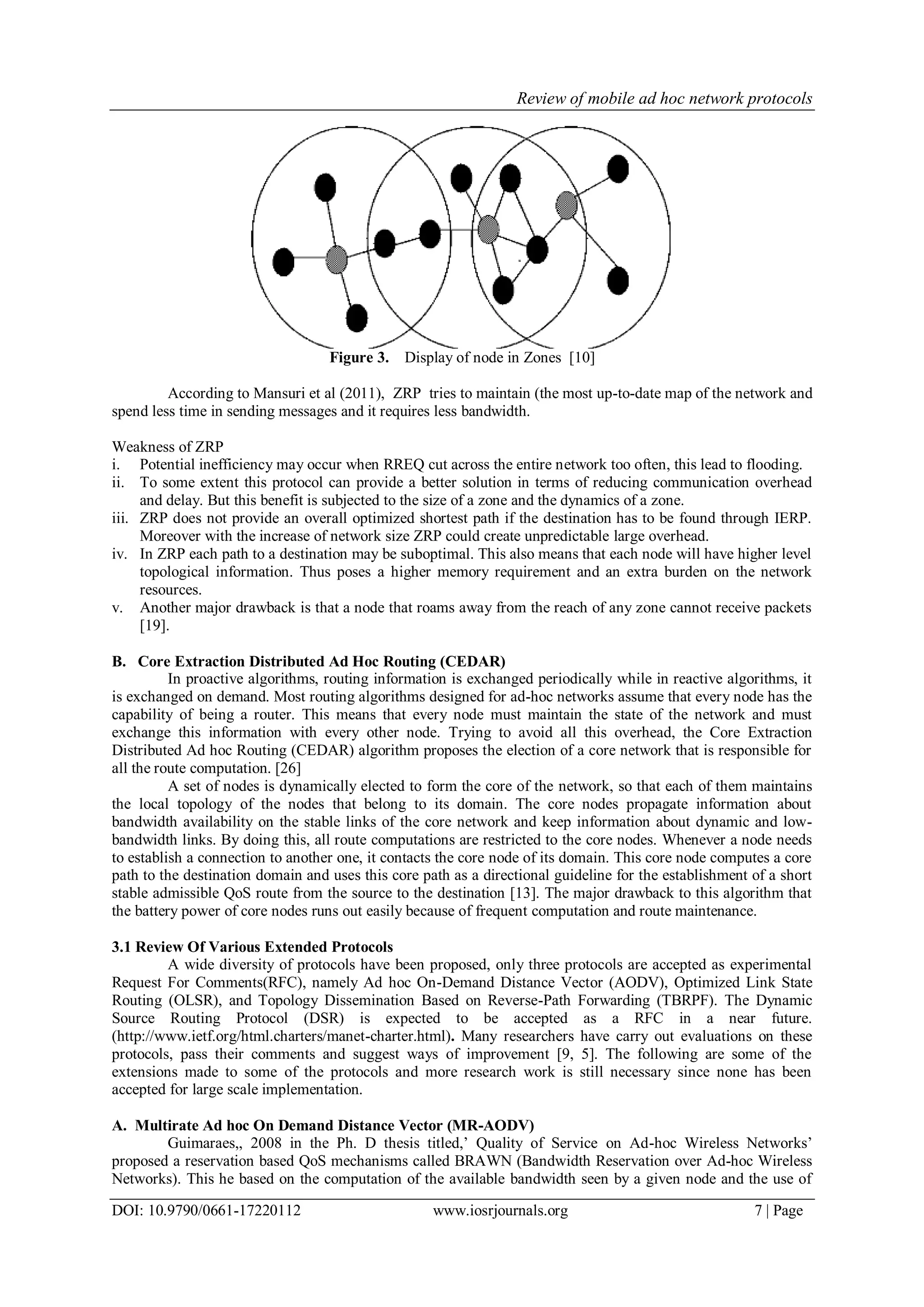 Review of mobile ad hoc network protocols
DOI: 10.9790/0661-17220112 www.iosrjournals.org 7 | Page
Figure 3. Display of node in Zones [10]
According to Mansuri et al (2011), ZRP tries to maintain (the most up-to-date map of the network and
spend less time in sending messages and it requires less bandwidth.
Weakness of ZRP
i. Potential inefficiency may occur when RREQ cut across the entire network too often, this lead to flooding.
ii. To some extent this protocol can provide a better solution in terms of reducing communication overhead
and delay. But this benefit is subjected to the size of a zone and the dynamics of a zone.
iii. ZRP does not provide an overall optimized shortest path if the destination has to be found through IERP.
Moreover with the increase of network size ZRP could create unpredictable large overhead.
iv. In ZRP each path to a destination may be suboptimal. This also means that each node will have higher level
topological information. Thus poses a higher memory requirement and an extra burden on the network
resources.
v. Another major drawback is that a node that roams away from the reach of any zone cannot receive packets
[19].
B. Core Extraction Distributed Ad Hoc Routing (CEDAR)
In proactive algorithms, routing information is exchanged periodically while in reactive algorithms, it
is exchanged on demand. Most routing algorithms designed for ad-hoc networks assume that every node has the
capability of being a router. This means that every node must maintain the state of the network and must
exchange this information with every other node. Trying to avoid all this overhead, the Core Extraction
Distributed Ad hoc Routing (CEDAR) algorithm proposes the election of a core network that is responsible for
all the route computation. [26]
A set of nodes is dynamically elected to form the core of the network, so that each of them maintains
the local topology of the nodes that belong to its domain. The core nodes propagate information about
bandwidth availability on the stable links of the core network and keep information about dynamic and low-
bandwidth links. By doing this, all route computations are restricted to the core nodes. Whenever a node needs
to establish a connection to another one, it contacts the core node of its domain. This core node computes a core
path to the destination domain and uses this core path as a directional guideline for the establishment of a short
stable admissible QoS route from the source to the destination [13]. The major drawback to this algorithm that
the battery power of core nodes runs out easily because of frequent computation and route maintenance.
3.1 Review Of Various Extended Protocols
A wide diversity of protocols have been proposed, only three protocols are accepted as experimental
Request For Comments(RFC), namely Ad hoc On-Demand Distance Vector (AODV), Optimized Link State
Routing (OLSR), and Topology Dissemination Based on Reverse-Path Forwarding (TBRPF). The Dynamic
Source Routing Protocol (DSR) is expected to be accepted as a RFC in a near future.
(http://www.ietf.org/html.charters/manet-charter.html). Many researchers have carry out evaluations on these
protocols, pass their comments and suggest ways of improvement [9, 5]. The following are some of the
extensions made to some of the protocols and more research work is still necessary since none has been
accepted for large scale implementation.
A. Multirate Ad hoc On Demand Distance Vector (MR-AODV)
Guimaraes,, 2008 in the Ph. D thesis titled,‟ Quality of Service on Ad-hoc Wireless Networks‟
proposed a reservation based QoS mechanisms called BRAWN (Bandwidth Reservation over Ad-hoc Wireless
Networks). This he based on the computation of the available bandwidth seen by a given node and the use of
 