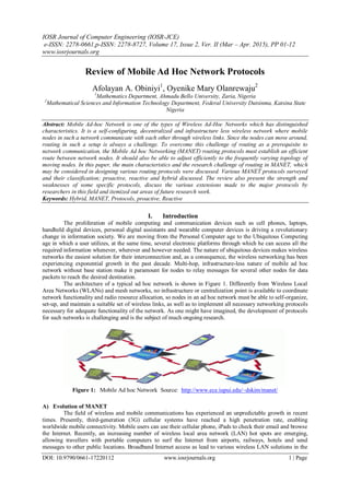 IOSR Journal of Computer Engineering (IOSR-JCE)
e-ISSN: 2278-0661,p-ISSN: 2278-8727, Volume 17, Issue 2, Ver. II (Mar – Apr. 2015), PP 01-12
www.iosrjournals.org
DOI: 10.9790/0661-17220112 www.iosrjournals.org 1 | Page
Review of Mobile Ad Hoc Network Protocols
Afolayan A. Obiniyi1
, Oyenike Mary Olanrewaju2
1
Mathematics Department, Ahmadu Bello University, Zaria, Nigeria
2
Mathematical Sciences and Information Technology Department, Federal University Dutsinma, Katsina State
Nigeria
Abstract: Mobile Ad-hoc Network is one of the types of Wireless Ad-Hoc Networks which has distinguished
characteristics. It is a self-configuring, decentralized and infrastructure less wireless network where mobile
nodes in such a network communicate with each other through wireless links. Since the nodes can move around,
routing in such a setup is always a challenge. To overcome this challenge of routing as a prerequisite to
network communication, the Mobile Ad hoc Networking (MANET) routing protocols must establish an efficient
route between network nodes. It should also be able to adjust efficiently to the frequently varying topology of
moving nodes. In this paper, the main characteristics and the research challenge of routing in MANET, which
may be considered in designing various routing protocols were discussed. Various MANET protocols surveyed
and their classification; proactive, reactive and hybrid discussed. The review also present the strength and
weaknesses of some specific protocols, discuss the various extensions made to the major protocols by
researchers in this field and itemized out areas of future research work.
Keywords: Hybrid, MANET, Protocols, proactive, Reactive
I. Introduction
The proliferation of mobile computing and communication devices such as cell phones, laptops,
handheld digital devices, personal digital assistants and wearable computer devices is driving a revolutionary
change in information society. We are moving from the Personal Computer age to the Ubiquitous Computing
age in which a user utilizes, at the same time, several electronic platforms through which he can access all the
required information whenever, wherever and however needed. The nature of ubiquitous devices makes wireless
networks the easiest solution for their interconnection and, as a consequence, the wireless networking has been
experiencing exponential growth in the past decade. Multi-hop, infrastructure-less nature of mobile ad hoc
network without base station make it paramount for nodes to relay messages for several other nodes for data
packets to reach the desired destination.
The architecture of a typical ad hoc network is shown in Figure 1. Differently from Wireless Local
Area Networks (WLANs) and mesh networks, no infrastructure or centralization point is available to coordinate
network functionality and radio resource allocation, so nodes in an ad hoc network must be able to self-organize,
set-up, and maintain a suitable set of wireless links, as well as to implement all necessary networking protocols
necessary for adequate functionality of the network. As one might have imagined, the development of protocols
for such networks is challenging and is the subject of much ongoing research.
Figure 1: Mobile Ad hoc Network Source: http://www.ece.iupui.edu/~dskim/manet/
A) Evolution of MANET
The field of wireless and mobile communications has experienced an unpredictable growth in recent
times. Presently, third-generation (3G) cellular systems have reached a high penetration rate, enabling
worldwide mobile connectivity. Mobile users can use their cellular phone, iPads to check their email and browse
the Internet. Recently, an increasing number of wireless local area network (LAN) hot spots are emerging,
allowing travellers with portable computers to surf the Internet from airports, railways, hotels and send
messages to other public locations. Broadband Internet access as lead to various wireless LAN solutions in the
 