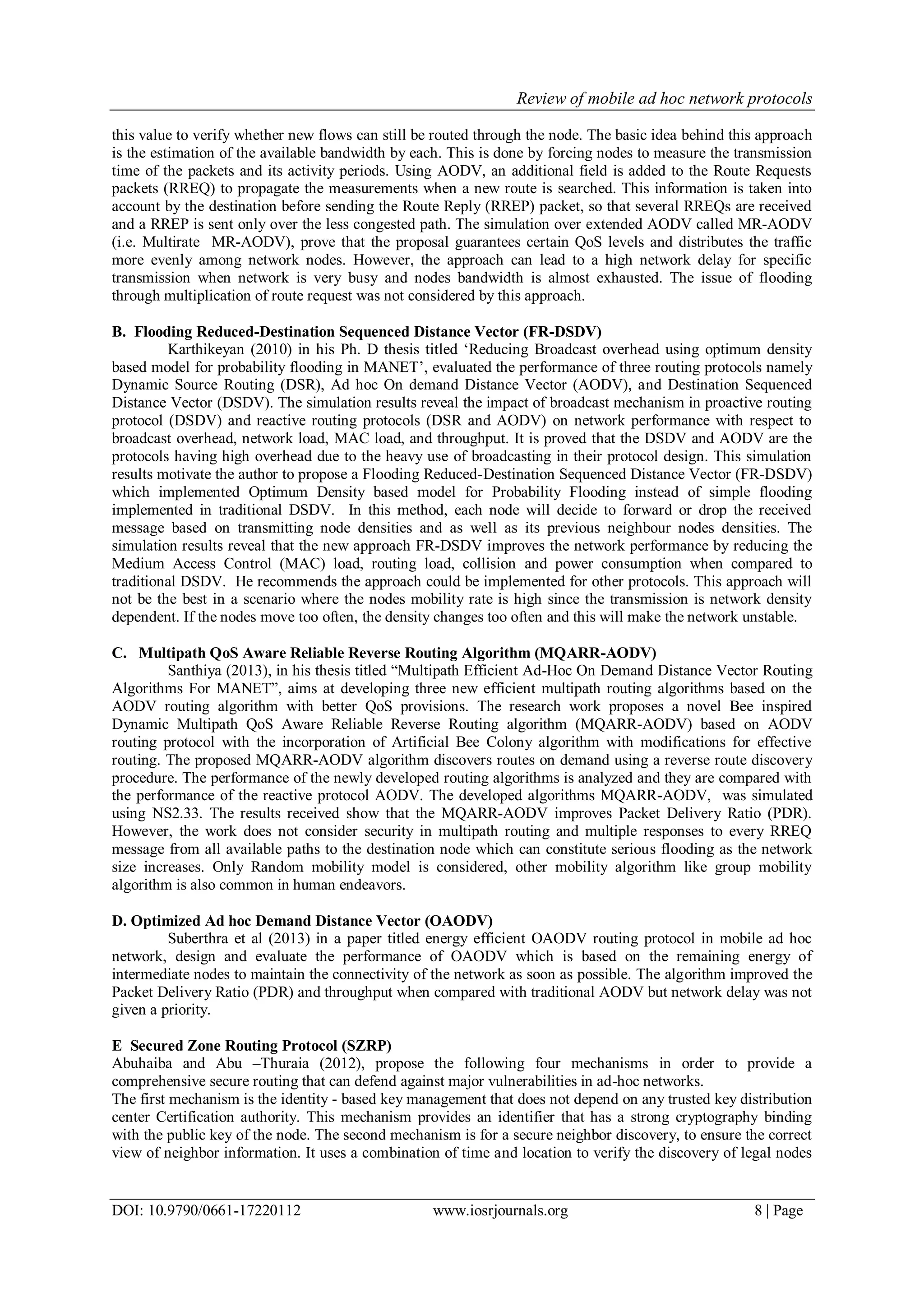 Review of mobile ad hoc network protocols
DOI: 10.9790/0661-17220112 www.iosrjournals.org 8 | Page
this value to verify whether new flows can still be routed through the node. The basic idea behind this approach
is the estimation of the available bandwidth by each. This is done by forcing nodes to measure the transmission
time of the packets and its activity periods. Using AODV, an additional field is added to the Route Requests
packets (RREQ) to propagate the measurements when a new route is searched. This information is taken into
account by the destination before sending the Route Reply (RREP) packet, so that several RREQs are received
and a RREP is sent only over the less congested path. The simulation over extended AODV called MR-AODV
(i.e. Multirate MR-AODV), prove that the proposal guarantees certain QoS levels and distributes the traffic
more evenly among network nodes. However, the approach can lead to a high network delay for specific
transmission when network is very busy and nodes bandwidth is almost exhausted. The issue of flooding
through multiplication of route request was not considered by this approach.
B. Flooding Reduced-Destination Sequenced Distance Vector (FR-DSDV)
Karthikeyan (2010) in his Ph. D thesis titled „Reducing Broadcast overhead using optimum density
based model for probability flooding in MANET‟, evaluated the performance of three routing protocols namely
Dynamic Source Routing (DSR), Ad hoc On demand Distance Vector (AODV), and Destination Sequenced
Distance Vector (DSDV). The simulation results reveal the impact of broadcast mechanism in proactive routing
protocol (DSDV) and reactive routing protocols (DSR and AODV) on network performance with respect to
broadcast overhead, network load, MAC load, and throughput. It is proved that the DSDV and AODV are the
protocols having high overhead due to the heavy use of broadcasting in their protocol design. This simulation
results motivate the author to propose a Flooding Reduced-Destination Sequenced Distance Vector (FR-DSDV)
which implemented Optimum Density based model for Probability Flooding instead of simple flooding
implemented in traditional DSDV. In this method, each node will decide to forward or drop the received
message based on transmitting node densities and as well as its previous neighbour nodes densities. The
simulation results reveal that the new approach FR-DSDV improves the network performance by reducing the
Medium Access Control (MAC) load, routing load, collision and power consumption when compared to
traditional DSDV. He recommends the approach could be implemented for other protocols. This approach will
not be the best in a scenario where the nodes mobility rate is high since the transmission is network density
dependent. If the nodes move too often, the density changes too often and this will make the network unstable.
C. Multipath QoS Aware Reliable Reverse Routing Algorithm (MQARR-AODV)
Santhiya (2013), in his thesis titled “Multipath Efficient Ad-Hoc On Demand Distance Vector Routing
Algorithms For MANET”, aims at developing three new efficient multipath routing algorithms based on the
AODV routing algorithm with better QoS provisions. The research work proposes a novel Bee inspired
Dynamic Multipath QoS Aware Reliable Reverse Routing algorithm (MQARR-AODV) based on AODV
routing protocol with the incorporation of Artificial Bee Colony algorithm with modifications for effective
routing. The proposed MQARR-AODV algorithm discovers routes on demand using a reverse route discovery
procedure. The performance of the newly developed routing algorithms is analyzed and they are compared with
the performance of the reactive protocol AODV. The developed algorithms MQARR-AODV, was simulated
using NS2.33. The results received show that the MQARR-AODV improves Packet Delivery Ratio (PDR).
However, the work does not consider security in multipath routing and multiple responses to every RREQ
message from all available paths to the destination node which can constitute serious flooding as the network
size increases. Only Random mobility model is considered, other mobility algorithm like group mobility
algorithm is also common in human endeavors.
D. Optimized Ad hoc Demand Distance Vector (OAODV)
Suberthra et al (2013) in a paper titled energy efficient OAODV routing protocol in mobile ad hoc
network, design and evaluate the performance of OAODV which is based on the remaining energy of
intermediate nodes to maintain the connectivity of the network as soon as possible. The algorithm improved the
Packet Delivery Ratio (PDR) and throughput when compared with traditional AODV but network delay was not
given a priority.
E Secured Zone Routing Protocol (SZRP)
Abuhaiba and Abu –Thuraia (2012), propose the following four mechanisms in order to provide a
comprehensive secure routing that can defend against major vulnerabilities in ad-hoc networks.
The first mechanism is the identity - based key management that does not depend on any trusted key distribution
center Certification authority. This mechanism provides an identifier that has a strong cryptography binding
with the public key of the node. The second mechanism is for a secure neighbor discovery, to ensure the correct
view of neighbor information. It uses a combination of time and location to verify the discovery of legal nodes
 