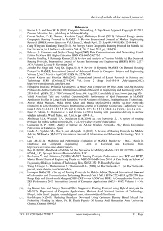 Review of mobile ad hoc network protocols
DOI: 10.9790/0661-17220112 www.iosrjournals.org 11 | Page
References
[1]. Kurose J. F. and Ross W. K (2013) Computer Networking, A Top-Down Approach Copyright © 2013,
Pearson Education, Inc., publishing as Addison-Wesley.
[2]. Gaurav Sachan, D. K. Sharma, Karishma Tyagi, Abhimanyu Prasad (2013) Enhanced Energy Aware
Geographic Routing Protocol in MANET: A Review International Journal of Modern Engineering
Research (IJMER) www.ijmer.com Vol.3, Issue.2, March-April. 2013 pp-845-848 ISSN: 2249-6645
[3]. Gang Wang and Guodong Wang(2010), An Energy Aware Geographic Routing Protocol for Mobile Ad
Hoc Networks, Int J Software informatics, Vol. 4, No. 2, June 2010, pp. 183-196.
[4]. Behrouz A. Forouzan and Sophia Chung Fegan(2007) Data Communications And Networking Fourth
Edition Mc Graw Hill Higher Education ISBN 978-0-07-296775-3
[5]. Pranshu Sakalley, J. Ratnaraja Kumar(2013) Review and Analysis of Various Mobile Ad Hoc Network
Routing Protocols, International Journal of Recent Technology and Engineering (IJRTE) ISSN: 2277-
3878, Volume-2, Issue-5, November 2013
[6]. Jatinder Pal Singh and Anuj Kr. Gupta(2013) A Review of Dynamic MANET On Demand Routing
Protocol In MANET, International Journal of Advanced Trends in Computer Science and Engineering
Volume 2, No.2, March - April 2013 ISSN No. 2278-3091
[7]. Gaurav Kadyan and Sitender Malik(2012) International Journal of Latest Research in Science and
Technology ISSN (Online):2278-5299 Vol.1,Issue 2 :Page No145-148 ,July-August(2012)
http://www.mnkjournals.com/ijlrst.htm
[8]. Hrituparna Paul and Priyanka Sarkar(2013) A Study And Comparison Of Olsr, Aodv And Zrp Routing
Protocols In Ad Hoc Networks; International Journal of Research in Engineering and Technology eISSN:
2319-1163 | pISSN: 2321-7308 Volume: 02 Issue: 08 | Aug-2013, Available @ http://www.ijret.org 370
[9]. Vahid Ayatollahi Tafti and Abolfazl Gandomi(2010) Performance of QoS Parameters in MANET
Application Traffics in Large Scale Scenarios; World Academy of Science, Engineering and Technology.
[10]. Anwar Mohd Mansuri, Mohd Imran Khan and Heena Sheikh(2011) Mobile Ad-Hoc Networks
Extensions to Zone Routing Protocol; International Journal of Computer Science and Technology Vol.2
Issue 3 I S S N : 2 2 2 9 - 4 3 3 3 ( P r i n t ) | I S S N : 0 9 7 6 - 8 4 9 1 (On l i n e ) www. i j c s t. c o m
[11]. Bose, P., Morin, P., Stojmenovic I., and Urrutia J.,(2001) Routing with guaranteed delivery in ad hoc
wireless networks, Wirel. Netw., vol. 7, no. 6, pp. 609–616, .
[12]. Abolhasan M.A, Wysocki T.A, Dutkiewicz E.B,(2004) Ad Hoc Networks 2, , A review of routing
protocols for mobile ad hoc networks, pp. 1–22. www.elsevier.com/locate/adhoc
[13]. Guimaraes R. P. (2008) Quality of Service on Ad-hoc Wireless Networks, PhD Thesis Universitat
Polit`ecnica de Catalunya, Spain
[14]. Hinds, A., Ngulube, M., Zhu, S., and Al-Aqrabi H.,(2013). A Review of Routing Protocols for Mobile
Ad-Hoc NETworks (MANET) International Journal of Information and Education Technology, Vol. 3,
No. 1,
[15]. Leal I.B.(2012) Modeling and Performance Evaluation of MANET Handove,r Ph.D. Thesis in
Electronic and Computer Engineering Dept. of Electrical and Electronic from
http://www.ece.iupui.edu/~dskim/manet/,
[16]. Roy, R. R(2011) Handbook of Mobile Ad Hoc Networks for Mobility Models, DOI 10.1007/978-1-4419-
6050-4_1, C_ Springer Science+Business Media, LLC
[17]. Ravikumar,Y. and Hittamuru,C.(2010) MANET Routing Protocols Performance over TCP and HTTP,
Master Thesis Electrical Engineering Thesis no: MSE-2010-6434 June 2010 A Case Study on School of
Engineering Blekinge Institute of Technology Box 520 SE-372 25 RonnebySweden
[18]. Wang J, Osagie E., Thulasiraman P., ThulasiramR.K., (2009) Ad Hoc Networks 7, Ad Hoc Networks
journal, www.elsevier.com/locate/adhoc,
[19]. Humayun Bakht(2011) Survey of Routing Protocols for Mobile Ad-hoc Network International Journal
of Information and Communication Technology Research Vol.1 NO.6 ISSN-2223-4985 pp258-270 Sree
Ranga Raju and Jitendranath Mungara(2010) ZRP versus AODV and DSR : A Comprehensive Study on
ZRP Performance 2010 International Journal of Computer Applications (0975 – 8887) Volume 1 – No.
12
[20]. Jay Kumar Jain and Sanjay Sharma(2014) Progressive Routing Protocol using Hybrid Analysis for
MANETs. Department of Computer Applications, Maulana Azad National Institute of Technology,
Bhopal, India Email: jayjain.research@gmail.com, ssharma66@rediffmail.com
[21]. Karthikeyan N.(2010) Reducing Broadcast Overhead Using Optimum Density Based Model For
Probability Flooding In Manet, Ph. D. Thesis Faculty Of Science And Humanities Anna University
Chennai Chennai 600 025
 