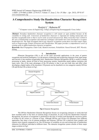 IOSR Journal of Computer Engineering (IOSR-JCE)
e-ISSN: 2278-0661,p-ISSN: 2278-8727, Volume 17, Issue 2, Ver. IV (Mar – Apr. 2015), PP 01-07
www.iosrjournals.org
DOI: 10.9790/0661-17240107 www.iosrjournals.org 1 | Page
A Comprehensive Study On Handwritten Character Recognition
System
Renjini L 1
, Rubeena B2
1.2
(Computer science & Engineering, College of Engineering Karunagappally/ Cusat, India)
Abstract: Nowadays handwritten character recognition is still remain an open problem because of the
variability in writing style. Conversion of handwritten characters is important for making manuscripts into
machine recognizable form so that it can be easily accessed and preserved. Many researchers have worked in
the area of handwriting recognition and numerous techniques and models have been developed to recognize
handwritten text. The study investigates that in any character recognition system there exist three major stages
such as Preprocessing, Feature Extraction and Classification. This paper provides a comprehensive review of
existing works in offline handwritten character recognition.
Keywords: Back Propagation, Chain Code, Moment invariants, Probabilistic Neural Network, SIFT, Wavelet,
Zoning,
I. Introduction
Character Recognition (CR) is one of the most successful applications in the areas of pattern
recognition and artificial intelligence. It is the process of detecting and recognizing characters from input image
and converts it into machine recognizable form. Handwritten Character Recognition (HCR) is useful in cheque
processing in banks, almost all kind of form processing systems, handwritten postal address resolution and
many more. One of the main advantages of the CR process is that it can save both time and effort when
developing a digital replica of the document. CR process can be classified in to two categories namely Off-line
CR and On-line CR as shown in Fig1.
Fig 1.Character Recognition
The Off-line Handwritten Character Recognition focuses on recognizing character or words that had
been recorded earlier in the form of scanned image of document. In case of On-line Handwritten Character
Recognition, the process of recognition is performed at the time of writing itself through the successive points
of strokes by the writers in a fraction of time. Although Off-line and on-line CR techniques have different
approaches, they share a lot of common problems and solutions. Off-line CR is relatively more complex and
requires more research compared to on- line CR because of variability on size and writing style of handwritten
characters by different individual at different times. The character recognition system consists of three major
stages as shown in Fig2:
 