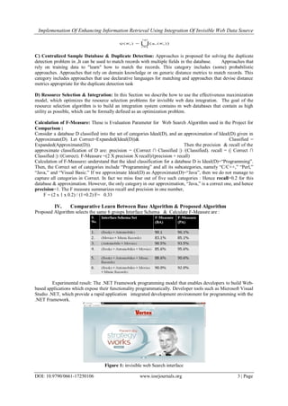Implemenation Of Enhancing Information Retrieval Using Integration Of Invisible Web Data Source
DOI: 10.9790/0661-17250106 www.iosrjournals.org 3 | Page
C) Centralized Sample Database & Duplicate Detection: Approaches is proposed for solving the duplicate
detection problem in ,It can be used to match records with multiple fields in the database. Approaches that
rely on training data to "learn" how to match the records. This category includes (some) probabilistic
approaches. Approaches that rely on domain knowledge or on generic distance metrics to match records. This
category includes approaches that use declarative languages for matching and approaches that devise distance
metrics appropriate for the duplicate detection task
D) Resource Selection & Integration: In this Section we describe how to use the effectiveness maximization
model, which optimizes the resource selection problems for invisible web data integration. The goal of the
resource selection algorithm is to build an integration system contains m web databases that contain as high
utility as possible, which can be formally defined as an optimization problem.
Calculation of F-Measure: These is Evaluation Parameter for Web Search Algorithm used in the Project for
Comparison :
Consider a database D classified into the set of categories Ideal(D), and an approximation of Ideal(D) given in
Approximate(D). Let Correct=Expanded(Ideal(D))& Classified =
Expanded(Approximate(D)). Then the precision & recall of the
approximate classification of D are: precision = (|Correct ∩ Classified |) /(Classified). recall = (| Correct ∩
Classified |) /(Correct). F-Measure =(2 X precision X recall)/(precision + recall)
Calculation of F-Measure: understand that the ideal classification for a database D is Ideal(D)=“Programming”.
Then, the Correct set of categories include “Programming” and all its subcategories, namely “C/C++,” “Perl,”
“Java,” and “Visual Basic.” If we approximate Ideal(D) as Approximate(D)=“Java”, then we do not manage to
capture all categories in Correct. In fact we miss four out of five such categories : Hence recall=0.2 for this
database & approximation. However, the only category in our approximation, “Java,” is a correct one, and hence
precision=1. The F measure summarizes recall and precision in one number,
F = (2 x 1 x 0.2) / (1+0.2) F= 0.33
IV. Comparative Learn Between Base Algorithm & Proposed Algorithm
Proposed Algorithm selects the same 6 groups Interface Schema & Calculate F-Measure are :
Experimental result: The .NET Framework programming model that enables developers to build Web-
based applications which expose their functionality programmatically. Developer tools such as Microsoft Visual
Studio .NET, which provide a rapid application integrated development environment for programming with the
.NET Framework.
Figure 1: invisible web Search interface
 