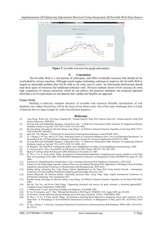 Implemenation Of Enhancing Information Retrieval Using Integration Of Invisible Web Data Source
DOI: 10.9790/0661-17250106 www.iosrjournals.org 5 | Page
Figure 7: invisible web time line graph and analysis
V. Conclusion
The Invisible Web is a vast portion of cyberspace, and offers invaluable resources that should not be
overlooked by serious searchers. Although search engine technology continues to improve, the Invisible Web is
largely an intractable problem that will be with us for some time to come. An information professional should
treat these types of resources like traditional reference tools. Previous method consist of low accuracy & some
high complexity of schema extraction, which do not achieve the practical standards, but proposed approach
described a set of experiments on real datasets that validate the benefits our approach.
Future Work
Building a relatively complete directory of invisible web resources Reliable classification of web
databases into subject hierarchies will be the focus of our future work. One of the main challenges here is a lack
of datasets that are large enough for multi-classification purposes.
Reference
[1]. Ying Wang, Wanli Zuo, Tao Peng, Fengling He,” Domain-Specific Deep Web Sources Discovery” Domain-Specific Deep Web
Sources Discovery- 2008 IEEE.
[2]. Jia-Ling Koh and Nonhlanhla Shongwe, Chung-Wen Cho,” A Multi-level Hierarchical Index Structure for Supporting Efficient
Similarity Search on Tag Sets” 978-1-4577-1938-7/12/-2011 IEEE.
[3]. Bao-hua Qiang, Jian-qing Xi, Bao-hua Qiang, Long Zhang,” An Effective Schema Extraction Algorithm on the Deep Web” 978-1-
4244-2108-4/08/ 2008 IEEE .
[4]. parul ,Dr. A.K. Sharma,” A framework for hierarchical clustering based indexing in search”PGDC-2010.
[5]. J.C. Chuang, C.W. Cho, and A.L.P. Chen, “Similarity Search in Transaction Databases with a Two Level Bounding Mechanism,” in
Proceeding of the 11th International Conference of Database Systems for Advanced Applications (DASFAA), 2006.
[6]. Jia-Ling Koh and Nonhlanhla Shongwe, Chung-Wen Cho,” A Multi-level Hierarchical Index Structure for Supporting Efficient
Similarity Search on Tag Sets” 978-1-4577-1938-7/12/ IEEE- 2011.
[7]. M. Bergman. The Deep Web: Surfacing the hidden value. BrightPlanet.com (http://www.brightplanet.com/technology), 2000.
[8]. S. Lawrence and C. Giles. Accessibility of information on the Web. Nature, 400:107–109, July 1999.
[9]. Marcus P. Zillman. Deep Web Research 2008, Published on November 24, 2007.
[10]. W. Wu, C. Yu, A. Doan, and W. Meng. An interactive clustering-based approach to integrating source query interfaces on the Deep
Web. In Proceedings of the 2004 ACM SIGMOD International Conference on Management of Data (SIGMOD’04), pages 95–106,
2004.
[11]. XiaoJun Cui, ZhongSheng Ren, HongYuXiao, LeXu, Automatic Structured Web Databases Classification - IEEE-2010 .
[12]. Tantan Liu Fan Wang Gagan Agrawal, Instance Discovery and Schema Matching With Applications to Biological Deep Web Data
Integration, International Conference on Bioinformatics and Bioengineering- IEEE-2010.
[13]. Baohua Qiang, Chunming Wu, Long Zhang, Entities Identification on the Deep Web Using Neural Network , International
Conference on Cyber-Enabled Distributed Computing and Knowledge Discovery-2010
[14]. Kishan Dharavath, Sri Khetwat Saritha, Organizing Extracted Data: Using Topic Maps, Eighth International Conference on
Information Technology: New Generations-2011.
[15]. Bao-hua Qiang, Jian-qing Xi, Bao-hua Qiang, Long Zhang, An Effective Schema Extraction Algorithm on the Deep Web-IEEE-
2008
[16]. Bin He, Tao Tao, and Kevin Chen Chang, “Organizing structured web sources by query schemas: a clustering approach[R]”.
Computer Science Department: CIKM,2004.
[17]. L. Barbosa and J. Freire. Searching for hidden-web databases. In WebDB, 2005.
[18]. B. Liu, R. Grossman, and Y. Zhai. "Mining Data Records in Web Pages", SIGKDD, USA, August 2003, pp. 601-606.
[19]. B. He and K. Chang. Statistical schema matching across Web query interfaces. In Proc. of SIGMOD, 2003.
[20]. W. Wu, C. T. Yu, A. Doan, and W. Meng. “An interactive clustering-based approach to integrating source query interfaces on the
Deep Web.” In Proceedings of ACM SIGMOD International Conference on Management of Data, pp.95-106, ACM Press, Paris
,2004.
[21]. W. Su, J. Wang, F. Lochovsky: Automatic Hierarchical Classification of Structured Deep Web Databases. WISE 2006, LNCS 4255,
pp 210-221.
 