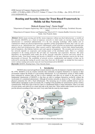 IOSR Journal of Computer Engineering (IOSR-JCE)
e-ISSN: 2278-0661,p-ISSN: 2278-8727, Volume 17, Issue 3, Ver. II (May – Jun. 2015), PP 01-05
www.iosrjournals.org
DOI: 10.9790/0661-17320105 www.iosrjournals.org 1 | Page
Routing and Security Issues for Trust Based Framework in
Mobile Ad Hoc Networks
Mukesh Kumar Garg1
, Neeta Singh2
1
(Department of Computer Engineering, YMCA University of Science & Technology, Faridabad, Haryana,
India)
2
(Department of Computer Science and Engineering, School of I.C.T., Gautam Buddha University, Greater
Noida, Uttar Pradesh, India)
Abstract: Mobile means moving and Ad Hoc means temporary without any fixed infrastructure, so mobile ad
hoc networks (MANETs) are a kind of temporary networks in which nodes are moving without any fixed
infrastructure or centralized administration. It is the new emerging technology which enables user to
communicate without any physical infrastructure regardless of their geographical location, that’s why it is also
referred to as an “infrastructure less” network. Unfortunately, ad hoc networks are particularly vulnerable due
mainly to their lack of infrastructure. Other reasons could be: high mobility, wireless links, limited bandwidths,
lack of boundaries, short lifetime batteries and weak capacity of equipments. The execution and survival of ad
hoc networks depends on cooperative and trusting nature of the distributed nodes. There is a common
assumption in the routing protocols that all nodes are trustworthy and cooperative. However, this naïve
dependency on intermediate nodes makes the ad hoc networks vulnerable to passive and active attacks by
malicious nodes. Trust based routing and Security in MANETs are the most important concern for the basic
functionality of Network. The availability of network services, confidentiality and integrity of data can be
achieved by assuring that routing & security issues have been met. In this paper an attempt has been made to
review various routing and security issues for trust based framework in MANETs.
Keywords: MANETs, Routing Issues, Trust, Security Issues.
I. Introduction
MANETs have received significant research attention since the development of packet radio networks in
the 1970s. MANETs [1-4] are wireless networks that continually re-organize themselves in response to their
environment without the benefit of a pre-existing infrastructure. It is an autonomous system in which mobile
hosts connected by wireless links are free to move randomly and often act as routers at the same time. A
fundamental characteristic of MANETs is that they are able to configure themselves on-the-fly without the
involvement of a centralized administrator. Although all wireless networks as shown in Fig. 1 work without any
physical connection but with a fixed infrastructure. The increasing use of wireless portable devices such as
mobile phones and laptops as part of everyday life, is leading to the possibility for unstructured or ad hoc wireless
communication. With these types of devices, there is a fundamental ability to share information. There is no need
of access points, each node act as a router and node at the same time. These mobile nodes (router) can leave and
join the network according to their own wish. Every node finds the route-by-route request.
Fig. 1 An example of various Wireless Networks
 