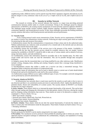 Routing and Security Issues for Trust Based Framework in Mobile Ad Hoc Networks
DOI: 10.9790/0661-17320105 www.iosrjournals.org 3 | Page
neighbouring nodes. Different metrics can be used for trust like belief, reputation, linguistic descriptions in [15],
discrete integers in [16], continuous value in [0,1] in [17], a 2-tuple in [0,1]2 in [18], and a triplet in [0,1]3 in
[19].
III. Security in Ad Hoc Network
The research on wireless ad hoc network indicates that security is a major issue providing protected
communication between mobile nodes in a hostile environment. Owing to the challenges posed by inherent
characteristics of MANETs, the existing security mechanisms of wired networks cannot be applied to MANETs.
The challenges being include wireless medium, highly dynamic topology, distributed cooperation, resource-
constrained capability, and limited physical security. In fact, these challenges necessitate the building multifence
security solutions that achieve both broad protection and desirable network performance.
3.1 Security Goals
Every routing protocol needs secure transmission of data. Security service requirements of MANETs
are similar to wired or any infrastructure wireless network. Following are major security goals which are needed
for protecting the data and resources from attacks:
i) Authentication ensures that the communication or transmission of data is done only by the authorized nodes.
Without authentication any malicious node can pretend to be a trusted node in the network and can adversely
affect the data transfer between the nodes.
ii) Availability ensures the survivability of the services even in the presence of the attacks. Availability is
concerned with the fact that the network services should be available whenever they are needed. Systems
ensuring the availability in MANET’s should be able to take care of various attacks such as denial of services,
energy starvation attacks, and node misbehavior.
iii) Confidentiality ensures that information should be accessible only to the intended party. No other node
except sender and receiver node can read the information. This can be possible through data encryption
techniques.
iv) Integrity ensures that the transmitted data is not being modified by any other malicious node. Modification
includes writing, changing status, deleting and creating. Integrity assures that a message being transferred is
never corrupted.
v) Non-Repudiation ensures that neither a sender nor a receiver can deny a transmitted message. Non-
repudiation helps in detection and isolation of compromised node.
vi) Anonymity means all information that can be used to identify owner or current user of node should default
be kept private and not be distributed by node itself or the system software.
vii) Authorization assigns different access rights to different types of users. For example a network management
can be performed by network administrator only.
3.2 Security Attacks on MANETs
In Infrastructure less networks there is much more need for the security as each node is free to move in
any direction and there is no centralized security provision in such networks which implies the identification of
potential attacks, threats and vulnerability of a certain system. The security attacks on MANET’s are broadly
divided into two major categories:
i) Active Attacks: Those attacks which try to interrupt the proper functionality of the network. This can be done
either through reading and changing the information on the data packets, denial of Services, altering the routing
path by changing routing information, hop count etc. These attacks are easier to be detected as compare to their
counterpart i.e. Passive attacks. For e.g.:
○ MAC layer attacks: Jamming
○ Network layer attacks: Black hole, Gray hole, Worm hole etc.
○ Transport layer attacks: Session hijacking
○ Application layer attacks: Repudiation
ii) Passive Attacks: Those attacks which do not alter the normal functionality of network but silently try to
listen or retrieve the vital information inside the data packets. These kinds of attacks are hard to detect. For e.g.:
○ Snooping, Selfishness
3.3 Secure Routing for MANETs
Security protocols for MANETs can be mainly categorized in two major categories:
i) Prevention: This mechanism involves protocols which prohibit the attacking node to initiate any action. This
approach requires encryption technique to authenticate the confidentiality, integrity, non-repudiation of routing
packet information.
 