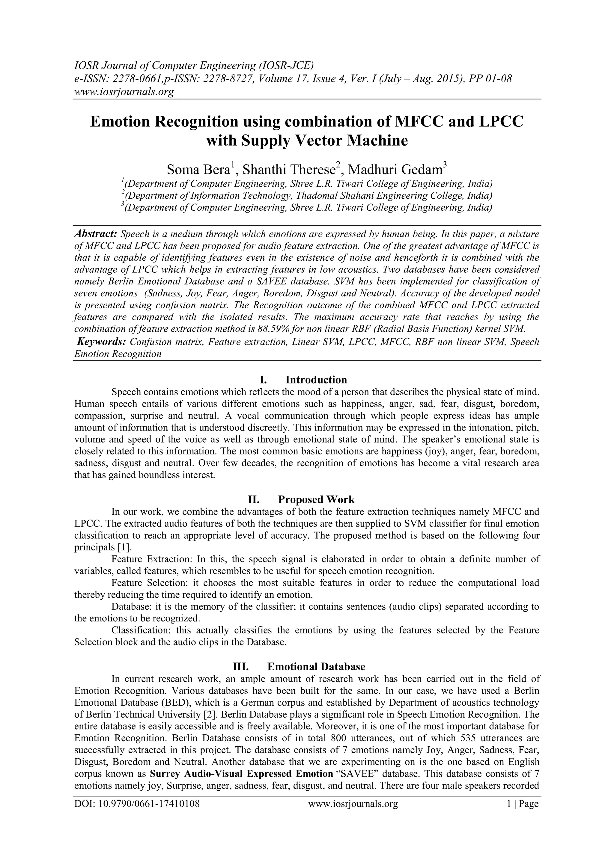 IOSR Journal of Computer Engineering (IOSR-JCE)
e-ISSN: 2278-0661,p-ISSN: 2278-8727, Volume 17, Issue 4, Ver. I (July – Aug. 2015), PP 01-08
www.iosrjournals.org
DOI: 10.9790/0661-17410108 www.iosrjournals.org 1 | Page
Emotion Recognition using combination of MFCC and LPCC
with Supply Vector Machine
Soma Bera1
, Shanthi Therese2
, Madhuri Gedam3
1
(Department of Computer Engineering, Shree L.R. Tiwari College of Engineering, India)
2
(Department of Information Technology, Thadomal Shahani Engineering College, India)
3
(Department of Computer Engineering, Shree L.R. Tiwari College of Engineering, India)
Abstract: Speech is a medium through which emotions are expressed by human being. In this paper, a mixture
of MFCC and LPCC has been proposed for audio feature extraction. One of the greatest advantage of MFCC is
that it is capable of identifying features even in the existence of noise and henceforth it is combined with the
advantage of LPCC which helps in extracting features in low acoustics. Two databases have been considered
namely Berlin Emotional Database and a SAVEE database. SVM has been implemented for classification of
seven emotions (Sadness, Joy, Fear, Anger, Boredom, Disgust and Neutral). Accuracy of the developed model
is presented using confusion matrix. The Recognition outcome of the combined MFCC and LPCC extracted
features are compared with the isolated results. The maximum accuracy rate that reaches by using the
combination of feature extraction method is 88.59% for non linear RBF (Radial Basis Function) kernel SVM.
Keywords: Confusion matrix, Feature extraction, Linear SVM, LPCC, MFCC, RBF non linear SVM, Speech
Emotion Recognition
I. Introduction
Speech contains emotions which reflects the mood of a person that describes the physical state of mind.
Human speech entails of various different emotions such as happiness, anger, sad, fear, disgust, boredom,
compassion, surprise and neutral. A vocal communication through which people express ideas has ample
amount of information that is understood discreetly. This information may be expressed in the intonation, pitch,
volume and speed of the voice as well as through emotional state of mind. The speaker‟s emotional state is
closely related to this information. The most common basic emotions are happiness (joy), anger, fear, boredom,
sadness, disgust and neutral. Over few decades, the recognition of emotions has become a vital research area
that has gained boundless interest.
II. Proposed Work
In our work, we combine the advantages of both the feature extraction techniques namely MFCC and
LPCC. The extracted audio features of both the techniques are then supplied to SVM classifier for final emotion
classification to reach an appropriate level of accuracy. The proposed method is based on the following four
principals [1].
Feature Extraction: In this, the speech signal is elaborated in order to obtain a definite number of
variables, called features, which resembles to be useful for speech emotion recognition.
Feature Selection: it chooses the most suitable features in order to reduce the computational load
thereby reducing the time required to identify an emotion.
Database: it is the memory of the classifier; it contains sentences (audio clips) separated according to
the emotions to be recognized.
Classification: this actually classifies the emotions by using the features selected by the Feature
Selection block and the audio clips in the Database.
III. Emotional Database
In current research work, an ample amount of research work has been carried out in the field of
Emotion Recognition. Various databases have been built for the same. In our case, we have used a Berlin
Emotional Database (BED), which is a German corpus and established by Department of acoustics technology
of Berlin Technical University [2]. Berlin Database plays a significant role in Speech Emotion Recognition. The
entire database is easily accessible and is freely available. Moreover, it is one of the most important database for
Emotion Recognition. Berlin Database consists of in total 800 utterances, out of which 535 utterances are
successfully extracted in this project. The database consists of 7 emotions namely Joy, Anger, Sadness, Fear,
Disgust, Boredom and Neutral. Another database that we are experimenting on is the one based on English
corpus known as Surrey Audio-Visual Expressed Emotion “SAVEE” database. This database consists of 7
emotions namely joy, Surprise, anger, sadness, fear, disgust, and neutral. There are four male speakers recorded
 