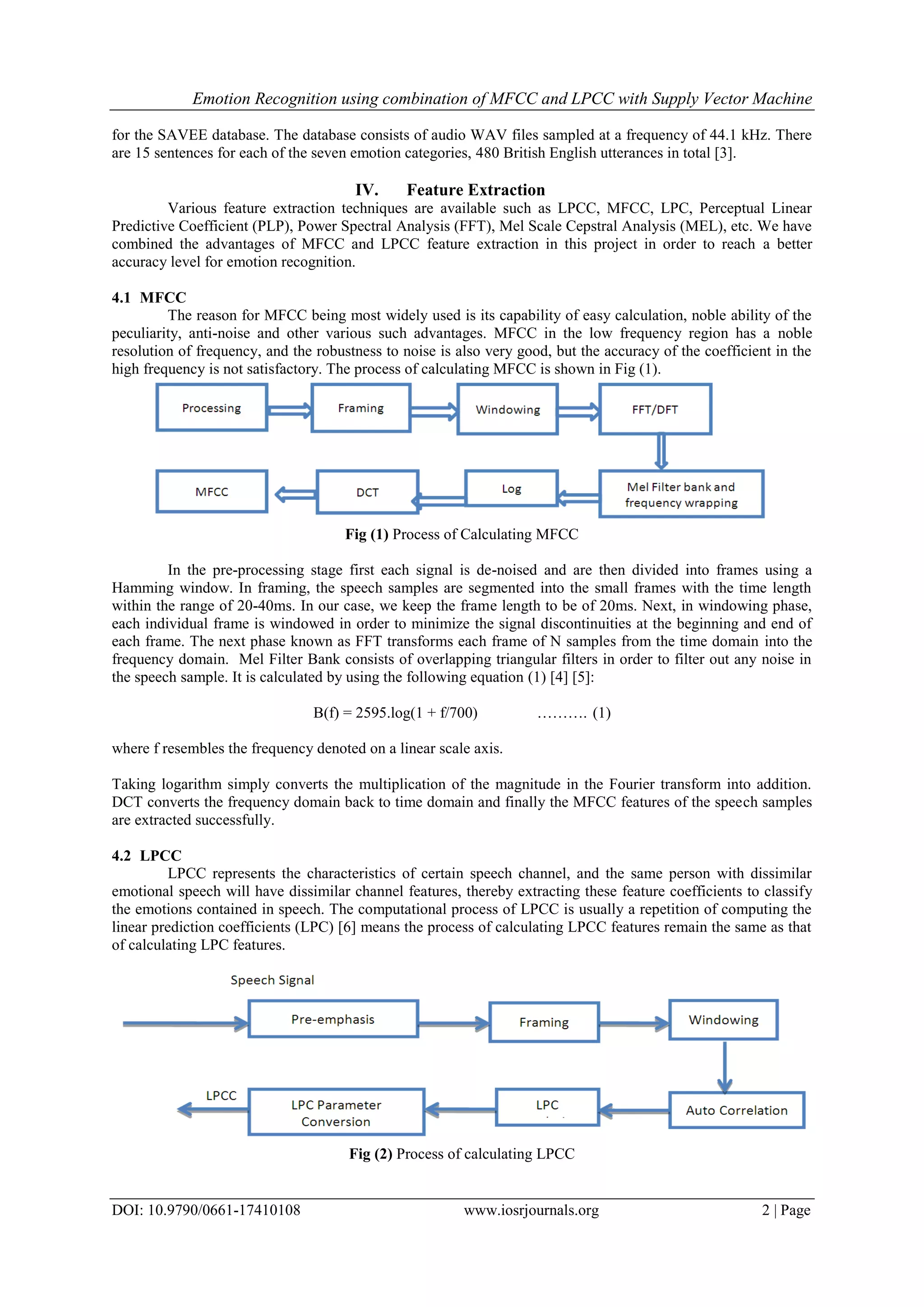 Emotion Recognition using combination of MFCC and LPCC with Supply Vector Machine
DOI: 10.9790/0661-17410108 www.iosrjournals.org 2 | Page
for the SAVEE database. The database consists of audio WAV files sampled at a frequency of 44.1 kHz. There
are 15 sentences for each of the seven emotion categories, 480 British English utterances in total [3].
IV. Feature Extraction
Various feature extraction techniques are available such as LPCC, MFCC, LPC, Perceptual Linear
Predictive Coefficient (PLP), Power Spectral Analysis (FFT), Mel Scale Cepstral Analysis (MEL), etc. We have
combined the advantages of MFCC and LPCC feature extraction in this project in order to reach a better
accuracy level for emotion recognition.
4.1 MFCC
The reason for MFCC being most widely used is its capability of easy calculation, noble ability of the
peculiarity, anti-noise and other various such advantages. MFCC in the low frequency region has a noble
resolution of frequency, and the robustness to noise is also very good, but the accuracy of the coefficient in the
high frequency is not satisfactory. The process of calculating MFCC is shown in Fig (1).
Fig (1) Process of Calculating MFCC
In the pre-processing stage first each signal is de-noised and are then divided into frames using a
Hamming window. In framing, the speech samples are segmented into the small frames with the time length
within the range of 20-40ms. In our case, we keep the frame length to be of 20ms. Next, in windowing phase,
each individual frame is windowed in order to minimize the signal discontinuities at the beginning and end of
each frame. The next phase known as FFT transforms each frame of N samples from the time domain into the
frequency domain. Mel Filter Bank consists of overlapping triangular filters in order to filter out any noise in
the speech sample. It is calculated by using the following equation (1) [4] [5]:
B(f) = 2595.log(1 + f/700) ………. (1)
where f resembles the frequency denoted on a linear scale axis.
Taking logarithm simply converts the multiplication of the magnitude in the Fourier transform into addition.
DCT converts the frequency domain back to time domain and finally the MFCC features of the speech samples
are extracted successfully.
4.2 LPCC
LPCC represents the characteristics of certain speech channel, and the same person with dissimilar
emotional speech will have dissimilar channel features, thereby extracting these feature coefficients to classify
the emotions contained in speech. The computational process of LPCC is usually a repetition of computing the
linear prediction coefficients (LPC) [6] means the process of calculating LPCC features remain the same as that
of calculating LPC features.
Fig (2) Process of calculating LPCC
 