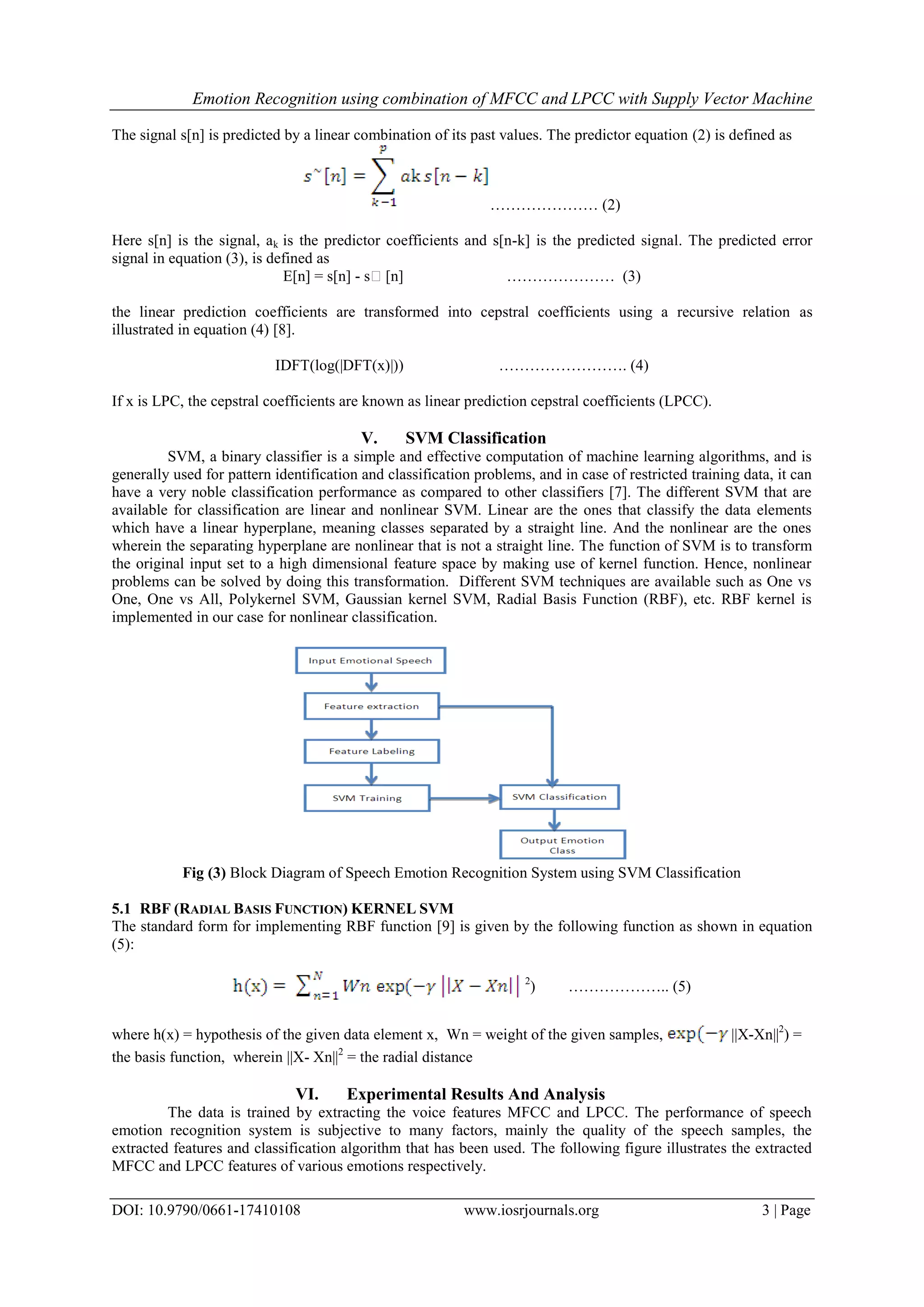 Emotion Recognition using combination of MFCC and LPCC with Supply Vector Machine
DOI: 10.9790/0661-17410108 www.iosrjournals.org 3 | Page
The signal s[n] is predicted by a linear combination of its past values. The predictor equation (2) is defined as
………………… (2)
Here s[n] is the signal, ak is the predictor coefficients and s[n-k] is the predicted signal. The predicted error
signal in equation (3), is defined as
E[n] = s[n] - s[n] ………………… (3)
the linear prediction coefficients are transformed into cepstral coefficients using a recursive relation as
illustrated in equation (4) [8].
IDFT(log(|DFT(x)|)) ……………………. (4)
If x is LPC, the cepstral coefficients are known as linear prediction cepstral coefficients (LPCC).
V. SVM Classification
SVM, a binary classifier is a simple and effective computation of machine learning algorithms, and is
generally used for pattern identification and classification problems, and in case of restricted training data, it can
have a very noble classification performance as compared to other classifiers [7]. The different SVM that are
available for classification are linear and nonlinear SVM. Linear are the ones that classify the data elements
which have a linear hyperplane, meaning classes separated by a straight line. And the nonlinear are the ones
wherein the separating hyperplane are nonlinear that is not a straight line. The function of SVM is to transform
the original input set to a high dimensional feature space by making use of kernel function. Hence, nonlinear
problems can be solved by doing this transformation. Different SVM techniques are available such as One vs
One, One vs All, Polykernel SVM, Gaussian kernel SVM, Radial Basis Function (RBF), etc. RBF kernel is
implemented in our case for nonlinear classification.
Fig (3) Block Diagram of Speech Emotion Recognition System using SVM Classification
5.1 RBF (RADIAL BASIS FUNCTION) KERNEL SVM
The standard form for implementing RBF function [9] is given by the following function as shown in equation
(5):
2
) ……………….. (5)
where h(x) = hypothesis of the given data element x, Wn = weight of the given samples, ||X-Xn||2
) =
the basis function, wherein ||X- Xn||2
= the radial distance
VI. Experimental Results And Analysis
The data is trained by extracting the voice features MFCC and LPCC. The performance of speech
emotion recognition system is subjective to many factors, mainly the quality of the speech samples, the
extracted features and classification algorithm that has been used. The following figure illustrates the extracted
MFCC and LPCC features of various emotions respectively.
 