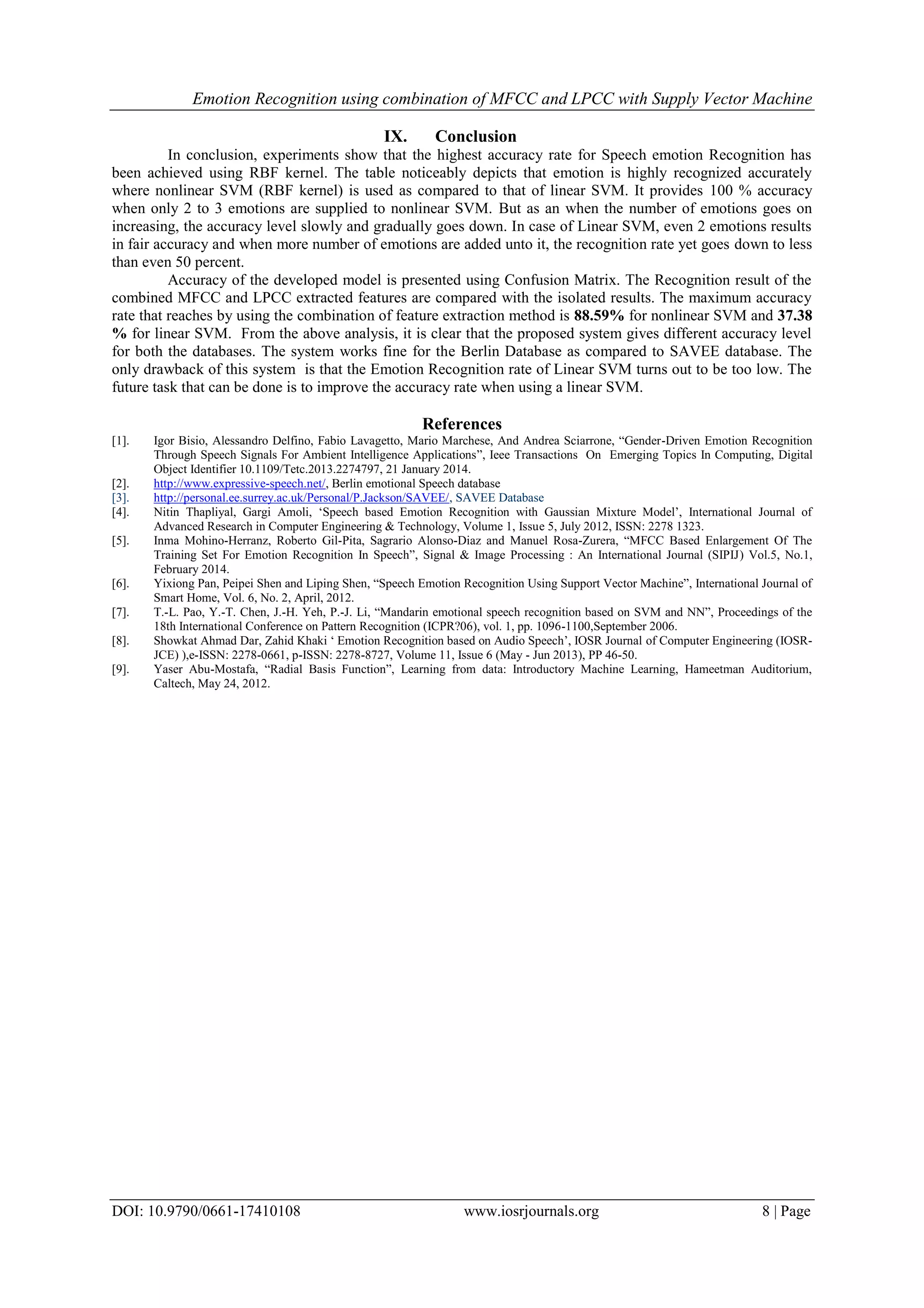 Emotion Recognition using combination of MFCC and LPCC with Supply Vector Machine
DOI: 10.9790/0661-17410108 www.iosrjournals.org 8 | Page
IX. Conclusion
In conclusion, experiments show that the highest accuracy rate for Speech emotion Recognition has
been achieved using RBF kernel. The table noticeably depicts that emotion is highly recognized accurately
where nonlinear SVM (RBF kernel) is used as compared to that of linear SVM. It provides 100 % accuracy
when only 2 to 3 emotions are supplied to nonlinear SVM. But as an when the number of emotions goes on
increasing, the accuracy level slowly and gradually goes down. In case of Linear SVM, even 2 emotions results
in fair accuracy and when more number of emotions are added unto it, the recognition rate yet goes down to less
than even 50 percent.
Accuracy of the developed model is presented using Confusion Matrix. The Recognition result of the
combined MFCC and LPCC extracted features are compared with the isolated results. The maximum accuracy
rate that reaches by using the combination of feature extraction method is 88.59% for nonlinear SVM and 37.38
% for linear SVM. From the above analysis, it is clear that the proposed system gives different accuracy level
for both the databases. The system works fine for the Berlin Database as compared to SAVEE database. The
only drawback of this system is that the Emotion Recognition rate of Linear SVM turns out to be too low. The
future task that can be done is to improve the accuracy rate when using a linear SVM.
References
[1]. Igor Bisio, Alessandro Delfino, Fabio Lavagetto, Mario Marchese, And Andrea Sciarrone, “Gender-Driven Emotion Recognition
Through Speech Signals For Ambient Intelligence Applications”, Ieee Transactions On Emerging Topics In Computing, Digital
Object Identifier 10.1109/Tetc.2013.2274797, 21 January 2014.
[2]. http://www.expressive-speech.net/, Berlin emotional Speech database
[3]. http://personal.ee.surrey.ac.uk/Personal/P.Jackson/SAVEE/, SAVEE Database
[4]. Nitin Thapliyal, Gargi Amoli, „Speech based Emotion Recognition with Gaussian Mixture Model‟, International Journal of
Advanced Research in Computer Engineering & Technology, Volume 1, Issue 5, July 2012, ISSN: 2278 1323.
[5]. Inma Mohino-Herranz, Roberto Gil-Pita, Sagrario Alonso-Diaz and Manuel Rosa-Zurera, “MFCC Based Enlargement Of The
Training Set For Emotion Recognition In Speech”, Signal & Image Processing : An International Journal (SIPIJ) Vol.5, No.1,
February 2014.
[6]. Yixiong Pan, Peipei Shen and Liping Shen, “Speech Emotion Recognition Using Support Vector Machine”, International Journal of
Smart Home, Vol. 6, No. 2, April, 2012.
[7]. T.-L. Pao, Y.-T. Chen, J.-H. Yeh, P.-J. Li, “Mandarin emotional speech recognition based on SVM and NN”, Proceedings of the
18th International Conference on Pattern Recognition (ICPR?06), vol. 1, pp. 1096-1100,September 2006.
[8]. Showkat Ahmad Dar, Zahid Khaki „ Emotion Recognition based on Audio Speech‟, IOSR Journal of Computer Engineering (IOSR-
JCE) ),e-ISSN: 2278-0661, p-ISSN: 2278-8727, Volume 11, Issue 6 (May - Jun 2013), PP 46-50.
[9]. Yaser Abu-Mostafa, “Radial Basis Function”, Learning from data: Introductory Machine Learning, Hameetman Auditorium,
Caltech, May 24, 2012.
 