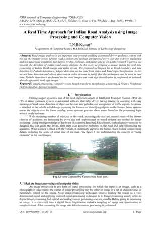 IOSR Journal of Computer Engineering (IOSR-JCE)
e-ISSN: 2278-0661,p-ISSN: 2278-8727, Volume 17, Issue 4, Ver. III (July – Aug. 2015), PP 01-10
www.iosrjournals.org
DOI: 10.9790/0661-17430110 www.iosrjournals.org 1 | Page
A Real Time Approach for Indian Road Analysis using Image
Processing and Computer Vision
T.N.R.Kumar*
*Department of Computer Science M.S.Ramaiah Institute of Technology Bangalore.
Abstract: Road image analysis is an important step towards building automated driver guidance system with
the aid of computer vision. Several road accidents and mishaps are reported every year due to driver negligence
and non ideal road conditions like narrow bridge, potholes, and bumps and so on. Little research is carried out
towards the direction of Indian road image analysis. In this work we propose a unique system for real time
processing of Indian Road images and video stream. We proposed techniques for a) Road boundary and lane
detection b) Pothole detection c) Object detection on the road from video and Road sign classification. In this
we test lane detection and object detection on video streams to justify that the techniques can be used in real
time. Pothole detection is performed on the static images and road sign classification is performed on isolated,
already separated road sign images.
Keywords: Image processing, computer vision, hough transform, morphology, clustering, K Nearest Neighbour
(KNN) classifier, Zernike moments.
I. Introduction
Driving support system is one of the most important aspects of Intelligent Transport System (ITS). An
ITS or driver guidance system is automated software that helps driver during driving by assisting with easy
markings of road lanes, detection of object on the road and potholes, and recognition of traffic signals. A camera
is attached to the vehicle which keeps capturing the frames and identifying objects on the frames. Some systems
marks the objects over the frame overlay, some systems generate alarm sound based on the processing logic
written on the software.
With increasing number of vehicles on the road, increasing physical and mental strain of the drivers
chances of accidents are increasing by every day and sophisticated on board systems are needed for driver
assistance. Using intelligent design of hardware like camera, InfraRed, Ultra Sound, sophisticated system can be
designed that can guide the drives, alert them over possible problems on the road and help minimizing the
accidents. When camera is fitted with the vehicle, it continually captures the frames. Such frames contain many
details including the scene of either side of the road. See figure 1 for understanding the concept of “noisy
elements” in the road images.
Fig.1. Frame Captured by Camera with Road part.
A. What are image processing and computer vision
An image processing is any form of signal processing for which the input is an image, such as a
photograph or video frame; the output of image processing may be either an image or a set of characteristics or
parameters related to the image. Most image-processing techniques involve treating the image as a two-
dimensional signal and applying standard signal-processing techniques to it. Image processing usually refers to
digital image processing, but optical and analogy image processing also are possible.Before going to processing
an image, it is converted into a digital form. Digitization includes sampling of image and quantization of
sampled values. After converting the image into bit information, processing is performed.
 