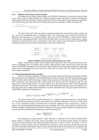 An Energy Efficient Traffic Routing On Wake-Up Process in Wireless Sensor Network
DOI: 10.9790/0661-17440109 www.iosrjournals.org 4 | Page
1.2.1 Medium Access Energy Control Channel
The medium access energy control channel in EETR-PSFF mechanism is constructed whenever there
occurs‟ burst of uneven length of packet size. During this packet transfer, the packet is stored in the temporary
buffer and until then the time frame is turned to idle state. The time frame helps to make the packet transmission
with minimal energy rate. The active time for packet transmission is evaluated to identify the energy rate
The Active Time (AT) is the time taken to transfer the packet from one end of the node to another end
(i.e., can be any intermediate node or destination node). The waiting time slot for the frame based active
allotment is not measured, as it is in idle condition. The active time in EETR-PSFF is widely used to measure
the energy rate in heterogeneous WSN. Active time ends when there is no active event is carried out (i.e., packet
transmission carried out from source to destination.) At the time of heavy load of the packet, the EETR-PSFF
mechanism performs active allocation continuously to reduce the overhead rate.
Figure 3 Medium Access Energy Control using Active Time
Figure 3 illustrates the medium access energy control using active time for packet transmission from
source to destination end. The medium access energy control protocol works with the active state and sleep
mode in EETR-PSFF mechanism. The active state is the procedural time of the packet transmission through the
sensor nodes in heterogeneousnetwork whereas the sleep mode is the idle state. This traffic swap slots offer
lesser energy consumption.
1.3 Point Synchronization Fitness Function
After the successful completion of medium access energy control, the final step in the design of EETR-
PSFF mechanism is the application of Point Synchronization Fitness Function. The Point Synchronization based
Fitness Function obtain significant energy saving on wake-up process in heterogeneous network. Using EETR-
PSFF mechanism each transmission takes certain position in network with the coordinate points for easy
transmission at the waking up state (i.e., source node to next node transmission state) in the heterogeneous
multi-path transmission. The source is allocated with fixed synchronized positions, where the packets move
from one planar area to another within boundaries to reach the destination end. The packet send off function in
EETR-PSFF mechanism is formularized as,
fp x, y → fp x0, y0 = kµe
(x−x0)2+(y−y0)2
ρR1
+ k(1−µ)e
(x−x0)2+(y−y0)2
ρR1
(2)
The fitness function for the synchronized points (i.e., nodes) for packet transmission is represented in
(2). The packet function denoted asfpwith respect from x, y coordinate node points to the (x0, y0) node points
(i.e., to next intermediate nodes) is measured with k being the amplitude factor measured for µ weight of
packets. The weight of packetsindicates the wide region of density „R1‟ on the wake-up process. Specific extent
of packet transfer is denoted byρin EETR-PSFF mechanism. The current position of packet is correctly denoted
by x0, y0and all these function are summed up to measure the energy rate.
S fp =
fp (1,2,3….n)yx
Overall (x,y)
(3)
The summing up of packet function „S fp ‟ procedure is employed with this Point Synchronization
fitness function to identify the overall energy consumption rate for particular packet transfer in proposed
work.fpis the fitness function of the particular packet transmission in sensor network. The overall „x‟ and „y‟
coordinates of all intermediate nodes are identified and computed to get the sum up process.PSF function sums
up all the intermediate node transfer values in sensor network and divides by the product rule. The product rule
 