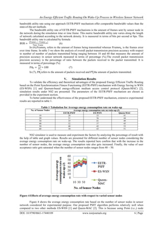 An Energy Efficient Traffic Routing On Wake-Up Process in Wireless Sensor Network
DOI: 10.9790/0661-17440109 www.iosrjournals.org 6 | Page
bandwidth utility rate using our approach EETR-PSFF mechanism offer comparable bandwidth values than the
state-of-the-art methods.
The bandwidth utility rate of EETR-PSFF mechanisms is the amount of frames sent by sensor node in
the network during the simulation time or time frame. This metric bandwidth utility rate varies along the length
of network calculated according to the network density. It is measured in terms of bits per second or bps. This
bandwidth utility rate is calculated by formula
BUR =
(Frames t − Frames e )
Time Frame
(6)
In (6),Framest refers to the amount of frames being transmitted whereas Framese is the frames error
over time frame. In table 3 we show the analysis of overall packet transmission precision accuracy with respect
to number of number of packets transmitted being ranging between 10 and 60 that measures the amount of
precision accuracy in sensor network measured in terms of percentage (%).The overall packet transmission
precision accuracy is the percentage of ratio between the packets received to the packet transmitted. It is
measured in terms of percentage (%).
PAP =
PRj
PTj
∗ 100 (7)
In (7), PRjrefers to the amount of packets received and PTjthe amount of packets transmitted.
V. Simulation Results
To validate the efficiency and theoretical advantages of the proposed Energy Efficient Traffic Routing
based on the Point Synchronization Fitness Functioning (EETR-PSFF) mechanism with Energy Saving in WSN
(ES-WSN) [1] and Quorum-based energy-efficient medium access control protocol (Queen-MAC) [2],
simulation results under NS2 are presented. The parameters of the EETR-PSFF mechanism are chosen as
provided in the experiment section.
To better understand the effectiveness of the proposed EETR-PSFF mechanism, extensive experimental
results are reported in table 1.
Table 1 Tabulation for Average energy consumption rate on wake-up
No. of Sensor Nodes Average energy consumption rate on wake-up (J)
EETR-PSFF ES-WSN Queen-MAC
10 28 33 41
20 31 36 44
30 35 41 49
40 32 37 45
50 40 45 53
60 38 43 51
NS2 simulator is used to measure and experiment the factors by analyzing the percentage of result with
the help of table and graph values. Results are presented for different number of sensor nodes considering the
average energy consumption rate on wake-up. The results reported here confirm that with the increase in the
number of sensor nodes, the average energy consumption rate also gets increased. Finally, the value of user
acceptance ratio gets saturated when the number of sensor nodes ranges from 40 – 50.
Figure 4 Effects of average energy consumption rate with respect to varied sensor nodes
Figure 4 shows the average energy consumption rate based on the number of sensor nodes in sensor
network considered for experimental purpose. Our proposed PSFF algorithm performs relatively well when
compared to two other methods ES-WSN [1] and Queen-MAC [2]. This is because using Point (i.e.,) node
 