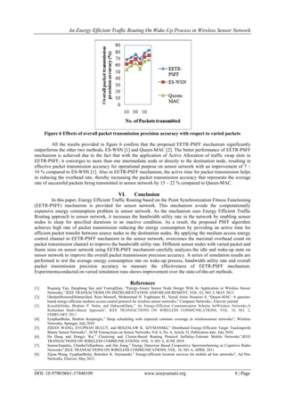 An Energy Efficient Traffic Routing On Wake-Up Process in Wireless Sensor Network
DOI: 10.9790/0661-17440109 www.iosrjournals.org 8 | Page
Figure 6 Effects of overall packet transmission precision accuracy with respect to varied packets
All the results provided in figure 6 confirm that the proposed EETR-PSFF mechanism significantly
outperforms the other two methods, ES-WSN [1] and Queen-MAC [2]. The better performance of EETR-PSFF
mechanism is achieved due to the fact that with the application of Active Allocation of traffic swap slots in
EETR-PSFF, it converges to more than one intermediate node or directly to the destination node, resulting in
effective packet transmission accuracy for operational purpose on sensor network with an improvement of 7 –
10 % compared to ES-WSN [1]. Also in EETR-PSFF mechanism, the active time for packet transmission helps
in reducing the overhead rate, thereby increasing the packet transmission accuracy that represents the average
rate of successful packets being transmitted in sensor network by 15 – 22 % compared to Queen-MAC.
VI. Conclusion
In this paper, Energy Efficient Traffic Routing based on the Point Synchronization Fitness Functioning
(EETR-PSFF) mechanism is provided for sensor network. This mechanism avoids the computationally
expensive energy consumption problem in sensor network. As the mechanism uses Energy Efficient Traffic
Routing approach in sensor network, it increases the bandwidth utility rate in the network by enabling sensor
nodes to sleep for specified durations in an inactive condition. As a result, the proposed PSFF algorithm
achieves high rate of packet transmission reducing the energy consumption by providing an active time for
efficient packet transfer between source nodes to the destination nodes. By applying the medium access energy
control channel in EETR-PSFF mechanism in the sensor network, overcomes the maximal overhead count on
packet transmission channel to improve the bandwidth utility rate. Different sensor nodes with varied packet and
frame sizes on sensor network using EETR-PSFF mechanism carefully analyzes the idle and wake-up state on
sensor network to improve the overall packet transmission precision accuracy. A series of simulation results are
performed to test the average energy consumption rate on wake-up process, bandwidth utility rate and overall
packet transmission precision accuracy to measure the effectiveness of EETR-PSFF mechanism.
Experimentsconducted on varied simulation runs shows improvement over the state-of-the-art methods.
References
[1]. Ruqiang Yan, Hanghang Sun and YuningQian, “Energy-Aware Sensor Node Design With Its Application in Wireless Sensor
Networks,” IEEE TRANSACTIONS ON INSTRUMENTATION AND MEASUREMENT, VOL. 62, NO. 5, MAY 2013
[2]. GholamHosseinEkbatanifard, Reza Monsefi, Mohammad H. Yaghmaee M., Seyed Amin Hosseini S, “Queen-MAC: A quorum-
based energy-efficient medium access control protocol for wireless sensor networks,” Computer Networks., Elsevier journal
[3]. KoushikSinha, Bhabani P. Sinha, and DebasishDatta,” An Energy-Efficient Communication Scheme forWireless Networks:A
Redundant Radix-Based Approach”, IEEE TRANSACTIONS ON WIRELESS COMMUNICATIONS, VOL. 10, NO. 2,
FEBRUARY 2011
[4]. EyuphanBulut, Ibrahim Korpeoglu,” Sleep scheduling with expected common coverage in wirelesssensor networks”, Wireless
Networks, Springer, July 2010
[5]. ZIJIAN WANG, EYUPHAN BULUT, and BOLESLAW K. SZYMANSKI,” Distributed Energy-Efficient Target Trackingwith
Binary Sensor Networks”, ACM Transactions on Sensor Networks, Vol. 6, No. 4, Article 32, Publication date: July 2010.
[6]. Ha Dang and Hongyi Wu,” Clustering and Cluster-Based Routing Protocol forDelay-Tolerant Mobile Networks”,IEEE
TRANSACTIONS ON WIRELESS COMMUNICATIONS, VOL. 9, NO. 6, JUNE 2010
[7]. SamanAtapattu, ChinthaTellambura, and Hai Jiang,” Energy Detection Based Cooperative SpectrumSensing in Cognitive Radio
Networks”,IEEE TRANSACTIONS ON WIRELESS COMMUNICATIONS, VOL. 10, NO. 4, APRIL 2011
[8]. Zijian Wang, EyuphanBulut, Boleslaw K. Szymanski,” Energy-efficient location services for mobile ad hoc networks”, Ad Hoc
Networks, Elsevier, May 2012
 