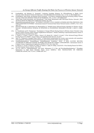 An Energy Efficient Traffic Routing On Wake-Up Process in Wireless Sensor Network
DOI: 10.9790/0661-17440109 www.iosrjournals.org 9 | Page
[9]. EyuphanBulut, and Boleslaw K. Szymanski,” Exploiting Friendship Relations for EfficientRouting in Mobile Social
Networks”,IEEE TRANSACTIONS ON PARALLEL AND DISTRIBUTED SYSTEMS, VOL. 23, NO. 12, DECEMBER 2012
[10]. EyuphanBulut, Zijian Wang, and Boleslaw Karol Szymanski,” Cost-Effective Multiperiod Spraying for Routing inDelay-Tolerant
Networks”,IEEE/ACM TRANSACTIONS ON NETWORKING, VOL. 18, NO. 5, OCTOBER 2010
[11]. Tianqi Wang, Wendi Heinzelman, and AlirezaSeyedi,” Link Energy Minimization inIR-UWB Based Wireless Networks”, IEEE
TRANSACTIONS ON WIRELESS COMMUNICATIONS, May 2010
[12]. MeenakshiDiwakarandSushil Kumar,” AN ENERGY EFFICIENT LEVEL BASEDCLUSTERING ROUTING PROTOCOL FOR
WIRELESSSENSOR NETWORKS”, International Journal Of Advanced Smart Sensor Network Systems ( IJASSN ), Vol 2, No.2,
April 2012
[13]. SebastinChristhu Raj A, Helensupriya M, ShanmugaPriya S,” Reliable Energy Efficient Routing Algorithms In Wireless Ad Hoc
Networks”, INTERNATIONAL JOURNAL OF SCIENTIFIC & TECHNOLOGY RESEARCH VOLUME 3, ISSUE 4, APRIL
2014
[14]. K. NattarKannan and B. Paramasivan,” Development of Energy-Efficient Routing Protocol inWireless Sensor Networks Using
Optimal Gradient Routing withOn Demand Neighborhood Information”, Hindawi Publishing CorporationInternational Journal of
Distributed Sensor NetworksVolume 2014
[15]. F. Najeeb, Z. A. Khan, U. Qasim, Z. Najam, J. Ikram, S. H. Ahmed, M. J. Ashraf1, N. Javaid,” A New Advanced Energy Efficient
Routing Protocol for UWSNs”, Journal of Basic and AppliedScientific Research, Jan 2014
[16]. Jiguo Yu, Yingying Qi, Guanghui Wang, XinGu,” A cluster-based routing protocol for wireless sensor networks with nonuniform
node distribution”, International Journal of Electronics and Communications (AEÜ), Elsevier, Sep 2010
[17]. ArashGhorbanniaDelavar, SomayehShamsi, NafisehMirkazemi, JavadArtin,” SLGC: A NEW CLUSTER ROUTING
ALGORITHM IN WIRELESS SENSOR NETWORK FOR DECREASE ENERGY CONSUMPTION”, International Journal of
Computer Science, Engineering and Applications (IJCSEA) Vol.2, No.3, June 2012
[18]. B. Manzoor, N. Javaid, O. Rehman, M. Akbar, Q. Nadeem, A. Iqbal, M. Ishfaq,” Q-LEACH: A New Routing Protocol for WSNs”,
Procedia Computer Science, Elsevier, Mar 20103
[19]. Tao Cui, Feng Lu, VigneshSethuraman, Anil Goteti, Subramanya P. N. Rao, and Parvathanathanubrahmanya,” Throughput
Optimization in High Speed Downlink Packet Access (HSDPA)”, IEEE TRANSACTIONS ON WIRELESS
COMMUNICATIONS, VOL. 10, NO. 2, FEBRUARY 2011
 