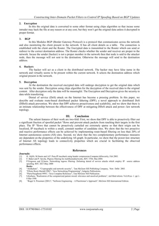 Constructing Inter-Domain Packet Filters to Control IP Spoofing Based on BGP Updates
DOI: 10.9790/0661-17510102 www.iosrjournals.org 2 | Page
2. Encryption
In this the original data is converted to some other format using chips algorithm so that incase some
intruder may hack the file at any reason or at any cost, but they won’t get the original data unless it decrypted in
proper format.
3. BGP
In this Modules BGP (Border Gateway Protocol) is a protocol that communicates across the network
and also monitoring the client present in the network. It has all client details as a table. The connection is
established with the client and the Router. The Encrypted data is transmitted to the Router which can send or
redirect to the correct destination address. The Router checks whether the sender and receiver are proper to the
network. Incase the sender (hacker) is not a proper member in the network then that node is said to the attacker
node, then the message will not sent to the destination. Otherwise the message will send to the destination
address.
4. Hackers
The hacker will act as a client in the distributed network. The hacker may have false name in the
network and virtually seems to be present within the current network. It selects the destination address which
original present in the network.
5. Decryption
At the destination the received encrypted data will undergo decryption to get the original data which
was sent by the sender. Decryption using chips algorithm for the decryption of the received data to the original
content. After decryption only the data will be meaningful. The Encryption and Decryption gives the security to
data while transferring.
Denial of service (DoS) attack on the Internet has become a pressing problem. In this paper, we
describe and evaluate route-based distributed packet faltering (DPF), a novel approach to distributed DoS
(DDoS) attack prevention. We show that DPF achieves proactiveness and scalability, and we show that there is
an intimate relationship between the effectiveness of DPF at mitigating DDoS attack and power- law network
topology.
III. Conclusion
The salient features of their work are two-fold. First, we show that DPF is able to proactively filter out
a significant fraction of spoofed packet °flows and prevent attack packets from reaching their targets in the first
place. The IP °flows that cannot be proactively curtailed are extremely sparse so that their origin can be
localized, IP traceback to within a small, constant number of candidate sites. We show that the two proactive
and reactive performance effects can be achieved by implementing route-based filtering on less than 20% of
Internet autonomous system (AS) sites. Second, we show that the two complementary performance measures
are dependent on the properties of the underlying AS graph. In particular, we show that the power-law structure
of Internet AS topology leads to connectivity properties which are crucial in facilitating the observed
performance effects.
References
Journals:
[1]. H. Aljifri, M.Smets and A.P. Pons.IP traceback using header compression.Computer &Swcurity, Feb.2003.
[2]. F. Baker and P. Savola, INgress filtering for multihomednerworks, RFC 3704, Mar.2004.
[3]. P.Ferguson and D.Senie. Networking ingress filtering: Defeating denial of service attacks which employ IP source address
spoofing. RFC 2827,May 2000
Books:
[4]. “Atulkahate”, “Cryptography and network security”, Tata McGraw Hill Publishing Company, New Delhi 2003.
[5]. “Elliote Rusty Harod(1998)”, “Java Networking Programming”, Galgotia Publications.
[6]. “PatricNaughton(1999)”, “Java Complete Reference”, Tata McGraw Hill Publication.
[7]. S.Kaihara, “Realization of the computerized patient record: relevance and unsolved problems”, intJ.Med inform. Vol.49,no .1. pp.1-
8 Mar 1998
[8]. “Roger S. Pressman (2001)”, “Software Engineering – A Practitioner’s Approach”, McGraw Hill International Edition.
 