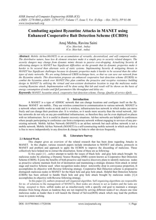 IOSR Journal of Computer Engineering (IOSR-JCE)
e-ISSN: 2278-0661,p-ISSN: 2278-8727, Volume 17, Issue 5, Ver. II (Sep. – Oct. 2015), PP 01-06
www.iosrjournals.org
DOI: 10.9790/0661-17520106 www.iosrjournals.org 1 | Page
Combating against Byzantine Attacks in MANET using
Enhanced Cooperative Bait Detection Scheme (ECBDS)
Anuj Mehta, Ravina Saini
(Cse ,Skiet kuk , India)
(Cse ,Skiet kuk , india)
Abstract: Mobile Ad-hoc(MANET) is an accumulation of versatile, decentralized, and self composed nodes.
The distributive nature, base less & element structure make it a simple prey to security related dangers. The
security dangers may change from dynamic mimic threats to passive eves-dropping. Actualizing Security &
alleviating dangers in MANET has Significant difficulties on the grounds that its dynamic properties make it
harder to be secured than alternate sorts of static systems. Implementing Security & mitigating threats in
MANET has Significant challenges because its dynamic properties make it harder to be secured than the other
types of static networks. We are using Enhanced CBDS technique here, so that we can save our network from
the Byzantine attacks. This dissertation proposes an enhanced cooperative bait detection scheme (ECBDS) to
combat the byzantine attack over MANET.This plan combine the proactive and receptive resistance building
design in MANET by utilizing the virtual and non-existent destination location to trap the malicious nodes
creating Byanzine attack. Implementation will be done using Mat lab and result will be shown on the basis of
energy consumption of nodes and QoS parameters like throughput and delay etc.
Keywords: MANET, byzantine attack, cooperative bait detection scheme, Energy, Quality of service (QoS)
I. Introduction
A MANET is a type of ADHOC network that can change locations and configure itself on the fly.
Because MANET are mobile , They use wireless connection to communication to various network. MANET is
a network where mobile works as node and it is wireless, infrastructure-less network in which nodes can move
freely and can change their positions also. It is wireless, so it needs more security than the wired network. Ad-
hoc networks do not rely on any pre-established infrastructure, so therefore they can be even deployed on places
with no infrastructure. So it is useful in disaster recovery situations. Ad-hoc networks are helpful in conferences
where people participating in conference can form a temporary network without engaging in services of any pre-
existing network. Mobile Ad-hoc Network (MANET) is an ad-hoc network but each ad-hoc network is not a
mobile network. Mobile Ad-hoc Network (MANET) is a self-constructing mobile network in which each device
is free to move independently in any direction & change its links to other devices frequently.
II. Literature Survey
2.1 Related Work
This chapter gives an overview of the related research that has been done regarding Attacks in
MANET. In this chapter, various research papers include introduction to MANET and attacks, protocols in
MANET and problem and approach to apply the ECBDS to improve the discarding of malicious. These
collectively have helped me to extract the dissertation. Some of these are as following:
In this paper [1] , author attempt to tackle the issues of black hole and gray hole attack brought by
malicious nodes by planning a Dynamic Source Routing (DSR) system known as Cooperative Bait Detection
Scheme (CBDS). It joins the benefits of both proactive and reactive discovery plans to identify malicious nodes
as proactive scheme maintain fresh list of destination and maintaining a strategic distance from attack in intital
stage and reactive Scheme used when recognition nodes detect noteworthy drop in conveyance proportion..It
accomplishes its objective with Reverse following strategy. Cooperative Bait Detection scheme is proposed to
distinguish malicious nodes in MANET for the black hole and gray hole attack. Helpful Bait Detection Scheme
(CBDS) has been utilized to handle black hole and gray hole attack brought by malicious nodes [1].it
accomplishes its objective with Reverse following strategy.
In this paper [2], authors proposed self organized algorithm. Self organizing algorithms are responsible
for no. of solutions to the management of MANETs. Best nodes are chosen to act as leaders and the tasks are
being assigned to them. selfish nodes act as mischievously with a specific end goal to maintain a strategic
distance from being chosen as leaderas they are not inspired by serving different nodes.if we chosen one time
malicious nodes as leader then it will launch the Denial of Service(DOS) attack which may lead the problem
issue in system working.
 